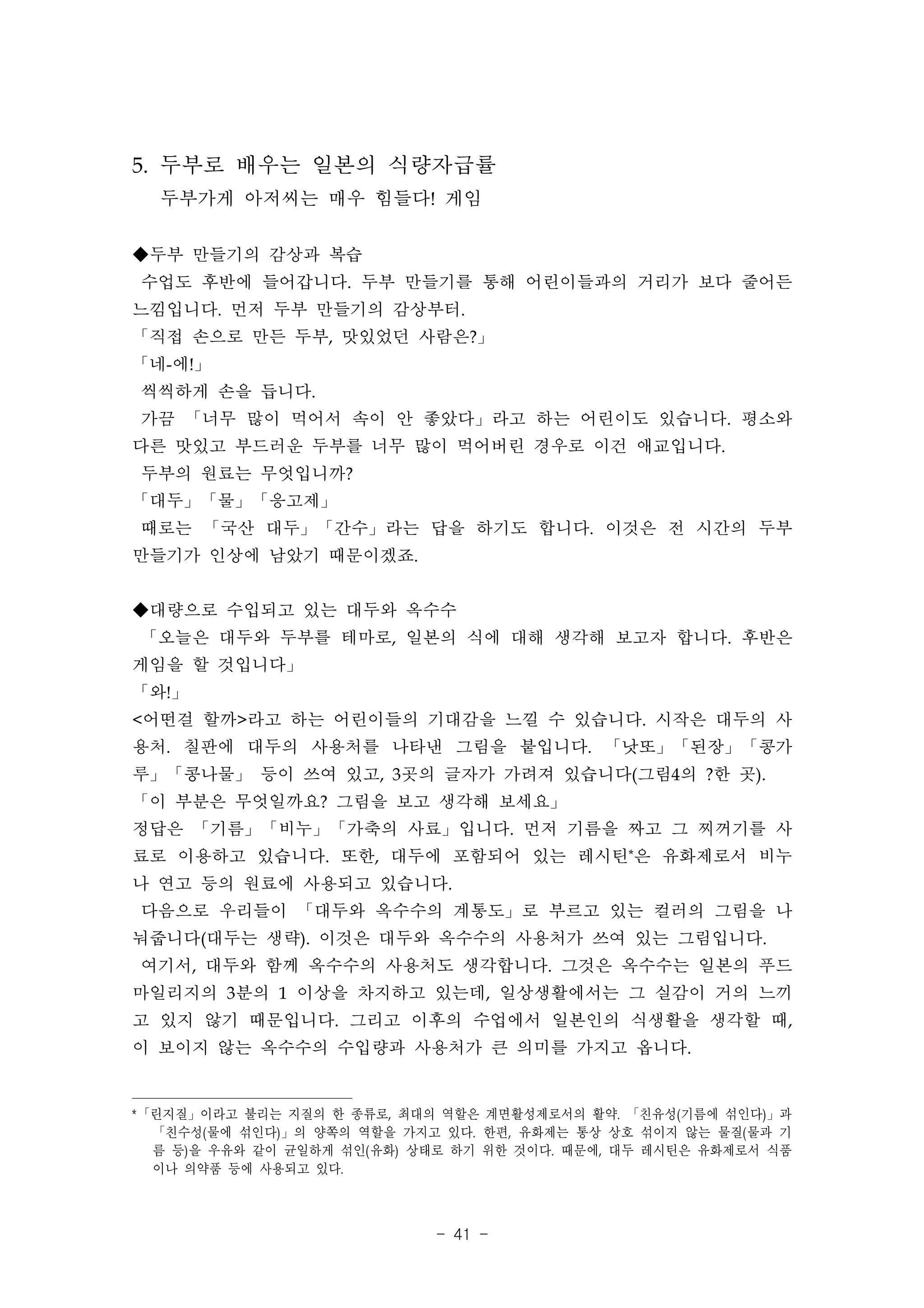 5. 두부로 배우는 일본의 식량자급률
  두부가게 아저씨는 매우 힘들다! 게임

◆두부 만들기의 감상과 복습
수업도 후반에 들어갑니다. 두부 만들기를 통해 어린이들과의 거리가 보다 줄어든
느낌입니다. 먼저 두부 만들기의 감상부터.
「직접 손으로 만든 두부, 맛있었던 사람은?」
「네-에!」
씩씩하게 손을 듭니다.
가끔 「너무 많이 먹어서 속이 안 좋았다」라고 하는 어린이도 있습니다. 평소와
다른 맛있고 부드러운 두부를 너무 많이 먹어버린 경우로 이건 애교입니다.
두부의 원료는 무엇입니까?
「대두」「물」「응고제」
때로는 「국산 대두」「간수」라는 답을 하기도 합니다. 이것은 전 시간의 두부
만들기가 인상에 남았기 때문이겠죠.


◆대량으로 수입되고 있는 대두와 옥수수
「오늘은 대두와 두부를 테마로, 일본의 식에 대해 생각해 보고자 합니다. 후반은
게임을 할 것입니다」
「와!」
<어떤걸 할까>라고 하는 어린이들의 기대감을 느낄 수 있습니다. 시작은 대두의 사
용처. 칠판에 대두의 사용처를 나타낸 그림을 붙입니다. 「낫또」「된장」「콩가
루」「콩나물」 등이 쓰여 있고, 3곳의 글자가 가려져 있습니다(그림4의 ?한 곳).
「이 부분은 무엇일까요? 그림을 보고 생각해 보세요」
정답은 「기름」「비누」「가축의 사료」입니다. 먼저 기름을 짜고 그 찌꺼기를 사
료로 이용하고 있습니다. 또한, 대두에 포함되어 있는 레시틴*은 유화제로서 비누
나 연고 등의 원료에 사용되고 있습니다.
다음으로 우리들이 「대두와 옥수수의 계통도」로 부르고 있는 컬러의 그림을 나
눠줍니다(대두는 생략). 이것은 대두와 옥수수의 사용처가 쓰여 있는 그림입니다.
여기서, 대두와 함께 옥수수의 사용처도 생각합니다. 그것은 옥수수는 일본의 푸드
마일리지의 3분의 1 이상을 차지하고 있는데, 일상생활에서는 그 실감이 거의 느끼
고 있지 않기 때문입니다. 그리고 이후의 수업에서 일본인의 식생활을 생각할 때,
이 보이지 않는 옥수수의 수입량과 사용처가 큰 의미를 가지고 옵니다.


* 「린지질」이라고 불리는 지질의 한 종류로, 최대의 역할은 계면활성제로서의 활약. 「친유성( 기름에 섞인다) 」과
   「친수성( 물에 섞인다) 」의 양쪽의 역할을 가지고 있다. 한편, 유화제는 통상 상호 섞이지 않는 물질( 물과 기
   름 등) 을 우유와 같이 균일하게 섞인( 유화) 상태로 하기 위한 것이다. 때문에, 대두 레시틴은 유화제로서 식품
   이나 의약품 등에 사용되고 있다.



                              - 41 -
 