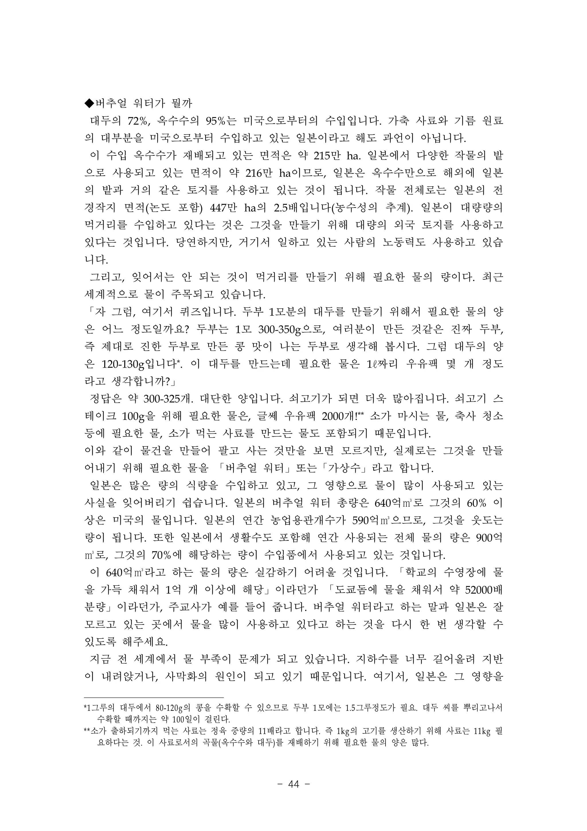 ◆버추얼 워터가 뭘까
대두의 72%, 옥수수의 95%는 미국으로부터의 수입입니다. 가축 사료와 기름 원료
의 대부분을 미국으로부터 수입하고 있는 일본이라고 해도 과언이 아닙니다.
이 수입 옥수수가 재배되고 있는 면적은 약 215만 ha. 일본에서 다양한 작물의 밭
으로 사용되고 있는 면적이 약 216만 ha이므로, 일본은 옥수수만으로 해외에 일본
의 밭과 거의 같은 토지를 사용하고 있는 것이 됩니다. 작물 전체로는 일본의 전
경작지 면적(논도 포함) 447만 ha의 2.5배입니다(농수성의 추계). 일본이 대량량의
먹거리를 수입하고 있다는 것은 그것을 만들기 위해 대량의 외국 토지를 사용하고
있다는 것입니다. 당연하지만, 거기서 일하고 있는 사람의 노동력도 사용하고 있습
니다.
그리고, 잊어서는 안 되는 것이 먹거리를 만들기 위해 필요한 물의 량이다. 최근
세계적으로 물이 주목되고 있습니다.
「자 그럼, 여기서 퀴즈입니다. 두부 1모분의 대두를 만들기 위해서 필요한 물의 양
은 어느 정도일까요? 두부는 1모 300-350g으로, 여러분이 만든 것같은 진짜 두부,
즉 제대로 진한 두부로 만든 콩 맛이 나는 두부로 생각해 봅시다. 그럼 대두의 양
은 120-130g입니다*. 이 대두를 만드는데 필요한 물은 1ℓ짜리 우유팩 몇 개 정도
라고 생각합니까?」
정답은 약 300-325개. 대단한 양입니다. 쇠고기가 되면 더욱 많아집니다. 쇠고기 스
테이크 100g을 위해 필요한 물은, 글쎄 우유팩 2000개!** 소가 마시는 물, 축사 청소
등에 필요한 물, 소가 먹는 사료를 만드는 물도 포함되기 때문입니다.
이와 같이 물건을 만들어 팔고 사는 것만을 보면 모르지만, 실제로는 그것을 만들
어내기 위해 필요한 물을 「버추얼 워터」또는「가상수」라고 합니다.
일본은 많은 량의 식량을 수입하고 있고, 그 영향으로 물이 많이 사용되고 있는
사실을 잊어버리기 쉽습니다. 일본의 버추얼 워터 총량은 640억㎥로 그것의 60% 이
상은 미국의 물입니다. 일본의 연간 농업용관개수가 590억㎥으므로, 그것을 웃도는
량이 됩니다. 또한 일본에서 생활수도 포함해 연간 사용되는 전체 물의 량은 900억
㎥로, 그것의 70%에 해당하는 량이 수입품에서 사용되고 있는 것입니다.
이 640억㎥라고 하는 물의 량은 실감하기 어려울 것입니다. 「학교의 수영장에 물
을 가득 채워서 1억 개 이상에 해당」이라던가 「도쿄돔에 물을 채워서 약 52000배
분량」이라던가, 주교사가 예를 들어 줍니다. 버추얼 워터라고 하는 말과 일본은 잘
모르고 있는 곳에서 물을 많이 사용하고 있다고 하는 것을 다시 한 번 생각할 수
있도록 해주세요.
지금 전 세계에서 물 부족이 문제가 되고 있습니다. 지하수를 너무 길어올려 지반
이 내려앉거나, 사막화의 원인이 되고 있기 때문입니다. 여기서, 일본은 그 영향을

* 1 그루의 대두에서 80-120g 의 콩을 수확할 수 있으므로 두부 1 모에는 1.5 그루정도가 필요. 대두 씨를 뿌리고나서
     수확할 때까지는 약 100 일이 걸린다.
**소가 출하되기까지 먹는 사료는 정육 중량의 11 배라고 합니다. 즉 1kg 의 고기를 생산하기 위해 사료는 11kg 필
     요하다는 것. 이 사료로서의 곡물( 옥수수와 대두) 를 재배하기 위해 필요한 물의 양은 많다.



                                - 44 -
 