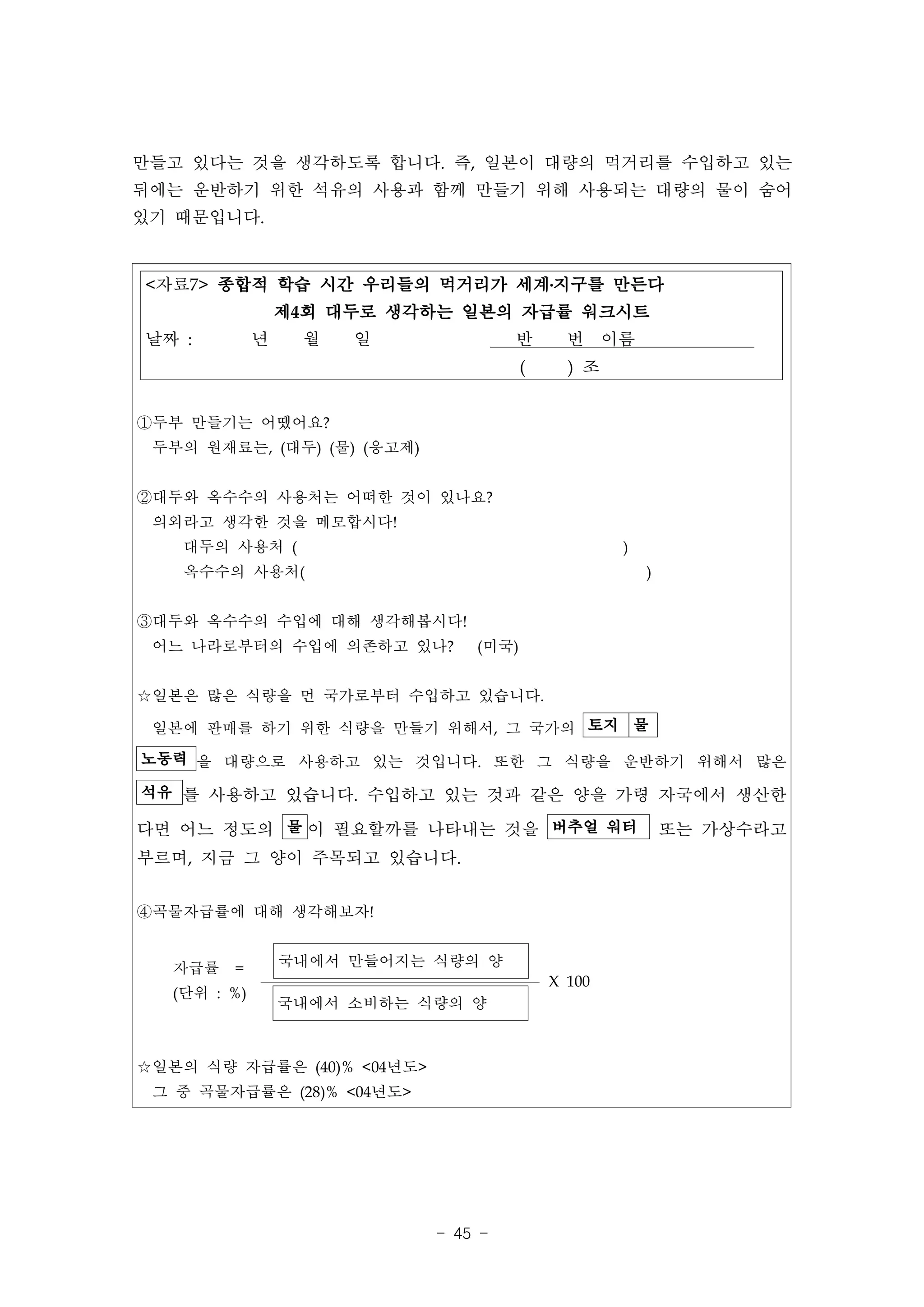 만들고 있다는 것을 생각하도록 합니다. 즉, 일본이 대량의 먹거리를 수입하고 있는
뒤에는 운반하기 위한 석유의 사용과 함께 만들기 위해 사용되는 대량의 물이 숨어
있기 때문입니다.


<자료7> 종합적 학습 시간 우리들의 먹거리가 세계․지구를 만든다
                  제4회 대두로 생각하는 일본의 자급률 워크시트
날짜 :          년    월   일              반       번 이름
                                        (     ) 조


①두부 만들기는 어땠어요?
 두부의 원재료는, (대두) (물) (응고제)


②대두와 옥수수의 사용처는 어떠한 것이 있나요?
 의외라고 생각한 것을 메모합시다!
    대두의 사용처 (                                       )
    옥수수의 사용처(                                           )


③대두와 옥수수의 수입에 대해 생각해봅시다!
 어느 나라로부터의 수입에 의존하고 있나?          (미국)


☆일본은 많은 식량을 먼 국가로부터 수입하고 있습니다.

 일본에 판매를 하기 위한 식량을 만들기 위해서, 그 국가의 토지 물
노동력 을 대량으로 사용하고 있는 것입니다. 또한 그 식량을 운반하기 위해서 많은

석유 를 사용하고 있습니다. 수입하고 있는 것과 같은 양을 가령 자국에서 생산한

다면 어느 정도의 물 이 필요할까를 나타내는 것을 버추얼 워터                          또는 가상수라고
부르며, 지금 그 양이 주목되고 있습니다.


④곡물자급률에 대해 생각해보자!


   자급률   =        국내에서 만들어지는 식량의 양
                                            X 100
   (단위 : %)
                  국내에서 소비하는 식량의 양



☆일본의 식량 자급률은 (40)% <04년도>
 그 중 곡물자급률은 (28)% <04년도>




                             - 45 -
 
