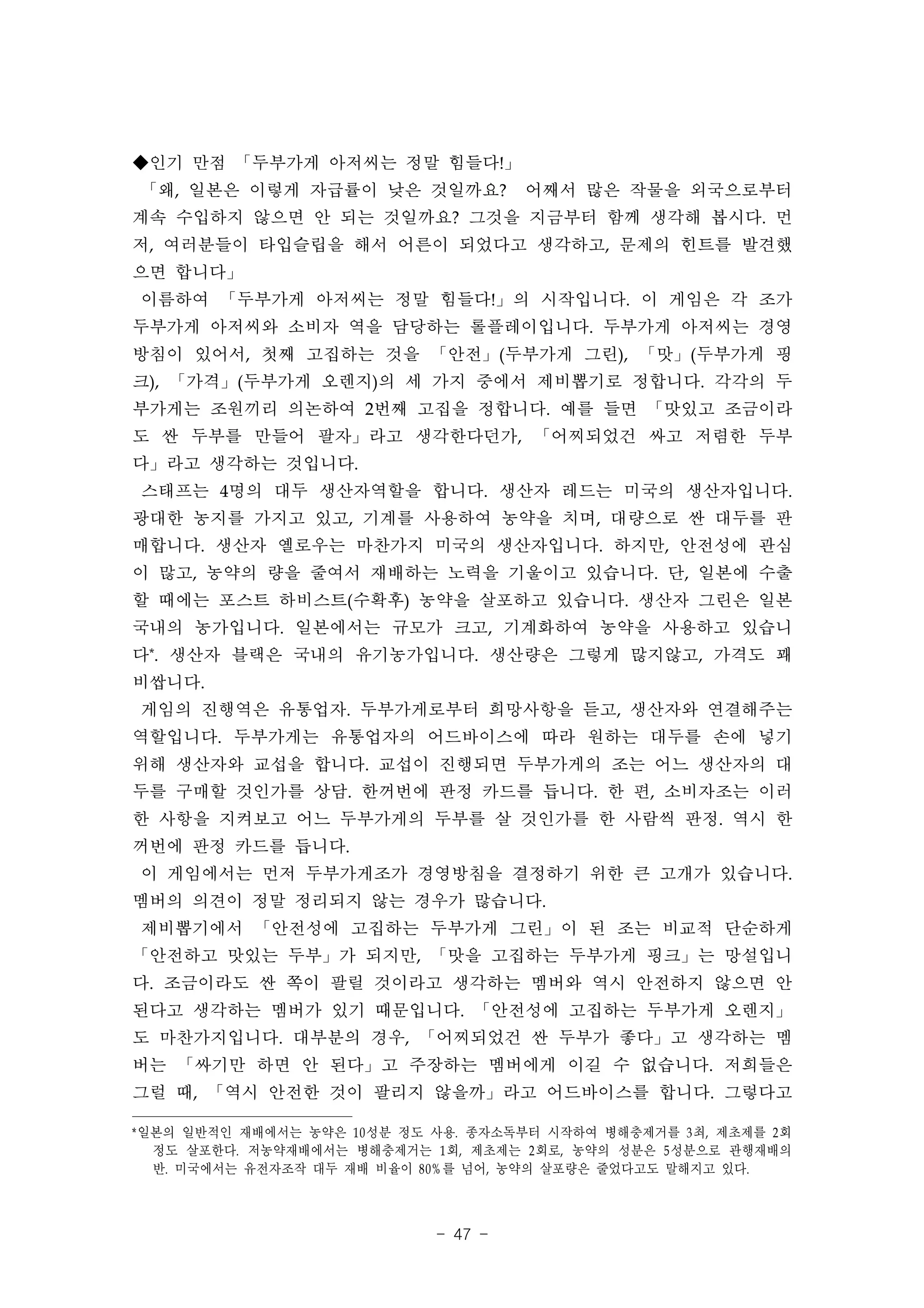 ◆인기 만점 「두부가게 아저씨는 정말 힘들다!」
「왜, 일본은 이렇게 자급률이 낮은 것일까요?             어째서 많은 작물을 외국으로부터
계속 수입하지 않으면 안 되는 것일까요? 그것을 지금부터 함께 생각해 봅시다. 먼
저, 여러분들이 타입슬립을 해서 어른이 되었다고 생각하고, 문제의 힌트를 발견했
으면 합니다」
이름하여 「두부가게 아저씨는 정말 힘들다!」의 시작입니다. 이 게임은 각 조가
두부가게 아저씨와 소비자 역을 담당하는 롤플레이입니다. 두부가게 아저씨는 경영
방침이 있어서, 첫째 고집하는 것을 「안전」(두부가게 그린), 「맛」(두부가게 핑
크), 「가격」(두부가게 오렌지)의 세 가지 중에서 제비뽑기로 정합니다. 각각의 두
부가게는 조원끼리 의논하여 2번째 고집을 정합니다. 예를 들면 「맛있고 조금이라
도 싼 두부를 만들어 팔자」라고 생각한다던가, 「어찌되었건 싸고 저렴한 두부
다」라고 생각하는 것입니다.
스태프는 4명의 대두 생산자역할을 합니다. 생산자 레드는 미국의 생산자입니다.
광대한 농지를 가지고 있고, 기계를 사용하여 농약을 치며, 대량으로 싼 대두를 판
매합니다. 생산자 옐로우는 마찬가지 미국의 생산자입니다. 하지만, 안전성에 관심
이 많고, 농약의 량을 줄여서 재배하는 노력을 기울이고 있습니다. 단, 일본에 수출
할 때에는 포스트 하비스트(수확후) 농약을 살포하고 있습니다. 생산자 그린은 일본
국내의 농가입니다. 일본에서는 규모가 크고, 기계화하여 농약을 사용하고 있습니
다*. 생산자 블랙은 국내의 유기농가입니다. 생산량은 그렇게 많지않고, 가격도 꽤
비쌉니다.
게임의 진행역은 유통업자. 두부가게로부터 희망사항을 듣고, 생산자와 연결해주는
역할입니다. 두부가게는 유통업자의 어드바이스에 따라 원하는 대두를 손에 넣기
위해 생산자와 교섭을 합니다. 교섭이 진행되면 두부가게의 조는 어느 생산자의 대
두를 구매할 것인가를 상담. 한꺼번에 판정 카드를 듭니다. 한 편, 소비자조는 이러
한 사항을 지켜보고 어느 두부가게의 두부를 살 것인가를 한 사람씩 판정. 역시 한
꺼번에 판정 카드를 듭니다.
이 게임에서는 먼저 두부가게조가 경영방침을 결정하기 위한 큰 고개가 있습니다.
멤버의 의견이 정말 정리되지 않는 경우가 많습니다.
제비뽑기에서 「안전성에 고집하는 두부가게 그린」이 된 조는 비교적 단순하게
「안전하고 맛있는 두부」가 되지만, 「맛을 고집하는 두부가게 핑크」는 망설입니
다. 조금이라도 싼 쪽이 팔릴 것이라고 생각하는 멤버와 역시 안전하지 않으면 안
된다고 생각하는 멤버가 있기 때문입니다. 「안전성에 고집하는 두부가게 오렌지」
도 마찬가지입니다. 대부분의 경우, 「어찌되었건 싼 두부가 좋다」고 생각하는 멤
버는 「싸기만 하면 안 된다」고 주장하는 멤버에게 이길 수 없습니다. 저희들은
그럴 때, 「역시 안전한 것이 팔리지 않을까」라고 어드바이스를 합니다. 그렇다고

*일본의 일반적인 재배에서는 농약은 10 성분 정도 사용. 종자소독부터 시작하여 병해충제거를 3 최, 제초제를 2 회
  정도 살포한다. 저농약재배에서는 병해충제거는 1 회, 제초제는 2 회로, 농약의 성분은 5 성분으로 관행재배의
  반. 미국에서는 유전자조작 대두 재배 비율이 80% 를 넘어, 농약의 살포량은 줄었다고도 말해지고 있다.



                             - 47 -
 