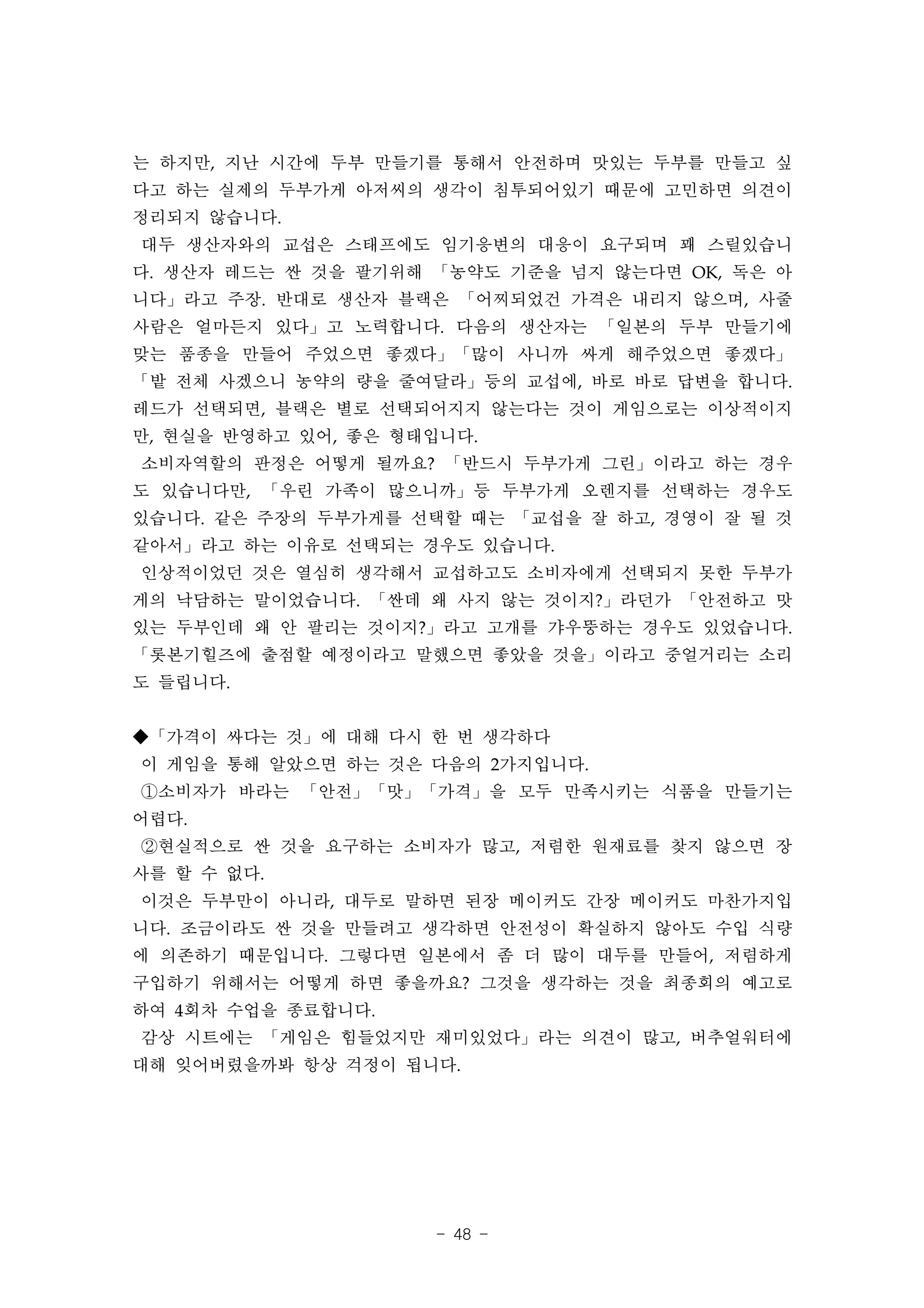 는 하지만, 지난 시간에 두부 만들기를 통해서 안전하며 맛있는 두부를 만들고 싶
다고 하는 실제의 두부가게 아저씨의 생각이 침투되어있기 때문에 고민하면 의견이
정리되지 않습니다.
대두 생산자와의 교섭은 스태프에도 임기응변의 대응이 요구되며 꽤 스릴있습니
다. 생산자 레드는 싼 것을 팔기위해 「농약도 기준을 넘지 않는다면 OK, 독은 아
니다」라고 주장. 반대로 생산자 블랙은 「어찌되었건 가격은 내리지 않으며, 사줄
사람은 얼마든지 있다」고 노력합니다. 다음의 생산자는 「일본의 두부 만들기에
맞는 품종을 만들어 주었으면 좋겠다」「많이 사니까 싸게 해주었으면 좋겠다」
「밭 전체 사겠으니 농약의 량을 줄여달라」등의 교섭에, 바로 바로 답변을 합니다.
레드가 선택되면, 블랙은 별로 선택되어지지 않는다는 것이 게임으로는 이상적이지
만, 현실을 반영하고 있어, 좋은 형태입니다.
소비자역할의 판정은 어떻게 될까요? 「반드시 두부가게 그린」이라고 하는 경우
도 있습니다만, 「우린 가족이 많으니까」등 두부가게 오렌지를 선택하는 경우도
있습니다. 같은 주장의 두부가게를 선택할 때는 「교섭을 잘 하고, 경영이 잘 될 것
같아서」라고 하는 이유로 선택되는 경우도 있습니다.
인상적이었던 것은 열심히 생각해서 교섭하고도 소비자에게 선택되지 못한 두부가
게의 낙담하는 말이었습니다. 「싼데 왜 사지 않는 것이지?」라던가 「안전하고 맛
있는 두부인데 왜 안 팔리는 것이지?」라고 고개를 갸우뚱하는 경우도 있었습니다.
「롯본기힐즈에 출점할 예정이라고 말했으면 좋았을 것을」이라고 중얼거리는 소리
도 들립니다.


◆「가격이 싸다는 것」에 대해 다시 한 번 생각하다
이 게임을 통해 알았으면 하는 것은 다음의 2가지입니다.
①소비자가 바라는 「안전」「맛」「가격」을 모두 만족시키는 식품을 만들기는
어렵다.
②현실적으로 싼 것을 요구하는 소비자가 많고, 저렴한 원재료를 찾지 않으면 장
사를 할 수 없다.
이것은 두부만이 아니라, 대두로 말하면 된장 메이커도 간장 메이커도 마찬가지입
니다. 조금이라도 싼 것을 만들려고 생각하면 안전성이 확실하지 않아도 수입 식량
에 의존하기 때문입니다. 그렇다면 일본에서 좀 더 많이 대두를 만들어, 저렴하게
구입하기 위해서는 어떻게 하면 좋을까요? 그것을 생각하는 것을 최종회의 예고로
하여 4회차 수업을 종료합니다.
감상 시트에는 「게임은 힘들었지만 재미있었다」라는 의견이 많고, 버추얼워터에
대해 잊어버렸을까봐 항상 걱정이 됩니다.




                     - 48 -
 