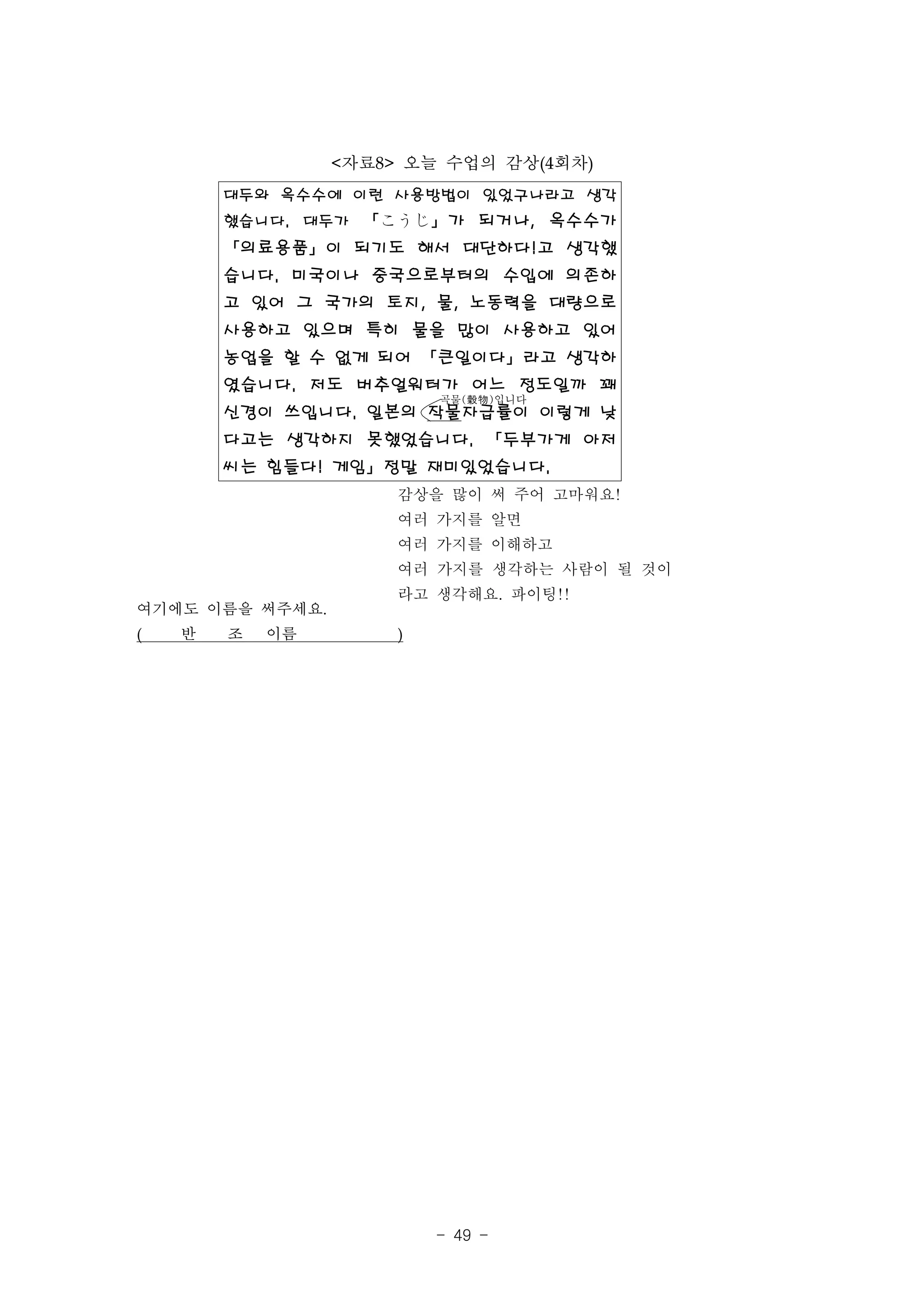 <자료8> 오늘 수업의 감상(4회차)
        대두와 옥수수에 이런 사용방법이 있었구나라고 생각
        했습니다. 대두가 「こうじ」가 되거나, 옥수수가
        「의료용품」이 되기도 해서 대단하다!고 생각했
        습니다. 미국이나 중국으로부터의 수입에 의존하
        고 있어 그 국가의 토지, 물, 노동력을 대량으로
        사용하고 있으며 특히 물을 많이 사용하고 있어
        농업을 할 수 없게 되어 「큰일이다」라고 생각하
        였습니다. 저도 버추얼워터가 어느 정도일까 꽤
                          곡물(穀物)입니다
        신경이 쓰입니다. 일본의 작물자급률이 이렇게 낮
        다고는 생각하지 못했었습니다. 「두부가게 아저
        씨는 힘들다! 게임」정말 재미있었습니다.
                      감상을 많이 써 주어 고마워요!
                      여러 가지를 알면
                      여러 가지를 이해하고
                      여러 가지를 생각하는 사람이 될 것이
                      라고 생각해요. 파이팅!!
여기에도 이름을 써주세요.
(   반   조   이름        )




                          - 49 -
 