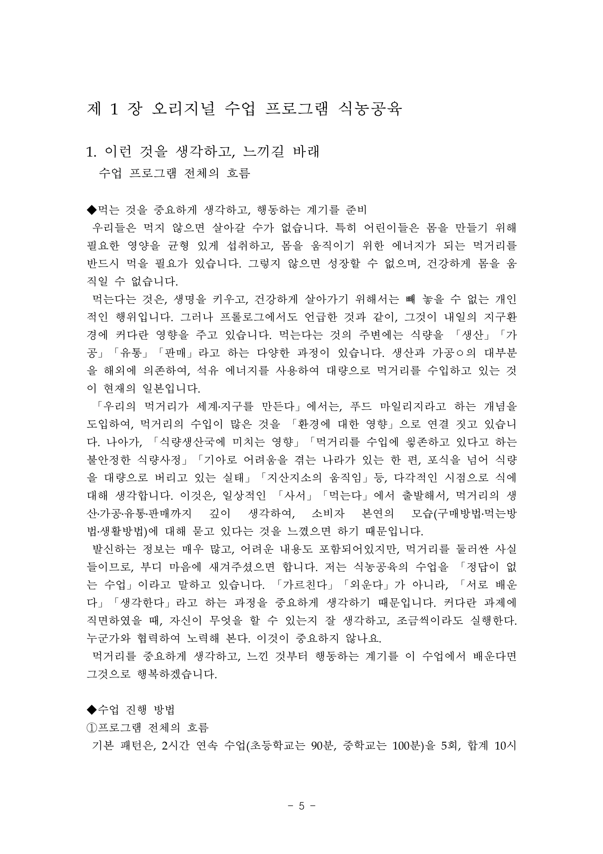 제 1 장 오리지널 수업 프로그램 식농공육

1. 이런 것을 생각하고, 느끼길 바래
 수업 프로그램 전체의 흐름

◆먹는 것을 중요하게 생각하고, 행동하는 계기를 준비
우리들은 먹지 않으면 살아갈 수가 없습니다. 특히 어린이들은 몸을 만들기 위해
필요한 영양을 균형 있게 섭취하고, 몸을 움직이기 위한 에너지가 되는 먹거리를
반드시 먹을 필요가 있습니다. 그렇지 않으면 성장할 수 없으며, 건강하게 몸을 움
직일 수 없습니다.
먹는다는 것은, 생명을 키우고, 건강하게 살아가기 위해서는 빼 놓을 수 없는 개인
적인 행위입니다. 그러나 프롤로그에서도 언급한 것과 같이, 그것이 내일의 지구환
경에 커다란 영향을 주고 있습니다. 먹는다는 것의 주변에는 식량을 「생산」「가
공」「유통」「판매」라고 하는 다양한 과정이 있습니다. 생산과 가공ㅇ의 대부분
을 해외에 의존하여, 석유 에너지를 사용하여 대량으로 먹거리를 수입하고 있는 것
이 현재의 일본입니다.
「우리의 먹거리가 세계․지구를 만든다」에서는, 푸드 마일리지라고 하는 개념을
도입하여, 먹거리의 수입이 많은 것을 「환경에 대한 영향」으로 연결 짓고 있습니
다. 나아가, 「식량생산국에 미치는 영향」「먹거리를 수입에 읳존하고 있다고 하는
불안정한 식량사정」「기아로 어려움을 겪는 나라가 있는 한 편, 포식을 넘어 식량
을 대량으로 버리고 있는 실태」「지산지소의 움직임」등, 다각적인 시점으로 식에
대해 생각합니다. 이것은, 일상적인 「사서」「먹는다」에서 출발해서, 먹거리의 생
산․가공․유통․판매까지   깊이   생각하여,   소비자   본연의   모습(구매방법․먹는방
법․생활방법)에 대해 묻고 있다는 것을 느꼈으면 하기 때문입니다.
발신하는 정보는 매우 많고, 어려운 내용도 포함되어있지만, 먹거리를 둘러싼 사실
들이므로, 부디 마음에 새겨주셨으면 합니다. 저는 식농공육의 수업을 「정답이 없
는 수업」이라고 말하고 있습니다. 「가르친다」「외운다」가 아니라, 「서로 배운
다」「생각한다」라고 하는 과정을 중요하게 생각하기 때문입니다. 커다란 과제에
직면하였을 때, 자신이 무엇을 할 수 있는지 잘 생각하고, 조금씩이라도 실행한다.
누군가와 협력하여 노력해 본다. 이것이 중요하지 않나요.
먹거리를 중요하게 생각하고, 느낀 것부터 행동하는 계기를 이 수업에서 배운다면
그것으로 행복하겠습니다.


◆수업 진행 방법
①프로그램 전체의 흐름
기본 패턴은, 2시간 연속 수업(초등학교는 90분, 중학교는 100분)을 5회, 합계 10시




                        - 5 -
 