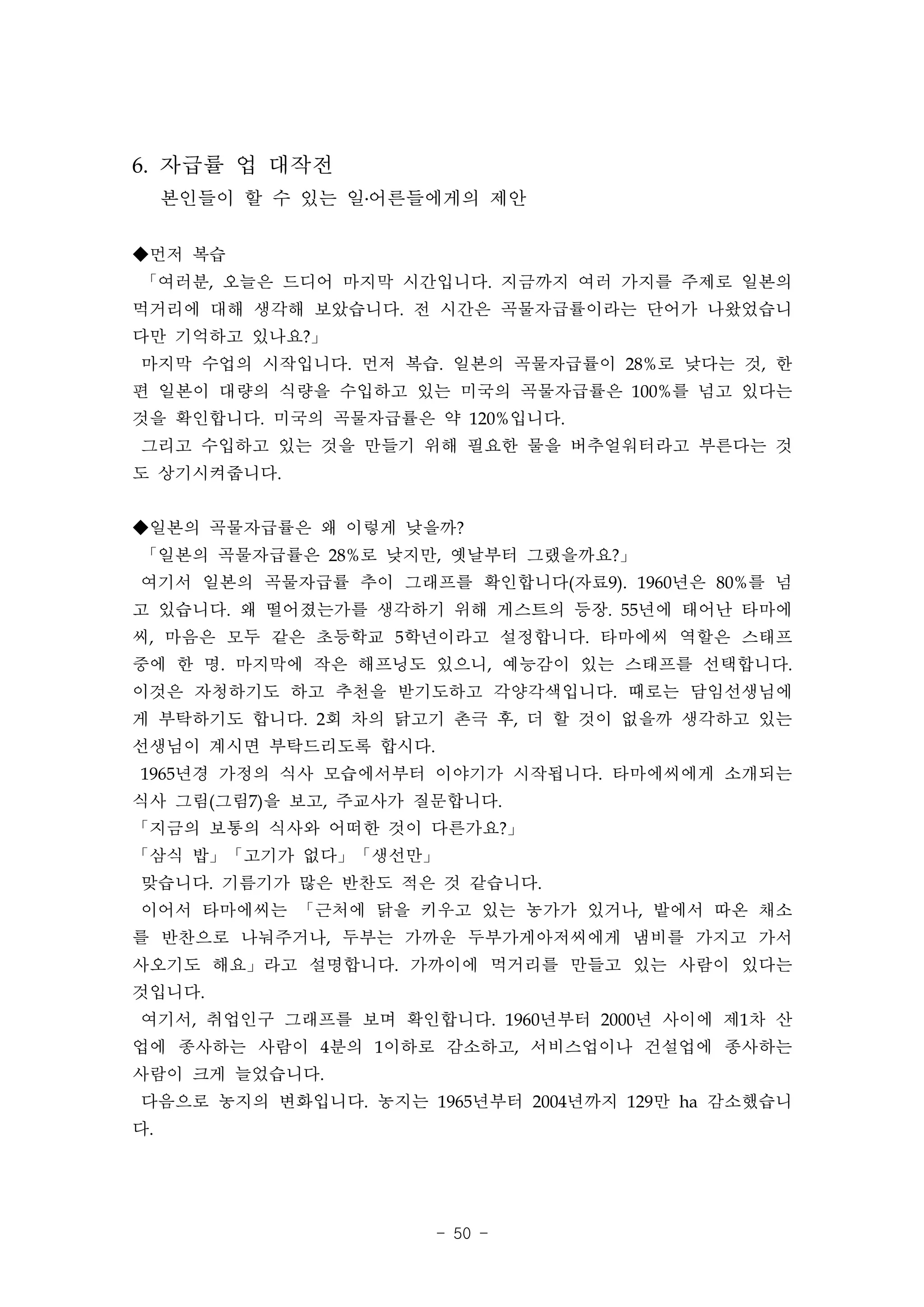 6. 자급률 업 대작전
     본인들이 할 수 있는 일․어른들에게의 제안

◆먼저 복습
「여러분, 오늘은 드디어 마지막 시간입니다. 지금까지 여러 가지를 주제로 일본의
먹거리에 대해 생각해 보았습니다. 전 시간은 곡물자급률이라는 단어가 나왔었습니
다만 기억하고 있나요?」
마지막 수업의 시작입니다. 먼저 복습. 일본의 곡물자급률이 28%로 낮다는 것, 한
편 일본이 대량의 식량을 수입하고 있는 미국의 곡물자급률은 100%를 넘고 있다는
것을 확인합니다. 미국의 곡물자급률은 약 120%입니다.
그리고 수입하고 있는 것을 만들기 위해 필요한 물을 버추얼워터라고 부른다는 것
도 상기시켜줍니다.


◆일본의 곡물자급률은 왜 이렇게 낮을까?
「일본의 곡물자급률은 28%로 낮지만, 옛날부터 그랬을까요?」
여기서 일본의 곡물자급률 추이 그래프를 확인합니다(자료9). 1960년은 80%를 넘
고 있습니다. 왜 떨어졌는가를 생각하기 위해 게스트의 등장. 55년에 태어난 타마에
씨, 마음은 모두 같은 초등학교 5학년이라고 설정합니다. 타마에씨 역할은 스태프
중에 한 명. 마지막에 작은 해프닝도 있으니, 예능감이 있는 스태프를 선택합니다.
이것은 자청하기도 하고 추천을 받기도하고 각양각색입니다. 때로는 담임선생님에
게 부탁하기도 합니다. 2회 차의 닭고기 촌극 후, 더 할 것이 없을까 생각하고 있는
선생님이 계시면 부탁드리도록 합시다.
1965년경 가정의 식사 모습에서부터 이야기가 시작됩니다. 타마에씨에게 소개되는
식사 그림(그림7)을 보고, 주교사가 질문합니다.
「지금의 보통의 식사와 어떠한 것이 다른가요?」
「삼식 밥」「고기가 없다」「생선만」
맞습니다. 기름기가 많은 반찬도 적은 것 같습니다.
이어서 타마에씨는 「근처에 닭을 키우고 있는 농가가 있거나, 밭에서 따온 채소
를 반찬으로 나눠주거나, 두부는 가까운 두부가게아저씨에게 냄비를 가지고 가서
사오기도 해요」라고 설명합니다. 가까이에 먹거리를 만들고 있는 사람이 있다는
것입니다.
여기서, 취업인구 그래프를 보며 확인합니다. 1960년부터 2000년 사이에 제1차 산
업에 종사하는 사람이 4분의 1이하로 감소하고, 서비스업이나 건설업에 종사하는
사람이 크게 늘었습니다.
다음으로 농지의 변화입니다. 농지는 1965년부터 2004년까지 129만 ha 감소했습니
다.




                       - 50 -
 