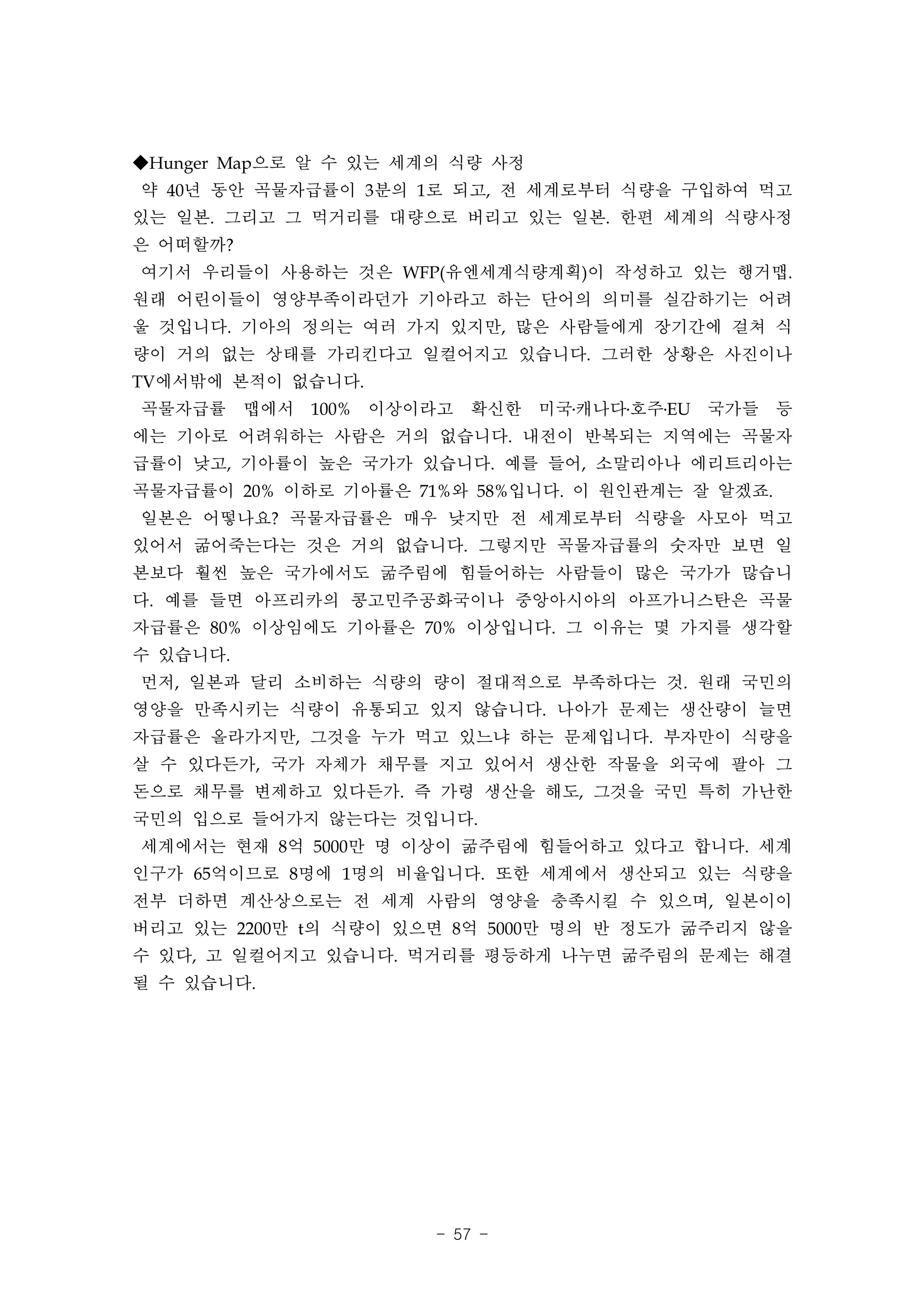 ◆Hunger Map으로 알 수 있는 세계의 식량 사정
약 40년 동안 곡물자급률이 3분의 1로 되고, 전 세계로부터 식량을 구입하여 먹고
있는 일본. 그리고 그 먹거리를 대량으로 버리고 있는 일본. 한편 세계의 식량사정
은 어떠할까?
여기서 우리들이 사용하는 것은 WFP(유엔세계식량계획)이 작성하고 있는 행거맵.
원래 어린이들이 영양부족이라던가 기아라고 하는 단어의 의미를 실감하기는 어려
울 것입니다. 기아의 정의는 여러 가지 있지만, 많은 사람들에게 장기간에 걸쳐 식
량이 거의 없는 상태를 가리킨다고 일컬어지고 있습니다. 그러한 상황은 사진이나
TV에서밖에 본적이 없습니다.
곡물자급률 맵에서 100% 이상이라고 확신한 미국․캐나다․호주․EU 국가들 등
에는 기아로 어려워하는 사람은 거의 없습니다. 내전이 반복되는 지역에는 곡물자
급률이 낮고, 기아률이 높은 국가가 있습니다. 예를 들어, 소말리아나 에리트리아는
곡물자급률이 20% 이하로 기아률은 71%와 58%입니다. 이 원인관계는 잘 알겠죠.
일본은 어떻나요? 곡물자급률은 매우 낮지만 전 세계로부터 식량을 사모아 먹고
있어서 굶어죽는다는 것은 거의 없습니다. 그렇지만 곡물자급률의 숫자만 보면 일
본보다 훨씬 높은 국가에서도 굶주림에 힘들어하는 사람들이 많은 국가가 많습니
다. 예를 들면 아프리카의 콩고민주공화국이나 중앙아시아의 아프가니스탄은 곡물
자급률은 80% 이상임에도 기아률은 70% 이상입니다. 그 이유는 몇 가지를 생각할
수 있습니다.
먼저, 일본과 달리 소비하는 식량의 량이 절대적으로 부족하다는 것. 원래 국민의
영양을 만족시키는 식량이 유통되고 있지 않습니다. 나아가 문제는 생산량이 늘면
자급률은 올라가지만, 그것을 누가 먹고 있느냐 하는 문제입니다. 부자만이 식량을
살 수 있다든가, 국가 자체가 채무를 지고 있어서 생산한 작물을 외국에 팔아 그
돈으로 채무를 변제하고 있다든가. 즉 가령 생산을 해도, 그것을 국민 특히 가난한
국민의 입으로 들어가지 않는다는 것입니다.
세계에서는 현재 8억 5000만 명 이상이 굶주림에 힘들어하고 있다고 합니다. 세계
인구가 65억이므로 8명에 1명의 비율입니다. 또한 세계에서 생산되고 있는 식량을
전부 더하면 계산상으로는 전 세계 사람의 영양을 충족시킬 수 있으며, 일본이이
버리고 있는 2200만 t의 식량이 있으면 8억 5000만 명의 반 정도가 굶주리지 않을
수 있다, 고 일컬어지고 있습니다. 먹거리를 평등하게 나누면 굶주림의 문제는 해결
될 수 있습니다.




                       - 57 -
 
