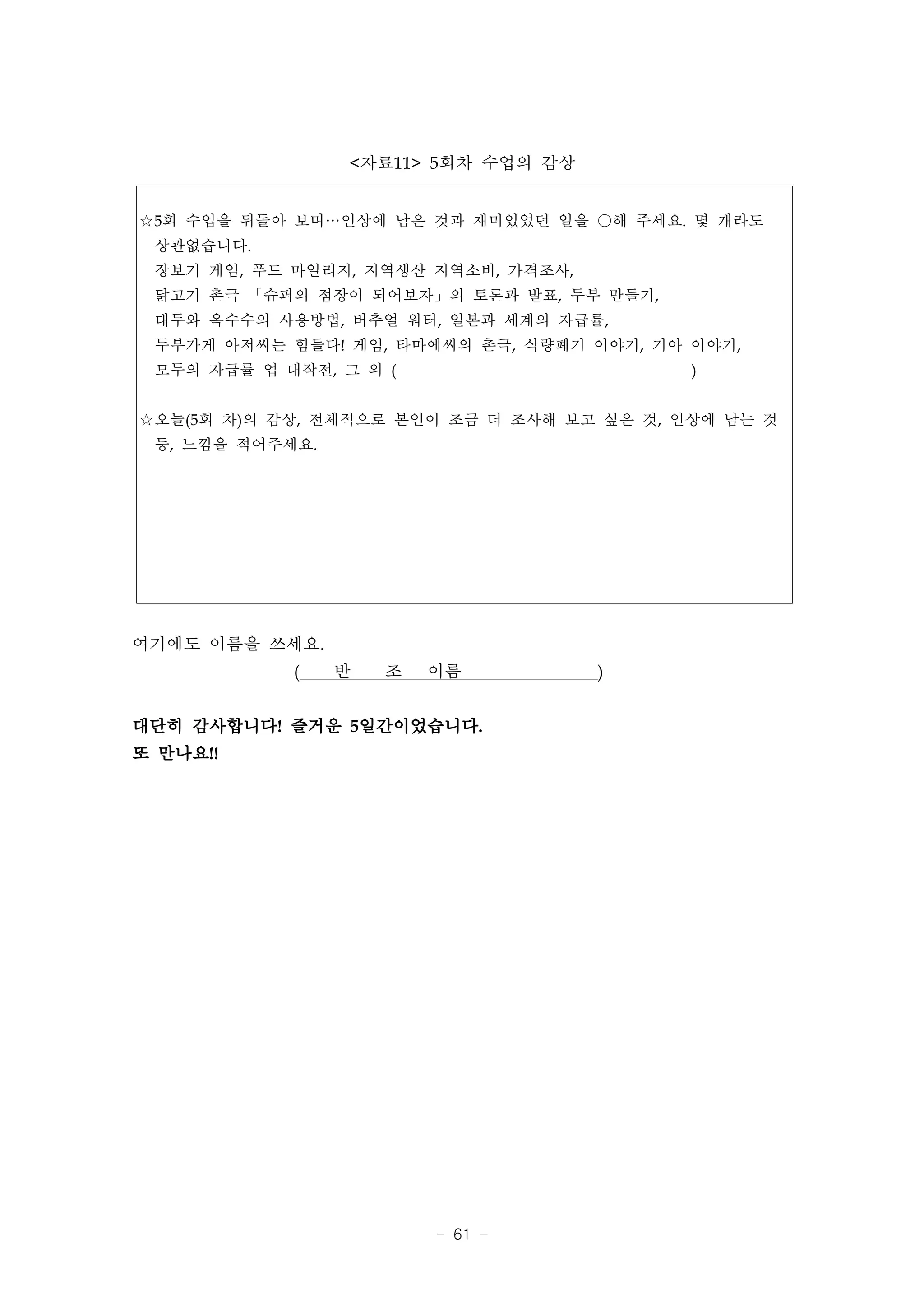 <자료11> 5회차 수업의 감상


☆5회 수업을 뒤돌아 보며…인상에 남은 것과 재미있었던 일을 ○해 주세요. 몇 개라도
 상관없습니다.
 장보기 게임, 푸드 마일리지, 지역생산 지역소비, 가격조사,
 닭고기 촌극 「슈퍼의 점장이 되어보자」의 토론과 발표, 두부 만들기,
 대두와 옥수수의 사용방법, 버추얼 워터, 일본과 세계의 자급률,
 두부가게 아저씨는 힘들다! 게임, 타마에씨의 촌극, 식량폐기 이야기, 기아 이야기,
 모두의 자급률 업 대작전, 그 외 (                       )


☆오늘(5회 차)의 감상, 전체적으로 본인이 조금 더 조사해 보고 싶은 것, 인상에 남는 것
 등, 느낌을 적어주세요.




여기에도 이름을 쓰세요.
            (    반   조   이름          )


대단히 감사합니다! 즐거운 5일간이었습니다.
또 만나요!!




                         - 61 -
 