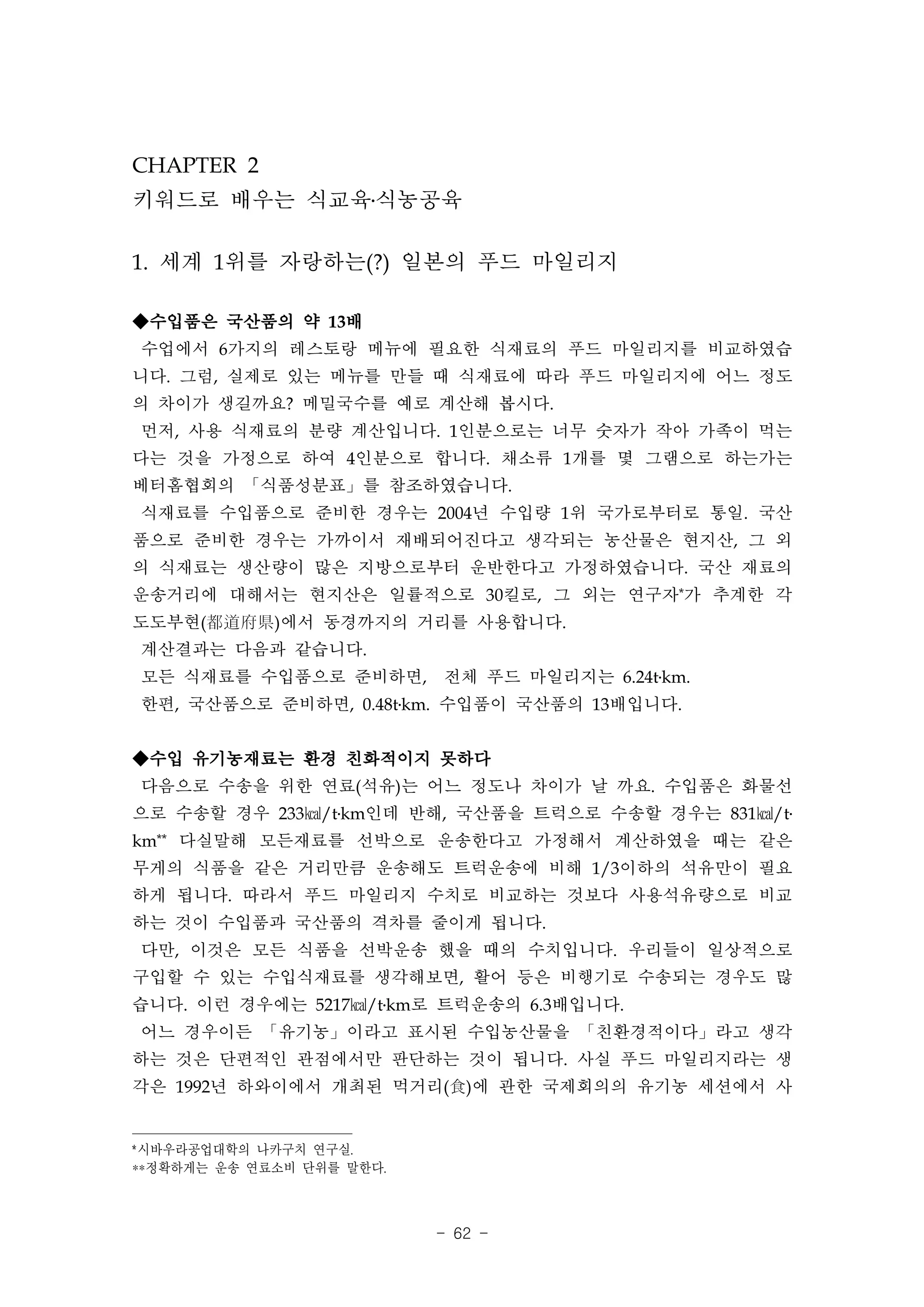 CHAPTER 2
키워드로 배우는 식교육․식농공육

1. 세계 1위를 자랑하는(?) 일본의 푸드 마일리지

◆수입품은 국산품의 약 13배
수업에서 6가지의 레스토랑 메뉴에 필요한 식재료의 푸드 마일리지를 비교하였습
니다. 그럼, 실제로 있는 메뉴를 만들 때 식재료에 따라 푸드 마일리지에 어느 정도
의 차이가 생길까요? 메밀국수를 예로 계산해 봅시다.
먼저, 사용 식재료의 분량 계산입니다. 1인분으로는 너무 숫자가 작아 가족이 먹는
다는 것을 가정으로 하여 4인분으로 합니다. 채소류 1개를 몇 그램으로 하는가는
베터홈협회의 「식품성분표」를 참조하였습니다.
식재료를 수입품으로 준비한 경우는 2004년 수입량 1위 국가로부터로 통일. 국산
품으로 준비한 경우는 가까이서 재배되어진다고 생각되는 농산물은 현지산, 그 외
의 식재료는 생산량이 많은 지방으로부터 운반한다고 가정하였습니다. 국산 재료의
운송거리에 대해서는 현지산은 일률적으로 30킬로, 그 외는 연구자*가 추계한 각
도도부현(都道府県)에서 동경까지의 거리를 사용합니다.
계산결과는 다음과 같습니다.
모든 식재료를 수입품으로 준비하면, 전체 푸드 마일리지는 6.24t․km.
한편, 국산품으로 준비하면, 0.48t․km. 수입품이 국산품의 13배입니다.


◆수입 유기농재료는 환경 친화적이지 못하다
다음으로 수송을 위한 연료(석유)는 어느 정도나 차이가 날 까요. 수입품은 화물선
으로 수송할 경우 233㎉/t․km인데 반해, 국산품을 트럭으로 수송할 경우는 831㎉/t․
km** 다실말해 모든재료를 선박으로 운송한다고 가정해서 계산하였을 때는 같은
무게의 식품을 같은 거리만큼 운송해도 트럭운송에 비해 1/3이하의 석유만이 필요
하게 됩니다. 따라서 푸드 마일리지 수치로 비교하는 것보다 사용석유량으로 비교
하는 것이 수입품과 국산품의 격차를 줄이게 됩니다.
다만, 이것은 모든 식품을 선박운송 했을 때의 수치입니다. 우리들이 일상적으로
구입할 수 있는 수입식재료를 생각해보면, 활어 등은 비행기로 수송되는 경우도 많
습니다. 이런 경우에는 5217㎉/t․km로 트럭운송의 6.3배입니다.
어느 경우이든 「유기농」이라고 표시된 수입농산물을 「친환경적이다」라고 생각
하는 것은 단편적인 관점에서만 판단하는 것이 됩니다. 사실 푸드 마일리지라는 생
각은 1992년 하와이에서 개최된 먹거리(食)에 관한 국제회의의 유기농 세션에서 사


*시바우라공업대학의 나카구치 연구실.
**정확하게는 운송 연료소비 단위를 말한다.



                           - 62 -
 