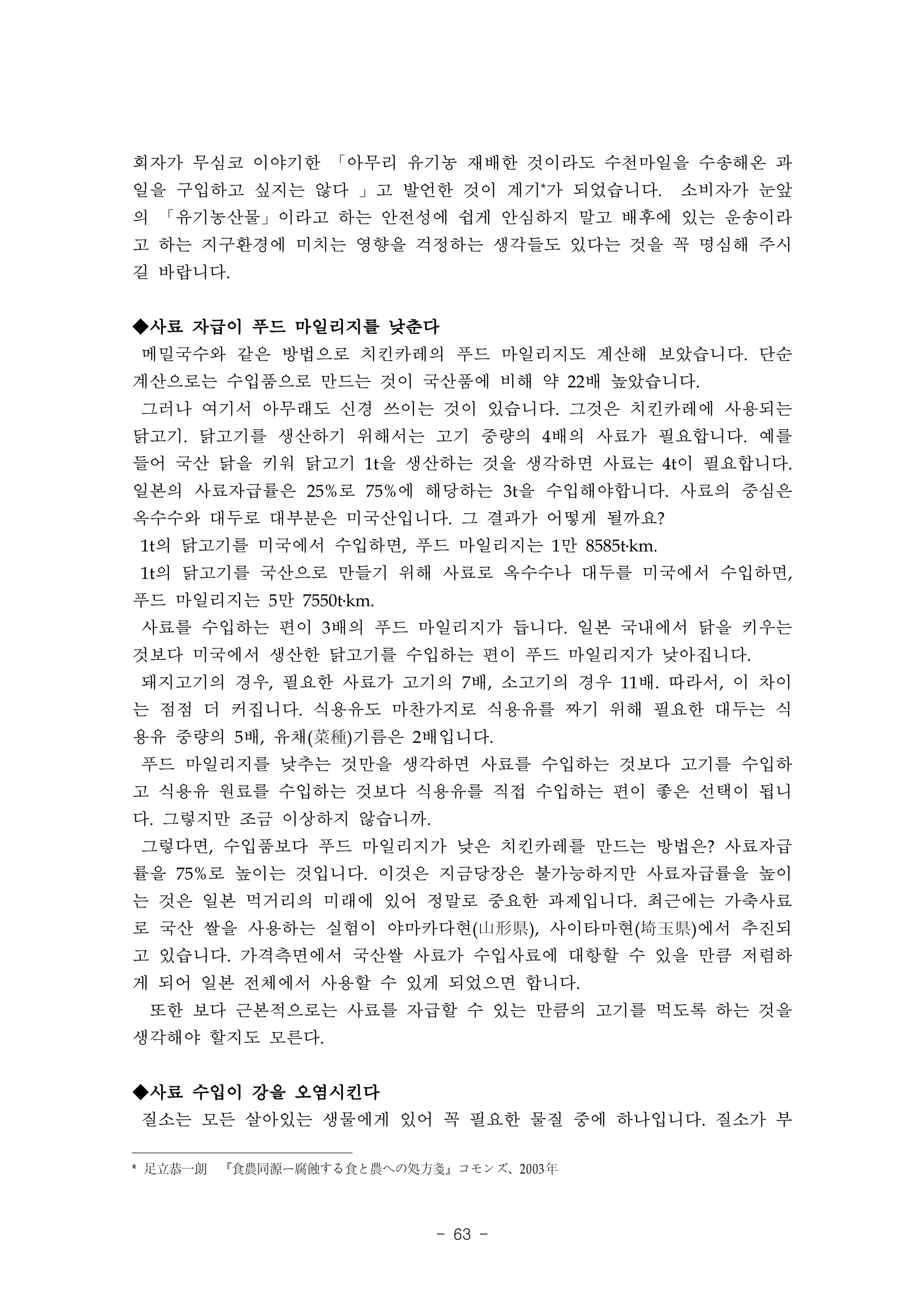 회자가 무심코 이야기한 「아무리 유기농 재배한 것이라도 수천마일을 수송해온 과
일을 구입하고 싶지는 않다 」고 발언한 것이 계기*가 되었습니다.　 소비자가 눈앞
의 「유기농산물」이라고 하는 안전성에 쉽게 안심하지 말고 배후에 있는 운송이라
고 하는 지구환경에 미치는 영향을 걱정하는 생각들도 있다는 것을 꼭 명심해 주시
길 바랍니다.


◆사료 자급이 푸드 마일리지를 낮춘다
메밀국수와 같은 방법으로 치킨카레의 푸드 마일리지도 계산해 보았습니다. 단순
계산으로는 수입품으로 만드는 것이 국산품에 비해 약 22배 높았습니다.
그러나 여기서 아무래도 신경 쓰이는 것이 있습니다. 그것은 치킨카레에 사용되는
닭고기. 닭고기를 생산하기 위해서는 고기 중량의 4배의 사료가 필요합니다. 예를
들어 국산 닭을 키워 닭고기 1t을 생산하는 것을 생각하면 사료는 4t이 필요합니다.
일본의 사료자급률은 25%로 75%에 해당하는 3t을 수입해야합니다. 사료의 중심은
옥수수와 대두로 대부분은 미국산입니다. 그 결과가 어떻게 될까요?
1t의 닭고기를 미국에서 수입하면, 푸드 마일리지는 1만 8585t․km.
1t의 닭고기를 국산으로 만들기 위해 사료로 옥수수나 대두를 미국에서 수입하면,
푸드 마일리지는 5만 7550t․km.
사료를 수입하는 편이 3배의 푸드 마일리지가 듭니다. 일본 국내에서 닭을 키우는
것보다 미국에서 생산한 닭고기를 수입하는 편이 푸드 마일리지가 낮아집니다.
돼지고기의 경우, 필요한 사료가 고기의 7배, 소고기의 경우 11배. 따라서, 이 차이
는 점점 더 커집니다. 식용유도 마찬가지로 식용유를 짜기 위해 필요한 대두는 식
용유 중량의 5배, 유채(菜種)기름은 2배입니다.
푸드 마일리지를 낮추는 것만을 생각하면 사료를 수입하는 것보다 고기를 수입하
고 식용유 원료를 수입하는 것보다 식용유를 직접 수입하는 편이 좋은 선택이 됩니
다. 그렇지만 조금 이상하지 않습니까.
그렇다면, 수입품보다 푸드 마일리지가 낮은 치킨카레를 만드는 방법은? 사료자급
률을 75%로 높이는 것입니다. 이것은 지금당장은 불가능하지만 사료자급률을 높이
는 것은 일본 먹거리의 미래에 있어 정말로 중요한 과제입니다. 최근에는 가축사료
로 국산 쌀을 사용하는 실험이 야마카다현(山形県), 사이타마현(埼玉県)에서 추진되
고 있습니다. 가격측면에서 국산쌀 사료가 수입사료에 대항할 수 있을 만큼 저렴하
게 되어 일본 전체에서 사용할 수 있게 되었으면 합니다.
 또한 보다 근본적으로는 사료를 자급할 수 있는 만큼의 고기를 먹도록 하는 것을
생각해야 할지도 모른다.


◆사료 수입이 강을 오염시킨다
질소는 모든 살아있는 생물에게 있어 꼭 필요한 물질 중에 하나입니다. 질소가 부

* 足立恭一朗　『食農同源ー腐蝕する食と農への処方戔』コモンズ、2003 年



                           - 63 -
 