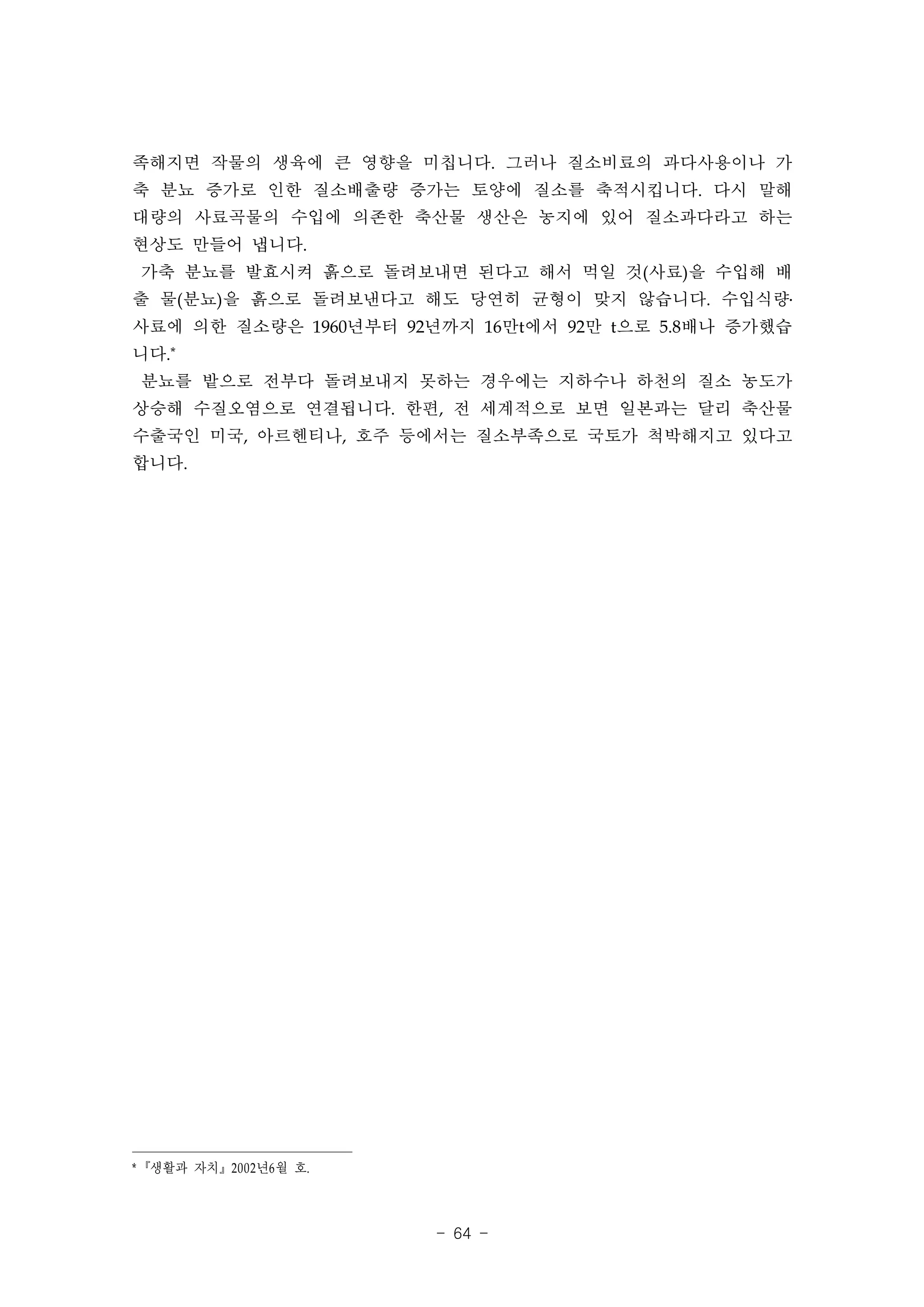 족해지면 작물의 생육에 큰 영향을 미칩니다. 그러나 질소비료의 과다사용이나 가
축 분뇨 증가로 인한 질소배출량 증가는 토양에 질소를 축적시킵니다. 다시 말해
대량의 사료곡물의 수입에 의존한 축산물 생산은 농지에 있어 질소과다라고 하는
현상도 만들어 냅니다.
 가축 분뇨를 발효시켜 흙으로 돌려보내면 된다고 해서 먹일 것(사료)을 수입해 배
출 물(분뇨)을 흙으로 돌려보낸다고 해도 당연히 균형이 맞지 않습니다. 수입식량․
사료에 의한 질소량은 1960년부터 92년까지 16만t에서 92만 t으로 5.8배나 증가했습
니다.*
 분뇨를 밭으로 전부다 돌려보내지 못하는 경우에는 지하수나 하천의 질소 농도가
상승해 수질오염으로 연결됩니다. 한편, 전 세계적으로 보면 일본과는 달리 축산물
수출국인 미국, 아르헨티나, 호주 등에서는 질소부족으로 국토가 척박해지고 있다고
합니다.




* 『생활과 자치』2002 년6 월 호.



                         - 64 -
 