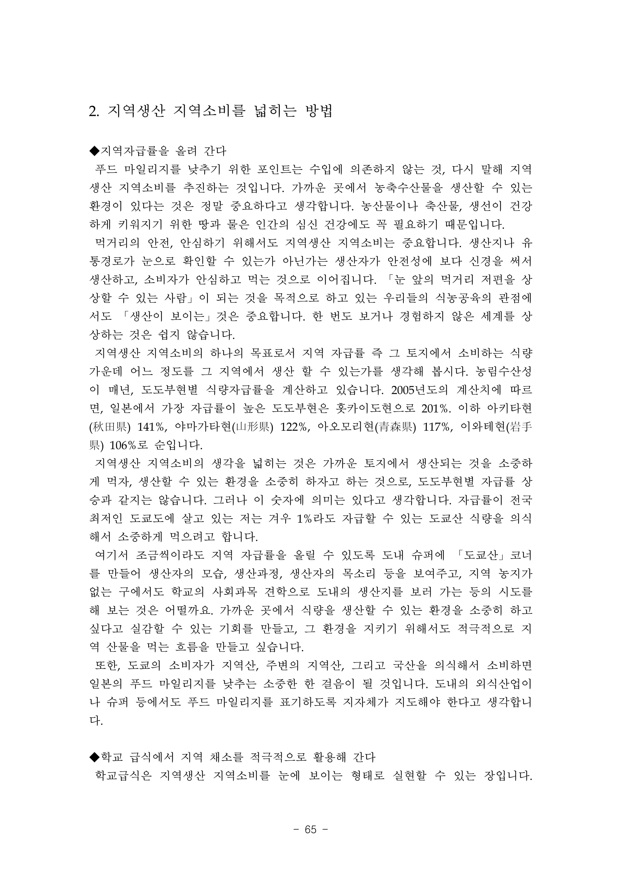2. 지역생산 지역소비를 넓히는 방법

◆지역자급률을 올려 간다
푸드 마일리지를 낮추기 위한 포인트는 수입에 의존하지 않는 것, 다시 말해 지역
생산 지역소비를 추진하는 것입니다. 가까운 곳에서 농축수산물을 생산할 수 있는
환경이 있다는 것은 정말 중요하다고 생각합니다. 농산물이나 축산물, 생선이 건강
하게 키워지기 위한 땅과 물은 인간의 심신 건강에도 꼭 필요하기 때문입니다.
먹거리의 안전, 안심하기 위해서도 지역생산 지역소비는 중요합니다. 생산지나 유
통경로가 눈으로 확인할 수 있는가 아닌가는 생산자가 안전성에 보다 신경을 써서
생산하고, 소비자가 안심하고 먹는 것으로 이어집니다. 「눈 앞의 먹거리 저편을 상
상할 수 있는 사람」이 되는 것을 목적으로 하고 있는 우리들의 식농공육의 관점에
서도 「생산이 보이는」것은 중요합니다. 한 번도 보거나 경험하지 않은 세계를 상
상하는 것은 쉽지 않습니다.
지역생산 지역소비의 하나의 목표로서 지역 자급률 즉 그 토지에서 소비하는 식량
가운데 어느 정도를 그 지역에서 생산 할 수 있는가를 생각해 봅시다. 농림수산성
이 매년, 도도부현별 식량자급률을 계산하고 있습니다. 2005년도의 계산치에 따르
면, 일본에서 가장 자급률이 높은 도도부현은 홋카이도현으로 201%. 이하 아키타현
(秋田県) 141%, 야마가타현(山形県) 122%, 아오모리현(青森県) 117%, 이와테현(岩手
県) 106%로 순입니다.
지역생산 지역소비의 생각을 넓히는 것은 가까운 토지에서 생산되는 것을 소중하
게 먹자, 생산할 수 있는 환경을 소중히 하자고 하는 것으로, 도도부현별 자급률 상
승과 같지는 않습니다. 그러나 이 숫자에 의미는 있다고 생각합니다. 자급률이 전국
최저인 도쿄도에 살고 있는 저는 겨우 1%라도 자급할 수 있는 도쿄산 식량을 의식
해서 소중하게 먹으려고 합니다.
여기서 조금씩이라도 지역 자급률을 올릴 수 있도록 도내 슈퍼에 「도쿄산」코너
를 만들어 생산자의 모습, 생산과정, 생산자의 목소리 등을 보여주고, 지역 농지가
없는 구에서도 학교의 사회과목 견학으로 도내의 생산지를 보러 가는 등의 시도를
해 보는 것은 어떨까요. 가까운 곳에서 식량을 생산할 수 있는 환경을 소중히 하고
싶다고 실감할 수 있는 기회를 만들고, 그 환경을 지키기 위해서도 적극적으로 지
역 산물을 먹는 흐름을 만들고 싶습니다.
또한, 도쿄의 소비자가 지역산, 주변의 지역산, 그리고 국산을 의식해서 소비하면
일본의 푸드 마일리지를 낮추는 소중한 한 걸음이 될 것입니다. 도내의 외식산업이
나 슈퍼 등에서도 푸드 마일리지를 표기하도록 지자체가 지도해야 한다고 생각합니
다.


◆학교 급식에서 지역 채소를 적극적으로 활용해 간다
학교급식은 지역생산 지역소비를 눈에 보이는 형태로 실현할 수 있는 장입니다.



                        - 65 -
 
