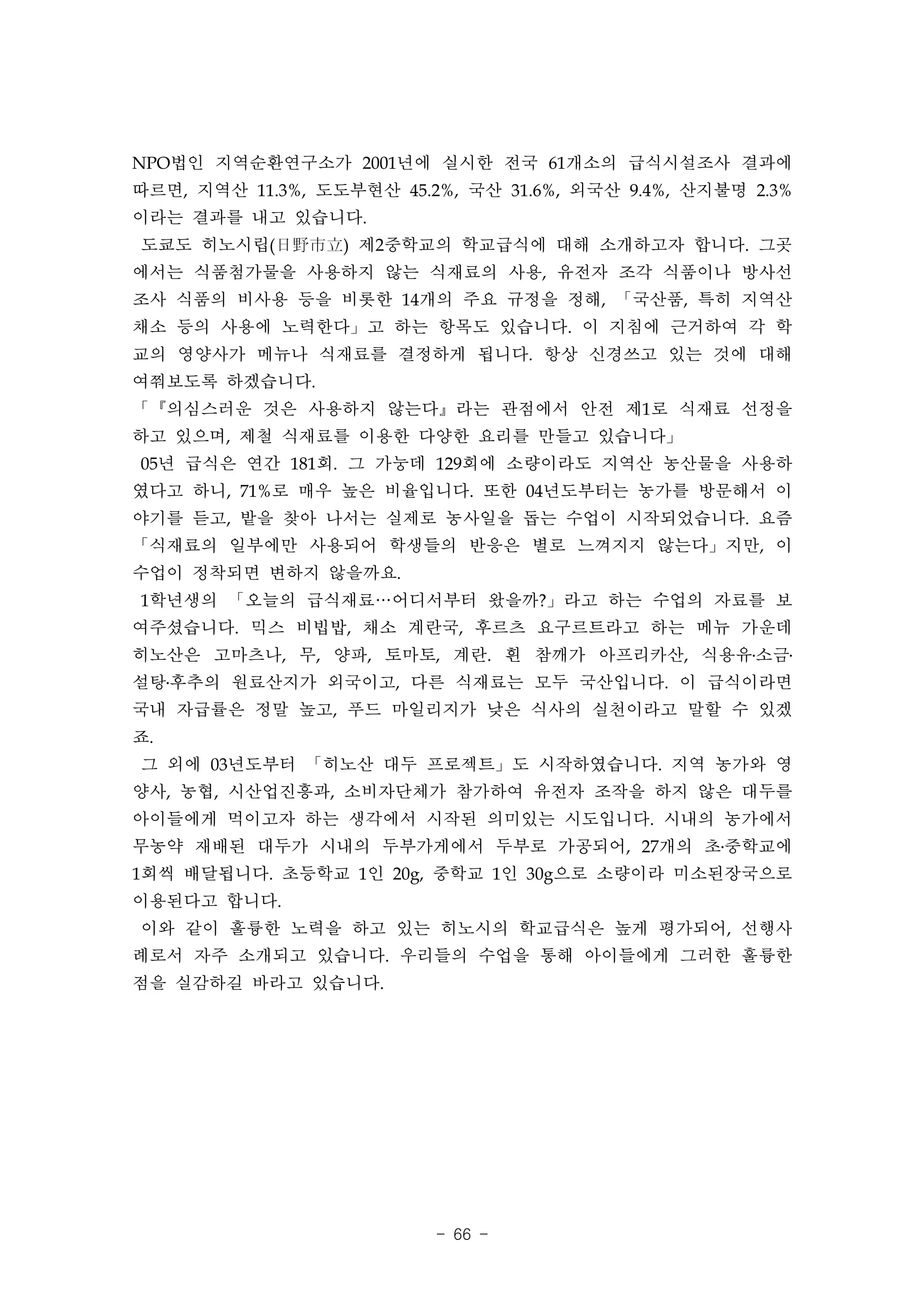 NPO법인 지역순환연구소가 2001년에 실시한 전국 61개소의 급식시설조사 결과에
따르면, 지역산 11.3%, 도도부현산 45.2%, 국산 31.6%, 외국산 9.4%, 산지불명 2.3%
이라는 결과를 내고 있습니다.
도쿄도 히노시립(日野市立) 제2중학교의 학교급식에 대해 소개하고자 합니다. 그곳
에서는 식품첨가물을 사용하지 않는 식재료의 사용, 유전자 조각 식품이나 방사선
조사 식품의 비사용 등을 비롯한 14개의 주요 규정을 정해, 「국산품, 특히 지역산
채소 등의 사용에 노력한다」고 하는 항목도 있습니다. 이 지침에 근거하여 각 학
교의 영양사가 메뉴나 식재료를 결정하게 됩니다. 항상 신경쓰고 있는 것에 대해
여쭤보도록 하겠습니다.
「『의심스러운 것은 사용하지 않는다』라는 관점에서 안전 제1로 식재료 선정을
하고 있으며, 제철 식재료를 이용한 다양한 요리를 만들고 있습니다」
05년 급식은 연간 181회. 그 가눙데 129회에 소량이라도 지역산 농산물을 사용하
였다고 하니, 71%로 매우 높은 비율입니다. 또한 04년도부터는 농가를 방문해서 이
야기를 듣고, 밭을 찾아 나서는 실제로 농사일을 돕는 수업이 시작되었습니다. 요즘
「식재료의 일부에만 사용되어 학생들의 반응은 별로 느껴지지 않는다」지만, 이
수업이 정착되면 변하지 않을까요.
1학년생의 「오늘의 급식재료…어디서부터 왔을까?」라고 하는 수업의 자료를 보
여주셨습니다. 믹스 비빕밥, 채소 계란국, 후르츠 요구르트라고 하는 메뉴 가운데
히노산은 고마츠나, 무, 양파, 토마토, 계란. 흰 참깨가 아프리카산, 식용유․소금․
설탕․후추의 원료산지가 외국이고, 다른 식재료는 모두 국산입니다. 이 급식이라면
국내 자급률은 정말 높고, 푸드 마일리지가 낮은 식사의 실천이라고 말할 수 있겠
죠.
그 외에 03년도부터 「히노산 대두 프로젝트」도 시작하였습니다. 지역 농가와 영
양사, 농협, 시산업진흥과, 소비자단체가 참가하여 유전자 조작을 하지 않은 대두를
아이들에게 먹이고자 하는 생각에서 시작된 의미있는 시도입니다. 시내의 농가에서
무농약 재배된 대두가 시내의 두부가게에서 두부로 가공되어, 27개의 초․중학교에
1회씩 배달됩니다. 초등학교 1인 20g, 중학교 1인 30g으로 소량이라 미소된장국으로
이용된다고 합니다.
이와 같이 훌륭한 노력을 하고 있는 히노시의 학교급식은 높게 평가되어, 선행사
례로서 자주 소개되고 있습니다. 우리들의 수업을 통해 아이들에게 그러한 훌륭한
점을 실감하길 바라고 있습니다.




                          - 66 -
 