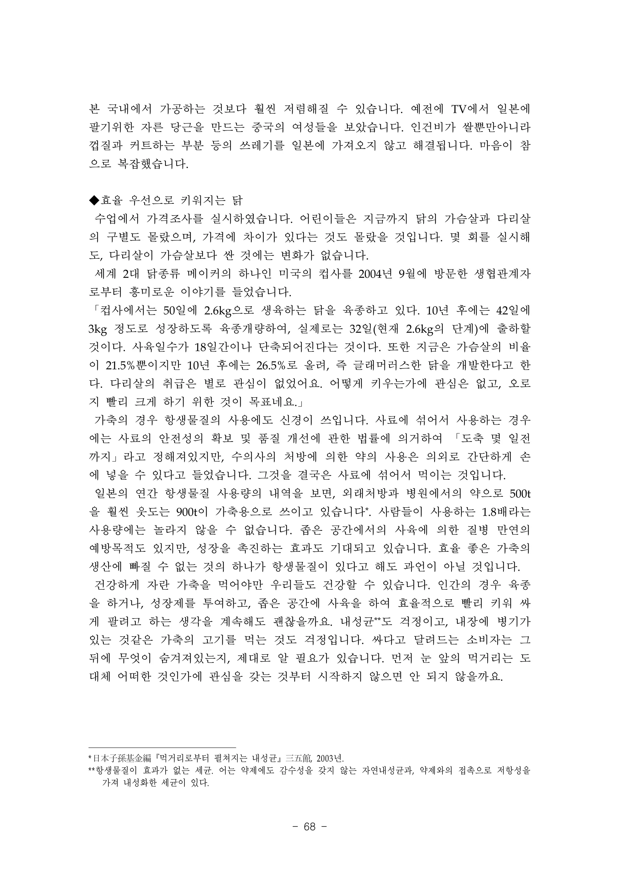 본 국내에서 가공하는 것보다 훨씬 저렴해질 수 있습니다. 예전에 TV에서 일본에
팔기위한 자른 당근을 만드는 중국의 여성들을 보았습니다. 인건비가 쌀뿐만아니라
껍질과 커트하는 부분 등의 쓰레기를 일본에 가져오지 않고 해결됩니다. 마음이 참
으로 복잡했습니다.


◆효율 우선으로 키워지는 닭
수업에서 가격조사를 실시하였습니다. 어린이들은 지금까지 닭의 가슴살과 다리살
의 구별도 몰랐으며, 가격에 차이가 있다는 것도 몰랐을 것입니다. 몇 회를 실시해
도, 다리살이 가슴살보다 싼 것에는 변화가 없습니다.
세계 2대 닭종류 메이커의 하나인 미국의 컵사를 2004년 9월에 방문한 생협관계자
로부터 흥미로운 이야기를 들었습니다.
「컵사에서는 50일에 2.6kg으로 생육하는 닭을 육종하고 있다. 10년 후에는 42일에
3kg 정도로 성장하도록 육종개량하여, 실제로는 32일(현재 2.6kg의 단계)에 출하할
것이다. 사육일수가 18일간이나 단축되어진다는 것이다. 또한 지금은 가슴살의 비율
이 21.5%뿐이지만 10년 후에는 26.5%로 올려, 즉 글래머러스한 닭을 개발한다고 한
다. 다리살의 취급은 별로 관심이 없었어요. 어떻게 키우는가에 관심은 없고, 오로
지 빨리 크게 하기 위한 것이 목표네요.」
가축의 경우 항생물질의 사용에도 신경이 쓰입니다. 사료에 섞어서 사용하는 경우
에는 사료의 안전성의 확보 및 품질 개선에 관한 법률에 의거하여 「도축 몇 일전
까지」라고 정해져있지만, 수의사의 처방에 의한 약의 사용은 의외로 간단하게 손
에 넣을 수 있다고 들었습니다. 그것을 결국은 사료에 섞어서 먹이는 것입니다.
일본의 연간 항생물질 사용량의 내역을 보면, 외래처방과 병원에서의 약으로 500t
을 훨씬 웃도는 900t이 가축용으로 쓰이고 있습니다*. 사람들이 사용하는 1.8배라는
사용량에는 놀라지 않을 수 없습니다. 좁은 공간에서의 사육에 의한 질병 만연의
예방목적도 있지만, 성장을 촉진하는 효과도 기대되고 있습니다. 효율 좋은 가축의
생산에 빠질 수 없는 것의 하나가 항생물질이 있다고 해도 과언이 아닐 것입니다.
건강하게 자란 가축을 먹어야만 우리들도 건강할 수 있습니다. 인간의 경우 육종
을 하거나, 성장제를 투여하고, 좁은 공간에 사육을 하여 효율적으로 빨리 키워 싸
게 팔려고 하는 생각을 계속해도 괜찮을까요. 내성균**도 걱정이고, 내장에 병기가
있는 것같은 가축의 고기를 먹는 것도 걱정입니다. 싸다고 달려드는 소비자는 그
뒤에 무엇이 숨겨져있는지, 제대로 알 필요가 있습니다. 먼저 눈 앞의 먹거리는 도
대체 어떠한 것인가에 관심을 갖는 것부터 시작하지 않으면 안 되지 않을까요.




* 日本子孫基金編『먹거리로부터 펼쳐지는 내성균』三五館, 2003 년.
**항생물질이 효과가 없는 세균. 어는 약제에도 감수성을 갖지 않는 자연내성균과, 약제와의 접촉으로 저항성을
   가져 내성화한 세균이 있다.



                           - 68 -
 