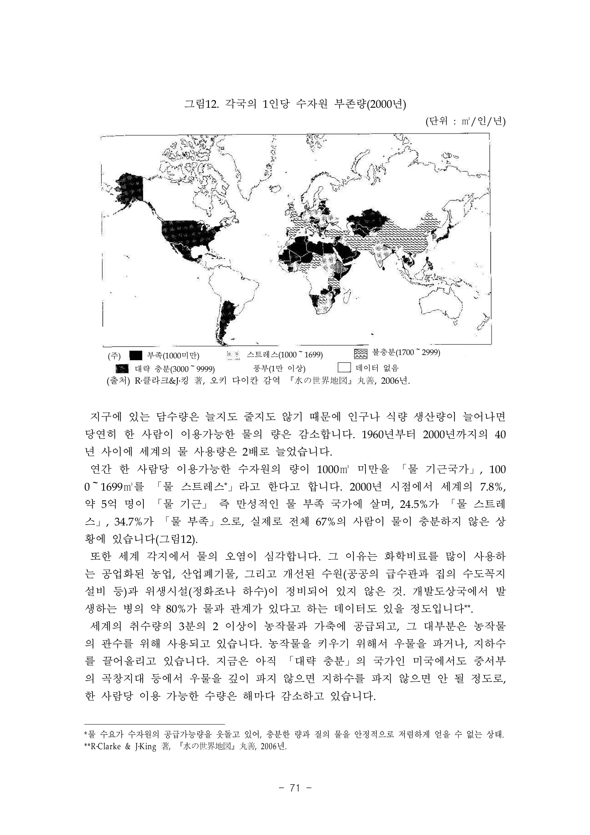 그림12. 각국의 1인당 수자원 부존량(2000년)
                                                          (단위 : ㎥/인/년)




   (주)     부족(1000미만)       스트레스(1000～1699)     불충분(1700～2999)

         대략 충분(3000～9999)    풍부(1만 이상)        데이터 없음
   (출처) R․클라크&J․킹 著, 오키 다이칸 감역 『水の世界地図』丸善, 2006년.



지구에 있는 담수량은 늘지도 줄지도 않기 때문에 인구나 식량 생산량이 늘어나면
당연히 한 사람이 이용가능한 물의 량은 감소합니다. 1960년부터 2000년까지의 40
년 사이에 세계의 물 사용량은 2배로 늘었습니다.
연간 한 사람당 이용가능한 수자원의 량이 1000㎥ 미만을 「물 기근국가」, 100
0～1699㎥를 「물 스트레스*」라고 한다고 합니다. 2000년 시점에서 세계의 7.8%,
약 5억 명이 「물 기근」 즉 만성적인 물 부족 국가에 살며, 24.5%가 「물 스트레
스」, 34.7%가 「물 부족」으로, 실제로 전체 67%의 사람이 물이 충분하지 않은 상
황에 있습니다(그림12).
또한 세계 각지에서 물의 오염이 심각합니다. 그 이유는 화학비료를 많이 사용하
는 공업화된 농업, 산업폐기물, 그리고 개선된 수원(공공의 급수관과 집의 수도꼭지
설비 등)과 위생시설(정화조나 하수)이 정비되어 있지 않은 것. 개발도상국에서 발
생하는 병의 약 80%가 물과 관계가 있다고 하는 데이터도 있을 정도입니다**.
세계의 취수량의 3분의 2 이상이 농작물과 가축에 공급되고, 그 대부분은 농작물
의 관수를 위해 사용되고 있습니다. 농작물을 키우기 위해서 우물을 파거나, 지하수
를 끌어올리고 있습니다. 지금은 아직 「대략 충분」의 국가인 미국에서도 중서부
의 곡창지대 등에서 우물을 깊이 파지 않으면 지하수를 파지 않으면 안 될 정도로,
한 사람당 이용 가능한 수량은 해마다 감소하고 있습니다.


*물 수요가 수자원의 공급가능량을 웃돌고 있어, 충분한 량과 질의 물을 안정적으로 저렴하게 얻을 수 없는 상태.
** R ․Clarke & J ․King 著, 『水の世界地図』丸善, 2006 년.



                                  - 71 -
 