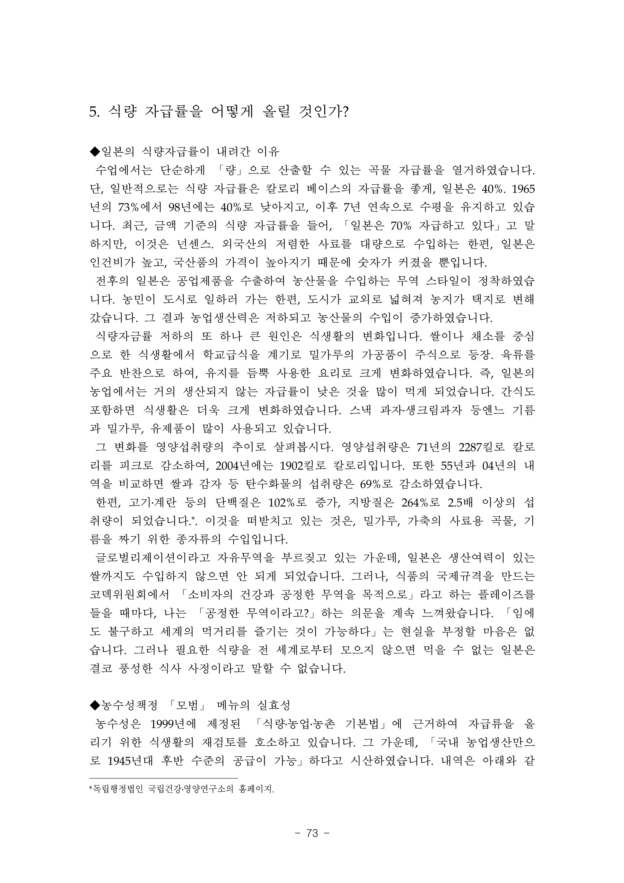 5. 식량 자급률을 어떻게 올릴 것인가?

◆일본의 식량자급률이 내려간 이유
수업에서는 단순하게 「량」으로 산출할 수 있는 곡물 자급률을 열거하였습니다.
단, 일반적으로는 식량 자급률은 칼로리 베이스의 자급률을 좋게, 일본은 40%. 1965
년의 73%에서 98년에는 40%로 낮아지고, 이후 7년 연속으로 수평을 유지하고 있습
니다. 최근, 금액 기준의 식량 자급률을 들어, 「일본은 70% 자급하고 있다」고 말
하지만, 이것은 넌센스. 외국산의 저렴한 사료를 대량으로 수입하는 한편, 일본은
인건비가 높고, 국산품의 가격이 높아지기 때문에 숫자가 커졌을 뿐입니다.
전후의 일본은 공업제품을 수출하여 농산물을 수입하는 무역 스타일이 정착하였습
니다. 농민이 도시로 일하러 가는 한편, 도시가 교외로 넓혀져 농지가 택지로 변해
갔습니다. 그 결과 농업생산력은 저하되고 농산물의 수입이 증가하였습니다.
식량자금률 저하의 또 하나 큰 원인은 식생활의 변화입니다. 쌀이나 채소를 중심
으로 한 식생활에서 학교급식을 계기로 밀가루의 가공품이 주식으로 등장. 육류를
주요 반찬으로 하여, 유지를 듬뿍 사용한 요리로 크게 변화하였습니다. 즉, 일본의
농업에서는 거의 생산되지 않는 자급률이 낮은 것을 많이 먹게 되었습니다. 간식도
포함하면 식생활은 더욱 크게 변화하였습니다. 스낵 과자․생크림과자 등엔느 기름
과 밀가루, 유제품이 많이 사용되고 있습니다.
그 변화를 영양섭취량의 추이로 살펴봅시다. 영양섭취량은 71년의 2287킬로 칼로
리를 피크로 감소하여, 2004년에는 1902킬로 칼로리입니다. 또한 55년과 04년의 내
역을 비교하면 쌀과 감자 등 탄수화물의 섭취량은 69%로 감소하였습니다.
한편, 고기․계란 등의 단백질은 102%로 증가, 지방질은 264%로 2.5배 이상의 섭
취량이 되었습니다.*. 이것을 떠받치고 있는 것은, 밀가루, 가축의 사료용 곡물, 기
름을 짜기 위한 종자류의 수입입니다.
글로벌리제이션이라고 자유무역을 부르짖고 있는 가운데, 일본은 생산여력이 있는
쌀까지도 수입하지 않으면 안 되게 되었습니다. 그러나, 식품의 국제규격을 만드는
코덱위원회에서 「소비자의 건강과 공정한 무역을 목적으로」라고 하는 플레이즈를
들을 때마다, 나는 「공정한 무역이라고?」하는 의문을 계속 느껴왔습니다. 「임에
도 불구하고 세계의 먹거리를 즐기는 것이 가능하다」는 현실을 부정할 마음은 없
습니다. 그러나 필요한 식량을 전 세계로부터 모으지 않으면 먹을 수 없는 일본은
결코 풍성한 식사 사정이라고 말할 수 없습니다.


◆농수성책정 「모범」 메뉴의 실효성
농수성은 1999년에 제정된 「식량․농업․농촌 기본법」에 근거하여 자급류을 올
리기 위한 식생활의 재검토를 호소하고 있습니다. 그 가운데, 「국내 농업생산만으
로 1945년대 후반 수준의 공급이 가능」하다고 시산하였습니다. 내역은 아래와 같

*독립행정법인 국립건강․영양연구소의 홈페이지.



                            - 73 -
 
