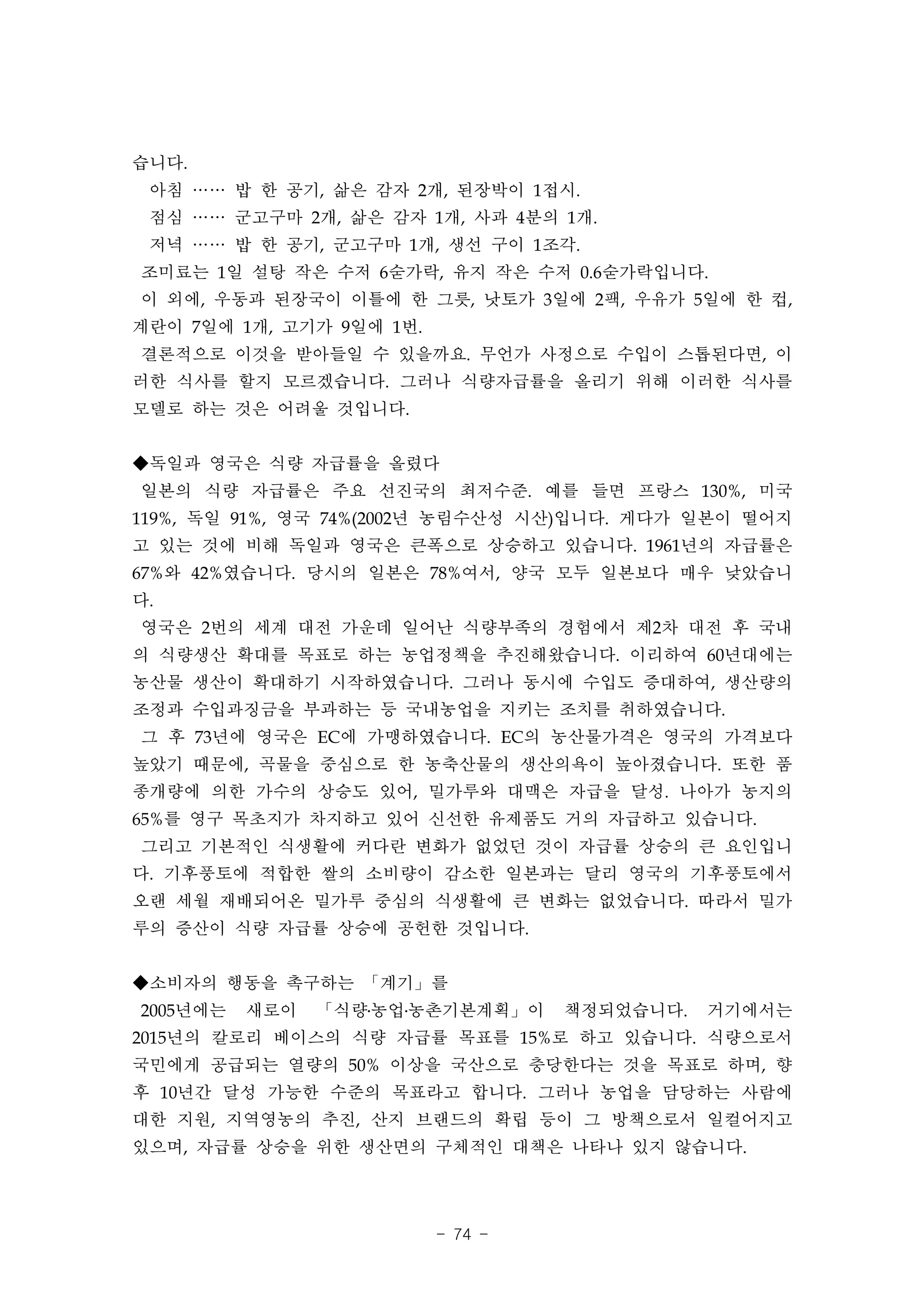 습니다.
 아침 …… 밥 한 공기, 삶은 감자 2개, 된장박이 1접시.
 점심 …… 군고구마 2개, 삶은 감자 1개, 사과 4분의 1개.
 저녁 …… 밥 한 공기, 군고구마 1개, 생선 구이 1조각.
조미료는 1일 설탕 작은 수저 6숟가락, 유지 작은 수저 0.6숟가락입니다.
이 외에, 우동과 된장국이 이틀에 한 그릇, 낫토가 3일에 2팩, 우유가 5일에 한 컵,
계란이 7일에 1개, 고기가 9일에 1번.
결론적으로 이것을 받아들일 수 있을까요. 무언가 사정으로 수입이 스톱된다면, 이
러한 식사를 할지 모르겠습니다. 그러나 식량자급률을 올리기 위해 이러한 식사를
모델로 하는 것은 어려울 것입니다.


◆독일과 영국은 식량 자급률을 올렸다
일본의 식량 자급률은 주요 선진국의 최저수준. 예를 들면 프랑스 130%, 미국
119%, 독일 91%, 영국 74%(2002년 농림수산성 시산)입니다. 게다가 일본이 떨어지
고 있는 것에 비해 독일과 영국은 큰폭으로 상승하고 있습니다. 1961년의 자급률은
67%와 42%였습니다. 당시의 일본은 78%여서, 양국 모두 일본보다 매우 낮았습니
다.
영국은 2번의 세계 대전 가운데 일어난 식량부족의 경험에서 제2차 대전 후 국내
의 식량생산 확대를 목표로 하는 농업정책을 추진해왔습니다. 이리하여 60년대에는
농산물 생산이 확대하기 시작하였습니다. 그러나 동시에 수입도 증대하여, 생산량의
조정과 수입과징금을 부과하는 등 국내농업을 지키는 조치를 취하였습니다.
그 후 73년에 영국은 EC에 가맹하였습니다. EC의 농산물가격은 영국의 가격보다
높았기 때문에, 곡물을 중심으로 한 농축산물의 생산의욕이 높아졌습니다. 또한 품
종개량에 의한 가수의 상승도 있어, 밀가루와 대맥은 자급을 달성. 나아가 농지의
65%를 영구 목초지가 차지하고 있어 신선한 유제품도 거의 자급하고 있습니다.
그리고 기본적인 식생활에 커다란 변화가 없었던 것이 자급률 상승의 큰 요인입니
다. 기후풍토에 적합한 쌀의 소비량이 감소한 일본과는 달리 영국의 기후풍토에서
오랜 세월 재배되어온 밀가루 중심의 식생활에 큰 변화는 없었습니다. 따라서 밀가
루의 증산이 식량 자급률 상승에 공헌한 것입니다.


◆소비자의 행동을 촉구하는 「계기」를
2005년에는   새로이   「식량․농업․농촌기본계획」이    책정되었습니다.   거기에서는
2015년의 칼로리 베이스의 식량 자급률 목표를 15%로 하고 있습니다. 식량으로서
국민에게 공급되는 열량의 50% 이상을 국산으로 충당한다는 것을 목표로 하며, 향
후 10년간 달성 가능한 수준의 목표라고 합니다. 그러나 농업을 담당하는 사람에
대한 지원, 지역영농의 추진, 산지 브랜드의 확립 등이 그 방책으로서 일컬어지고
있으며, 자급률 상승을 위한 생산면의 구체적인 대책은 나타나 있지 않습니다.




                          - 74 -
 