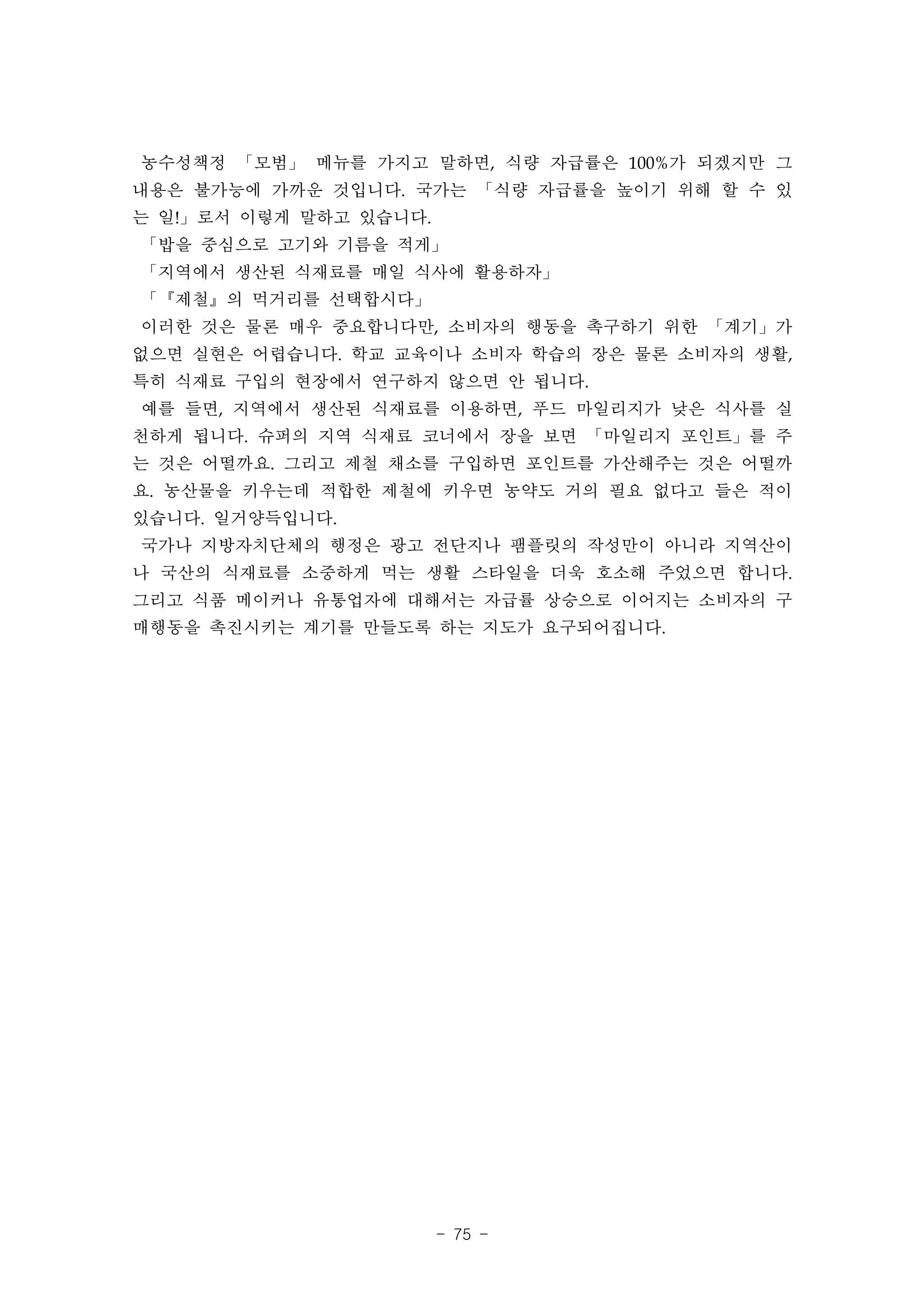 농수성책정 「모범」 메뉴를 가지고 말하면, 식량 자급률은 100%가 되겠지만 그
내용은 불가능에 가까운 것입니다. 국가는 「식량 자급률을 높이기 위해 할 수 있
는 일!」로서 이렇게 말하고 있습니다.
「밥을 중심으로 고기와 기름을 적게」
「지역에서 생산된 식재료를 매일 식사에 활용하자」
「『제철』의 먹거리를 선택합시다」
이러한 것은 물론 매우 중요합니다만, 소비자의 행동을 촉구하기 위한 「계기」가
없으면 실현은 어렵습니다. 학교 교육이나 소비자 학습의 장은 물론 소비자의 생활,
특히 식재료 구입의 현장에서 연구하지 않으면 안 됩니다.
예를 들면, 지역에서 생산된 식재료를 이용하면, 푸드 마일리지가 낮은 식사를 실
천하게 됩니다. 슈퍼의 지역 식재료 코너에서 장을 보면 「마일리지 포인트」를 주
는 것은 어떨까요. 그리고 제철 채소를 구입하면 포인트를 가산해주는 것은 어떨까
요. 농산물을 키우는데 적합한 제철에 키우면 농약도 거의 필요 없다고 들은 적이
있습니다. 일거양득입니다.
국가나 지방자치단체의 행정은 광고 전단지나 팸플릿의 작성만이 아니라 지역산이
나 국산의 식재료를 소중하게 먹는 생활 스타일을 더욱 호소해 주었으면 합니다.
그리고 식품 메이커나 유통업자에 대해서는 자급률 상승으로 이어지는 소비자의 구
매행동을 촉진시키는 계기를 만들도록 하는 지도가 요구되어집니다.




                        - 75 -
 