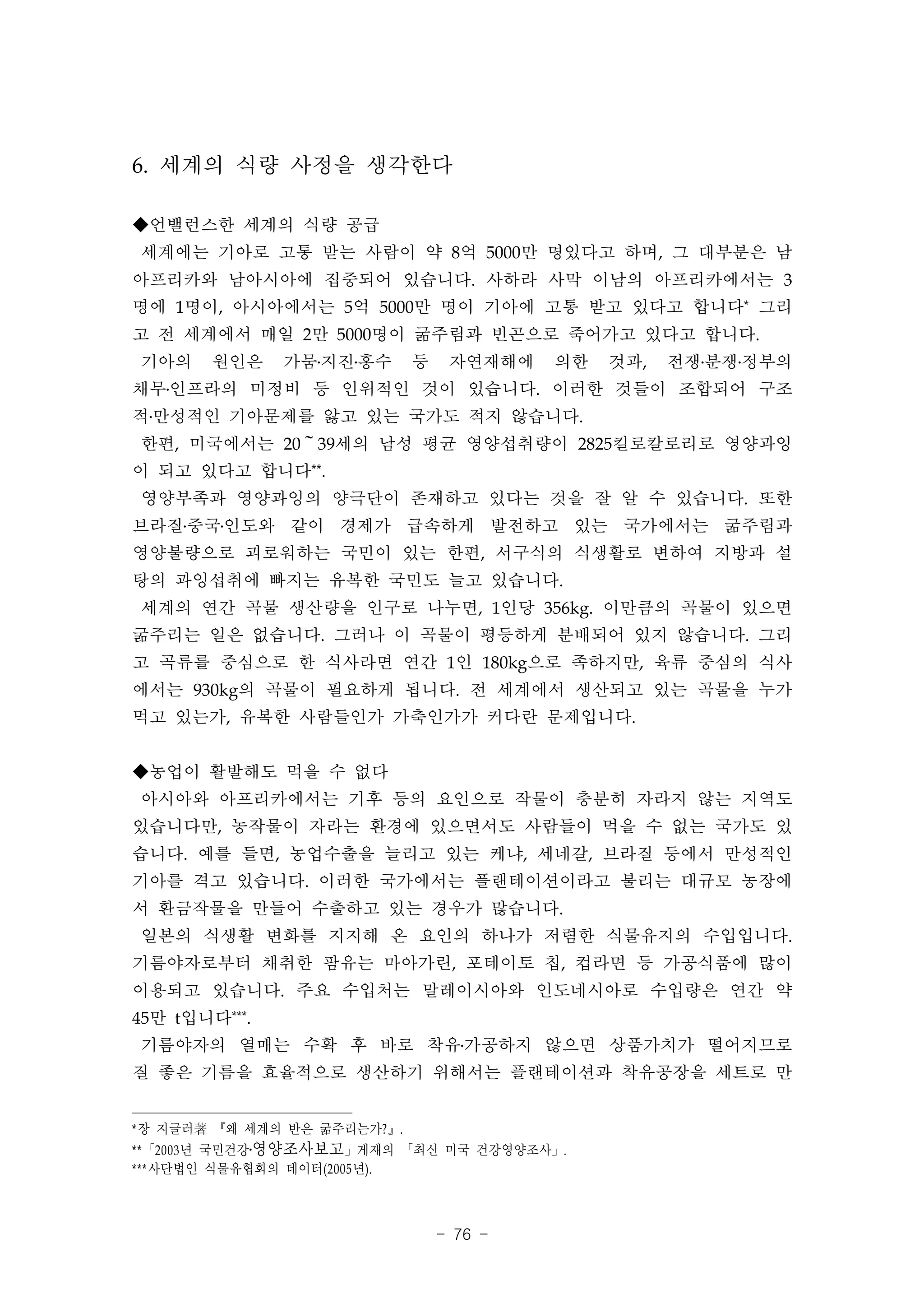 6. 세계의 식량 사정을 생각한다

◆언밸런스한 세계의 식량 공급
세계에는 기아로 고통 받는 사람이 약 8억 5000만 명있다고 하며, 그 대부분은 남
아프리카와 남아시아에 집중되어 있습니다. 사하라 사막 이남의 아프리카에서는 3
명에 1명이, 아시아에서는 5억 5000만 명이 기아에 고통 받고 있다고 합니다* 그리
고 전 세계에서 매일 2만 5000명이 굶주림과 빈곤으로 죽어가고 있다고 합니다.
기아의     원인은    가뭄․지진․홍수       등    자연재해에   의한   것과,   전쟁․분쟁․정부의
채무․인프라의 미정비 등 인위적인 것이 있습니다. 이러한 것들이 조합되어 구조
적․만성적인 기아문제를 앓고 있는 국가도 적지 않습니다.
한편, 미국에서는 20～39세의 남성 평균 영양섭취량이 2825킬로칼로리로 영양과잉
이 되고 있다고 합니다**.
영양부족과 영양과잉의 양극단이 존재하고 있다는 것을 잘 알 수 있습니다. 또한
브라질․중국․인도와 같이 경제가 급속하게 발전하고 있는 국가에서는 굶주림과
영양불량으로 괴로워하는 국민이 있는 한편, 서구식의 식생활로 변하여 지방과 설
탕의 과잉섭취에 빠지는 유복한 국민도 늘고 있습니다.
세계의 연간 곡물 생산량을 인구로 나누면, 1인당 356kg. 이만큼의 곡물이 있으면
굶주리는 일은 없습니다. 그러나 이 곡물이 평등하게 분배되어 있지 않습니다. 그리
고 곡류를 중심으로 한 식사라면 연간 1인 180kg으로 족하지만, 육류 중심의 식사
에서는 930kg의 곡물이 필요하게 됩니다. 전 세계에서 생산되고 있는 곡물을 누가
먹고 있는가, 유복한 사람들인가 가축인가가 커다란 문제입니다.


◆농업이 활발해도 먹을 수 없다
아시아와 아프리카에서는 기후 등의 요인으로 작물이 충분히 자라지 않는 지역도
있습니다만, 농작물이 자라는 환경에 있으면서도 사람들이 먹을 수 없는 국가도 있
습니다. 예를 들면, 농업수출을 늘리고 있는 케냐, 세네갈, 브라질 등에서 만성적인
기아를 격고 있습니다. 이러한 국가에서는 플랜테이션이라고 불리는 대규모 농장에
서 환금작물을 만들어 수출하고 있는 경우가 많습니다.
일본의 식생활 변화를 지지해 온 요인의 하나가 저렴한 식물유지의 수입입니다.
기름야자로부터 채취한 팜유는 마아가린, 포테이토 칩, 컵라면 등 가공식품에 많이
이용되고 있습니다. 주요 수입처는 말레이시아와 인도네시아로 수입량은 연간 약
45만 t입니다***.
기름야자의 열매는 수확 후 바로 착유․가공하지 않으면 상품가치가 떨어지므로
질 좋은 기름을 효율적으로 생산하기 위해서는 플랜테이션과 착유공장을 세트로 만


*장 지글러著 『왜 세계의 반은 굶주리는가? 』.
** 「2003 년 국민건강․영양조사보고」게재의 「최신 미국 건강영양조사」.
***사단법인 식물유협회의 데이터(2005 년).



                                  - 76 -
 