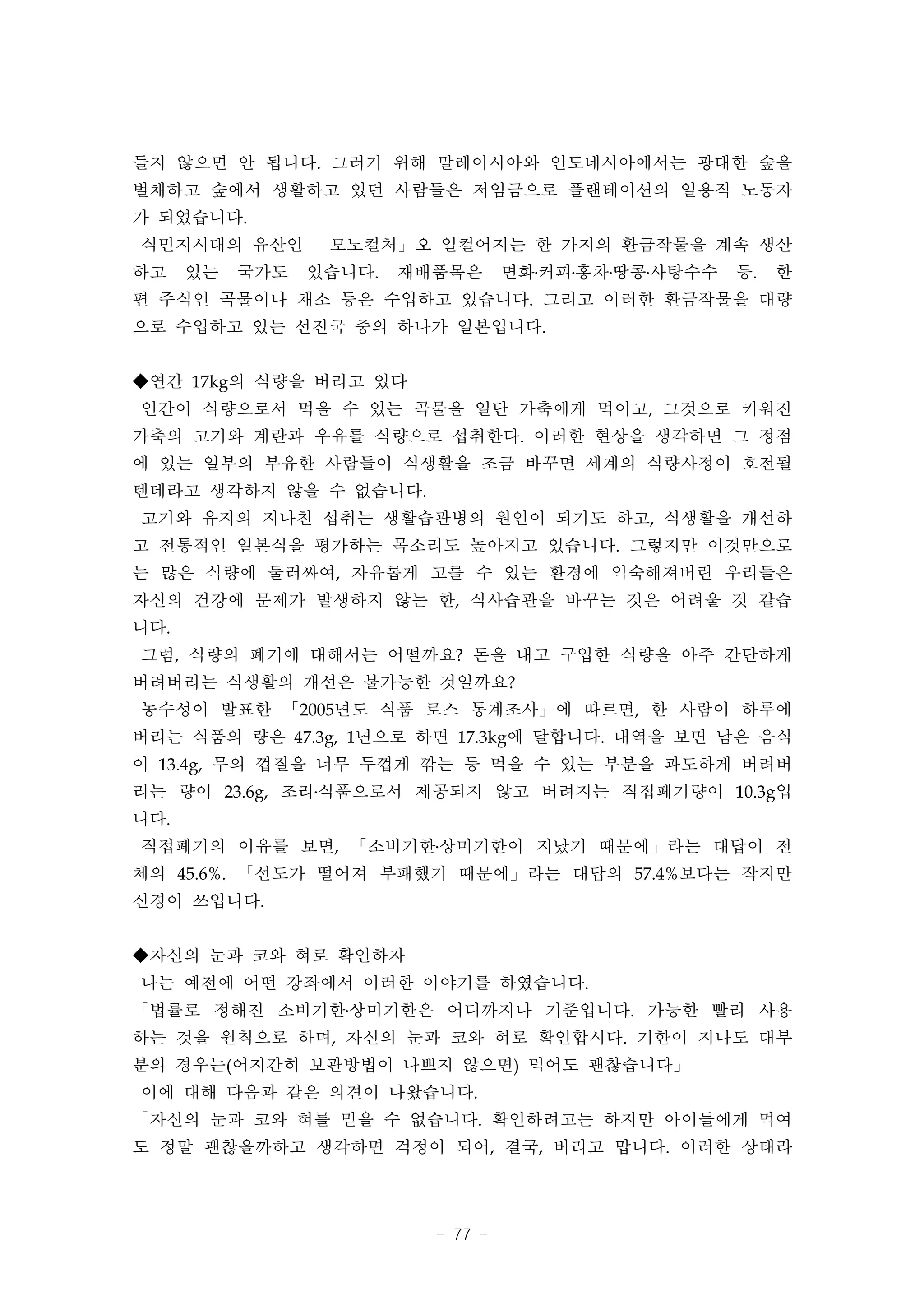 들지 않으면 안 됩니다. 그러기 위해 말레이시아와 인도네시아에서는 광대한 숲을
벌채하고 숲에서 생활하고 있던 사람들은 저임금으로 플랜테이션의 일용직 노동자
가 되었습니다.
식민지시대의 유산인 「모노컬처」오 일컬어지는 한 가지의 환금작물을 계속 생산
하고    있는   국가도   있습니다.   재배품목은      면화․커피․홍차․땅콩․사탕수수   등.   한
편 주식인 곡물이나 채소 등은 수입하고 있습니다. 그리고 이러한 환금작물을 대량
으로 수입하고 있는 선진국 중의 하나가 일본입니다.


◆연간 17kg의 식량을 버리고 있다
인간이 식량으로서 먹을 수 있는 곡물을 일단 가축에게 먹이고, 그것으로 키워진
가축의 고기와 계란과 우유를 식량으로 섭취한다. 이러한 현상을 생각하면 그 정점
에 있는 일부의 부유한 사람들이 식생활을 조금 바꾸면 세계의 식량사정이 호전될
텐데라고 생각하지 않을 수 없습니다.
고기와 유지의 지나친 섭취는 생활습관병의 원인이 되기도 하고, 식생활을 개선하
고 전통적인 일본식을 평가하는 목소리도 높아지고 있습니다. 그렇지만 이것만으로
는 많은 식량에 둘러싸여, 자유롭게 고를 수 있는 환경에 익숙해져버린 우리들은
자신의 건강에 문제가 발생하지 않는 한, 식사습관을 바꾸는 것은 어려울 것 같습
니다.
그럼, 식량의 폐기에 대해서는 어떨까요? 돈을 내고 구입한 식량을 아주 간단하게
버려버리는 식생활의 개선은 불가능한 것일까요?
농수성이 발표한 「2005년도 식품 로스 통계조사」에 따르면, 한 사람이 하루에
버리는 식품의 량은 47.3g, 1년으로 하면 17.3kg에 달합니다. 내역을 보면 남은 음식
이 13.4g, 무의 껍질을 너무 두껍게 깎는 등 먹을 수 있는 부분을 과도하게 버려버
리는 량이 23.6g, 조리․식품으로서 제공되지 않고 버려지는 직접폐기량이 10.3g입
니다.
직접폐기의 이유를 보면, 「소비기한․상미기한이 지났기 때문에」라는 대답이 전
체의 45.6%. 「선도가 떨어져 부패했기 때문에」라는 대답의 57.4%보다는 작지만
신경이 쓰입니다.


◆자신의 눈과 코와 혀로 확인하자
나는 예전에 어떤 강좌에서 이러한 이야기를 하였습니다.
「법률로 정해진 소비기한․상미기한은 어디까지나 기준입니다. 가능한 빨리 사용
하는 것을 원칙으로 하며, 자신의 눈과 코와 혀로 확인합시다. 기한이 지나도 대부
분의 경우는(어지간히 보관방법이 나쁘지 않으면) 먹어도 괜찮습니다」
이에 대해 다음과 같은 의견이 나왔습니다.
「자신의 눈과 코와 혀를 믿을 수 없습니다. 확인하려고는 하지만 아이들에게 먹여
도 정말 괜찮을까하고 생각하면 걱정이 되어, 결국, 버리고 맙니다. 이러한 상태라




                           - 77 -
 
