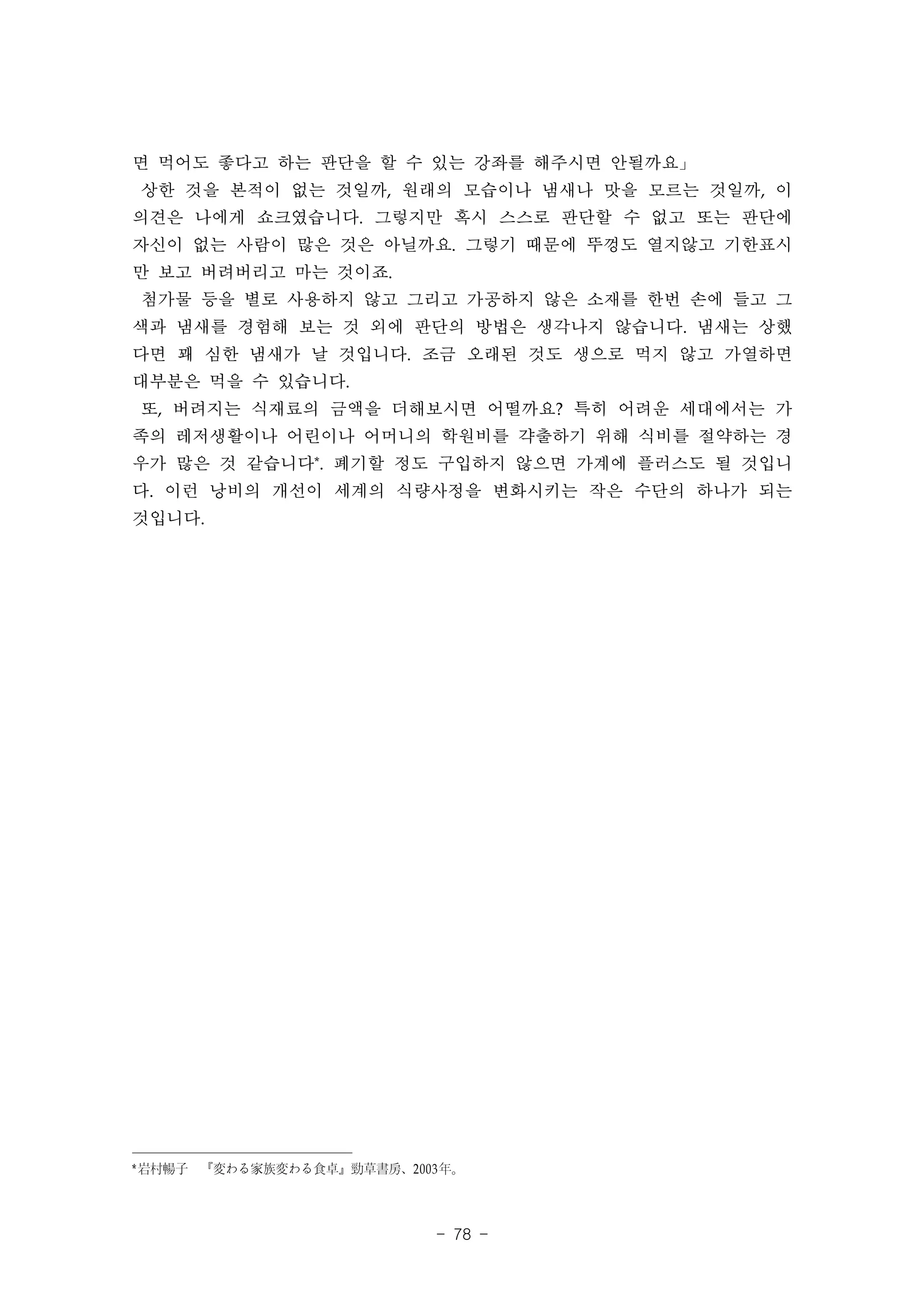 면 먹어도 좋다고 하는 판단을 할 수 있는 강좌를 해주시면 안될까요」
상한 것을 본적이 없는 것일까, 원래의 모습이나 냄새나 맛을 모르는 것일까, 이
의견은 나에게 쇼크였습니다. 그렇지만 혹시 스스로 판단할 수 없고 또는 판단에
자신이 없는 사람이 많은 것은 아닐까요. 그렇기 때문에 뚜껑도 열지않고 기한표시
만 보고 버려버리고 마는 것이죠.
첨가물 등을 별로 사용하지 않고 그리고 가공하지 않은 소재를 한번 손에 들고 그
색과 냄새를 경험해 보는 것 외에 판단의 방법은 생각나지 않습니다. 냄새는 상했
다면 꽤 심한 냄새가 날 것입니다. 조금 오래된 것도 생으로 먹지 않고 가열하면
대부분은 먹을 수 있습니다.
또, 버려지는 식재료의 금액을 더해보시면 어떨까요? 특히 어려운 세대에서는 가
족의 레저생활이나 어린이나 어머니의 학원비를 갹출하기 위해 식비를 절약하는 경
우가 많은 것 같습니다*. 폐기할 정도 구입하지 않으면 가계에 플러스도 될 것입니
다. 이런 낭비의 개선이 세계의 식량사정을 변화시키는 작은 수단의 하나가 되는
것입니다.




* 岩村暢子　『変わる家族変わる食卓』勁草書房、2003 年。



                            - 78 -
 