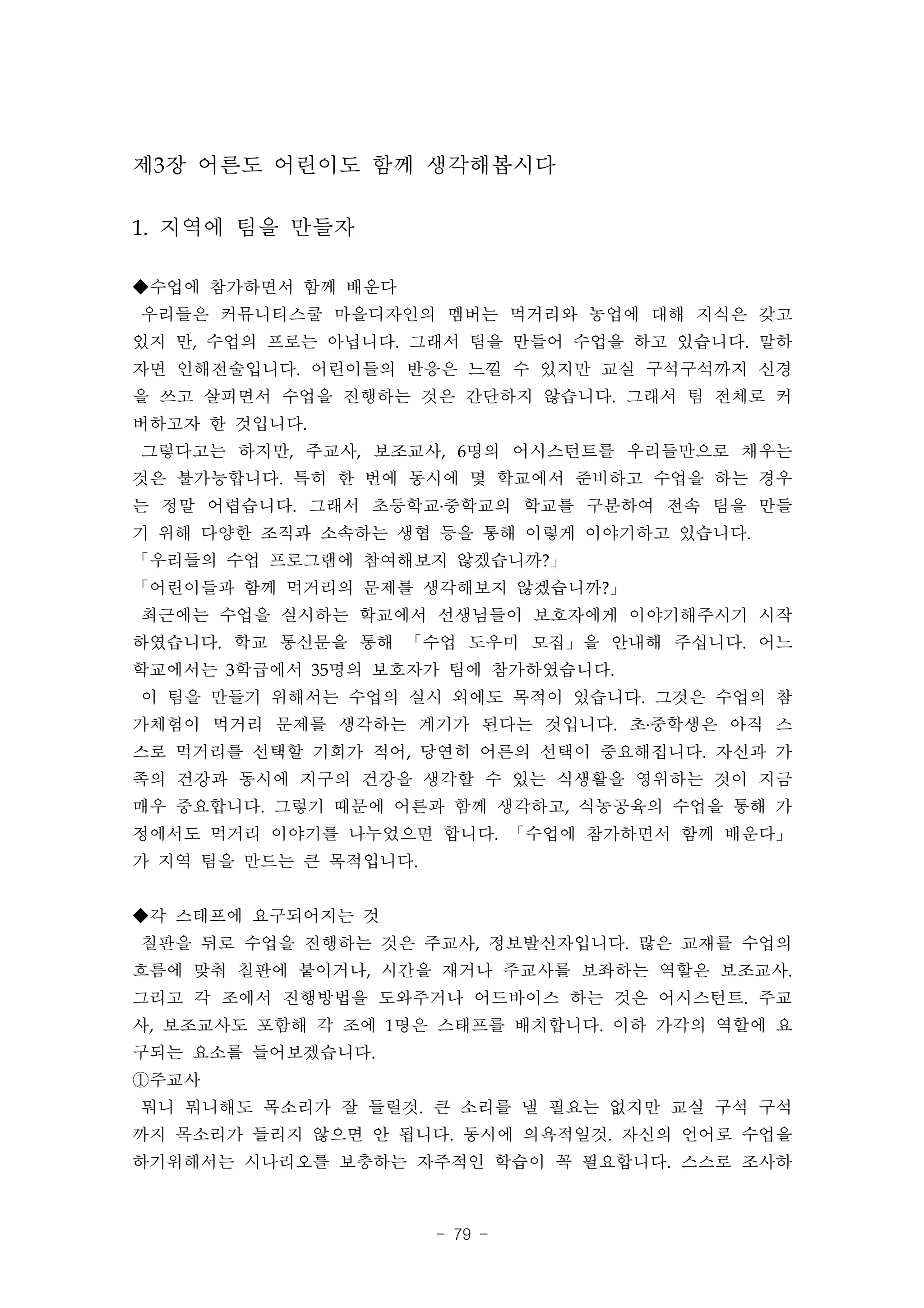 제3장 어른도 어린이도 함께 생각해봅시다

1. 지역에 팀을 만들자

◆수업에 참가하면서 함께 배운다
우리들은 커뮤니티스쿨 마을디자인의 멤버는 먹거리와 농업에 대해 지식은 갖고
있지 만, 수업의 프로는 아닙니다. 그래서 팀을 만들어 수업을 하고 있습니다. 말하
자면 인해전술입니다. 어린이들의 반응은 느낄 수 있지만 교실 구석구석까지 신경
을 쓰고 살피면서 수업을 진행하는 것은 간단하지 않습니다. 그래서 팀 전체로 커
버하고자 한 것입니다.
그렇다고는 하지만, 주교사, 보조교사, 6명의 어시스턴트를 우리들만으로 채우는
것은 불가능합니다. 특히 한 번에 동시에 몇 학교에서 준비하고 수업을 하는 경우
는 정말 어렵습니다. 그래서 초등학교․중학교의 학교를 구분하여 전속 팀을 만들
기 위해 다양한 조직과 소속하는 생협 등을 통해 이렇게 이야기하고 있습니다.
「우리들의 수업 프로그램에 참여해보지 않겠습니까?」
「어린이들과 함께 먹거리의 문제를 생각해보지 않겠습니까?」
최근에는 수업을 실시하는 학교에서 선생님들이 보호자에게 이야기해주시기 시작
하였습니다. 학교 통신문을 통해 「수업 도우미 모집」을 안내해 주십니다. 어느
학교에서는 3학급에서 35명의 보호자가 팀에 참가하였습니다.
이 팀을 만들기 위해서는 수업의 실시 외에도 목적이 있습니다. 그것은 수업의 참
가체험이 먹거리 문제를 생각하는 계기가 된다는 것입니다. 초․중학생은 아직 스
스로 먹거리를 선택할 기회가 적어, 당연히 어른의 선택이 중요해집니다. 자신과 가
족의 건강과 동시에 지구의 건강을 생각할 수 있는 식생활을 영위하는 것이 지금
매우 중요합니다. 그렇기 때문에 어른과 함께 생각하고, 식농공육의 수업을 통해 가
정에서도 먹거리 이야기를 나누었으면 합니다. 「수업에 참가하면서 함께 배운다」
가 지역 팀을 만드는 큰 목적입니다.


◆각 스태프에 요구되어지는 것
칠판을 뒤로 수업을 진행하는 것은 주교사, 정보발신자입니다. 많은 교재를 수업의
흐름에 맞춰 칠판에 붙이거나, 시간을 재거나 주교사를 보좌하는 역할은 보조교사.
그리고 각 조에서 진행방법을 도와주거나 어드바이스 하는 것은 어시스턴트. 주교
사, 보조교사도 포함해 각 조에 1명은 스태프를 배치합니다. 이하 가각의 역할에 요
구되는 요소를 들어보겠습니다.
①주교사
뭐니 뭐니해도 목소리가 잘 들릴것. 큰 소리를 낼 필요는 없지만 교실 구석 구석
까지 목소리가 들리지 않으면 안 됩니다. 동시에 의욕적일것. 자신의 언어로 수업을
하기위해서는 시나리오를 보충하는 자주적인 학습이 꼭 필요합니다. 스스로 조사하



                       - 79 -
 