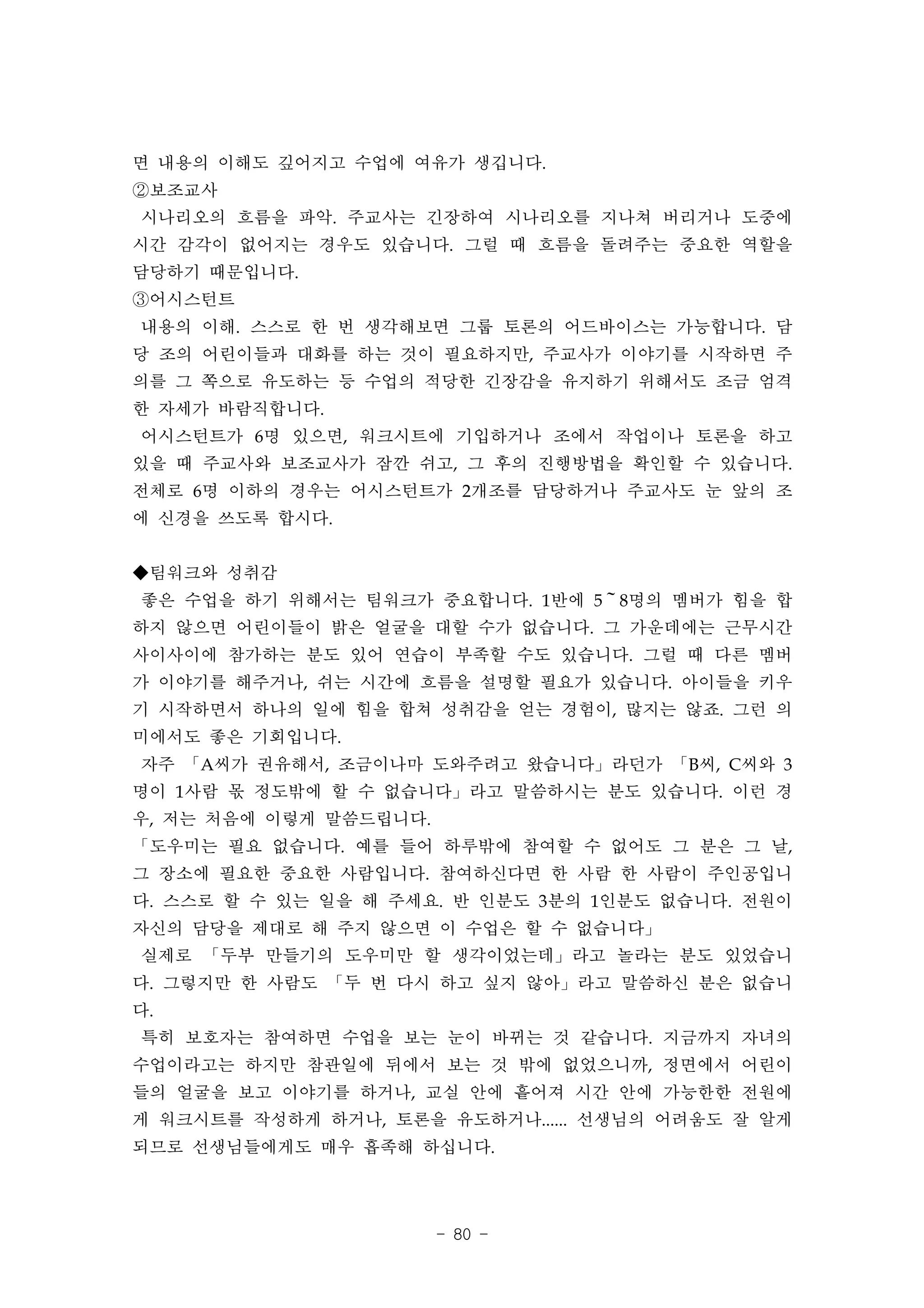 면 내용의 이해도 깊어지고 수업에 여유가 생깁니다.
②보조교사
시나리오의 흐름을 파악. 주교사는 긴장하여 시나리오를 지나쳐 버리거나 도중에
시간 감각이 없어지는 경우도 있습니다. 그럴 때 흐름을 돌려주는 중요한 역할을
담당하기 때문입니다.
③어시스턴트
내용의 이해. 스스로 한 번 생각해보면 그룹 토론의 어드바이스는 가능합니다. 담
당 조의 어린이들과 대화를 하는 것이 필요하지만, 주교사가 이야기를 시작하면 주
의를 그 쪽으로 유도하는 등 수업의 적당한 긴장감을 유지하기 위해서도 조금 엄격
한 자세가 바람직합니다.
어시스턴트가 6명 있으면, 워크시트에 기입하거나 조에서 작업이나 토론을 하고
있을 때 주교사와 보조교사가 잠깐 쉬고, 그 후의 진행방법을 확인할 수 있습니다.
전체로 6명 이하의 경우는 어시스턴트가 2개조를 담당하거나 주교사도 눈 앞의 조
에 신경을 쓰도록 합시다.


◆팀워크와 성취감
좋은 수업을 하기 위해서는 팀워크가 중요합니다. 1반에 5～8명의 멤버가 힘을 합
하지 않으면 어린이들이 밝은 얼굴을 대할 수가 없습니다. 그 가운데에는 근무시간
사이사이에 참가하는 분도 있어 연습이 부족할 수도 있습니다. 그럴 때 다른 멤버
가 이야기를 해주거나, 쉬는 시간에 흐름을 설명할 필요가 있습니다. 아이들을 키우
기 시작하면서 하나의 일에 힘을 합쳐 성취감을 얻는 경험이, 많지는 않죠. 그런 의
미에서도 좋은 기회입니다.
자주 「A씨가 권유해서, 조금이나마 도와주려고 왔습니다」라던가 「B씨, C씨와 3
명이 1사람 몫 정도밖에 할 수 없습니다」라고 말씀하시는 분도 있습니다. 이런 경
우, 저는 처음에 이렇게 말씀드립니다.
「도우미는 필요 없습니다. 예를 들어 하루밖에 참여할 수 없어도 그 분은 그 날,
그 장소에 필요한 중요한 사람입니다. 참여하신다면 한 사람 한 사람이 주인공입니
다. 스스로 할 수 있는 일을 해 주세요. 반 인분도 3분의 1인분도 없습니다. 전원이
자신의 담당을 제대로 해 주지 않으면 이 수업은 할 수 없습니다」
실제로 「두부 만들기의 도우미만 할 생각이었는데」라고 놀라는 분도 있었습니
다. 그렇지만 한 사람도 「두 번 다시 하고 싶지 않아」라고 말씀하신 분은 없습니
다.
특히 보호자는 참여하면 수업을 보는 눈이 바뀌는 것 같습니다. 지금까지 자녀의
수업이라고는 하지만 참관일에 뒤에서 보는 것 밖에 없었으니까, 정면에서 어린이
들의 얼굴을 보고 이야기를 하거나, 교실 안에 흩어져 시간 안에 가능한한 전원에
게 워크시트를 작성하게 하거나, 토론을 유도하거나...... 선생님의 어려움도 잘 알게
되므로 선생님들에게도 매우 흡족해 하십니다.




                        - 80 -
 