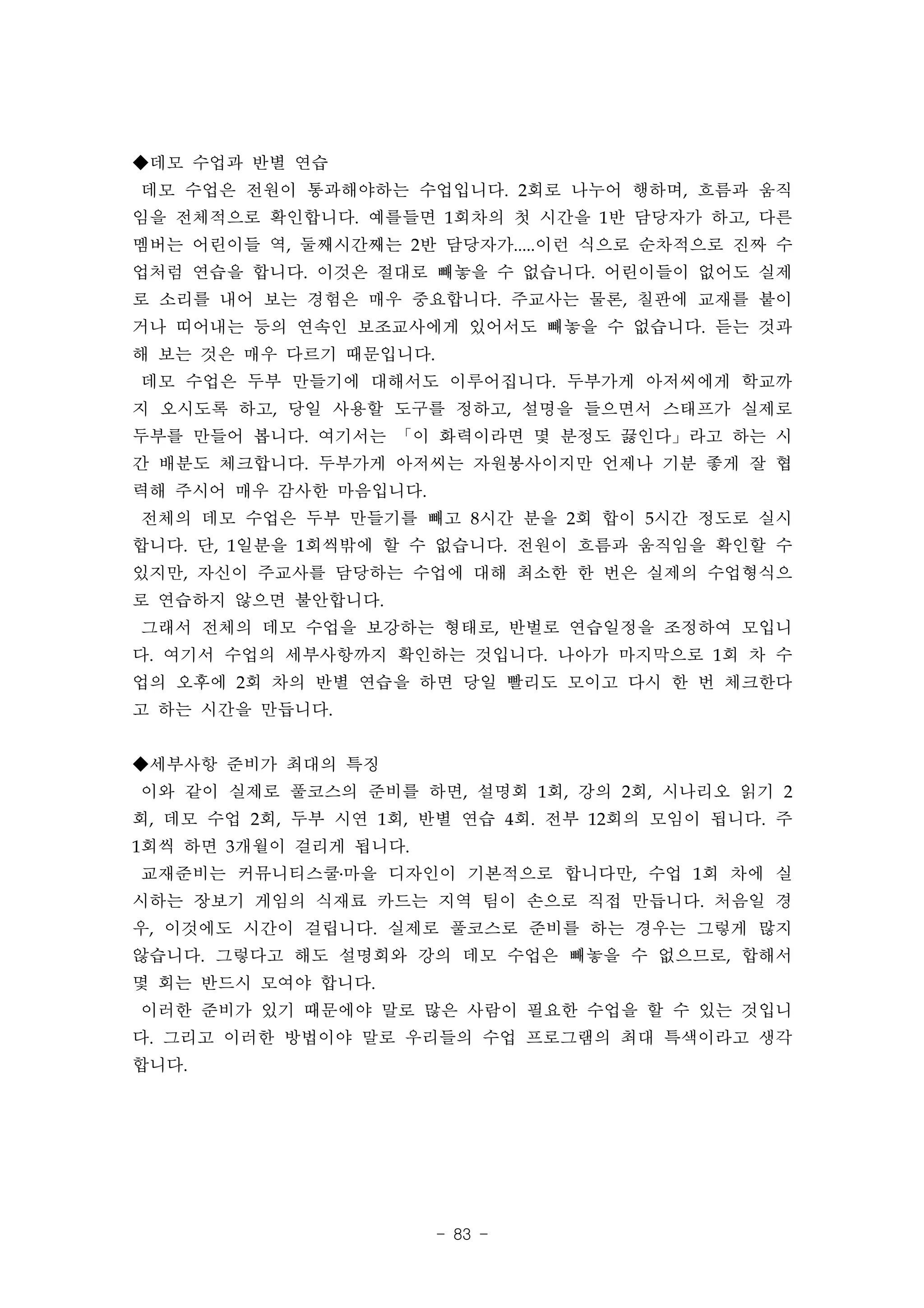 ◆데모 수업과 반별 연습
데모 수업은 전원이 통과해야하는 수업입니다. 2회로 나누어 행하며, 흐름과 움직
임을 전체적으로 확인합니다. 예를들면 1회차의 첫 시간을 1반 담당자가 하고, 다른
멤버는 어린이들 역, 둘째시간째는 2반 담당자가.....이런 식으로 순차적으로 진짜 수
업처럼 연습을 합니다. 이것은 절대로 빼놓을 수 없습니다. 어린이들이 없어도 실제
로 소리를 내어 보는 경험은 매우 중요합니다. 주교사는 물론, 칠판에 교재를 붙이
거나 띠어내는 등의 연속인 보조교사에게 있어서도 빼놓을 수 없습니다. 듣는 것과
해 보는 것은 매우 다르기 때문입니다.
데모 수업은 두부 만들기에 대해서도 이루어집니다. 두부가게 아저씨에게 학교까
지 오시도록 하고, 당일 사용할 도구를 정하고, 설명을 들으면서 스태프가 실제로
두부를 만들어 봅니다. 여기서는 「이 화력이라면 몇 분정도 끓인다」라고 하는 시
간 배분도 체크합니다. 두부가게 아저씨는 자원봉사이지만 언제나 기분 좋게 잘 협
력해 주시어 매우 감사한 마음입니다.
전체의 데모 수업은 두부 만들기를 빼고 8시간 분을 2회 합이 5시간 정도로 실시
합니다. 단, 1일분을 1회씩밖에 할 수 없습니다. 전원이 흐름과 움직임을 확인할 수
있지만, 자신이 주교사를 담당하는 수업에 대해 최소한 한 번은 실제의 수업형식으
로 연습하지 않으면 불안합니다.
그래서 전체의 데모 수업을 보강하는 형태로, 반벌로 연습일정을 조정하여 모입니
다. 여기서 수업의 세부사항까지 확인하는 것입니다. 나아가 마지막으로 1회 차 수
업의 오후에 2회 차의 반별 연습을 하면 당일 빨리도 모이고 다시 한 번 체크한다
고 하는 시간을 만듭니다.


◆세부사항 준비가 최대의 특징
이와 같이 실제로 풀코스의 준비를 하면, 설명회 1회, 강의 2회, 시나리오 읽기 2
회, 데모 수업 2회, 두부 시연 1회, 반별 연습 4회. 전부 12회의 모임이 됩니다. 주
1회씩 하면 3개월이 걸리게 됩니다.
교재준비는 커뮤니티스쿨․마을 디자인이 기본적으로 합니다만, 수업 1회 차에 실
시하는 장보기 게임의 식재료 카드는 지역 팀이 손으로 직접 만듭니다. 처음일 경
우, 이것에도 시간이 걸립니다. 실제로 풀코스로 준비를 하는 경우는 그렇게 많지
않습니다. 그렇다고 해도 설명회와 강의 데모 수업은 빼놓을 수 없으므로, 합해서
몇 회는 반드시 모여야 합니다.
이러한 준비가 있기 때문에야 말로 많은 사람이 필요한 수업을 할 수 있는 것입니
다. 그리고 이러한 방법이야 말로 우리들의 수업 프로그램의 최대 특색이라고 생각
합니다.




                        - 83 -
 