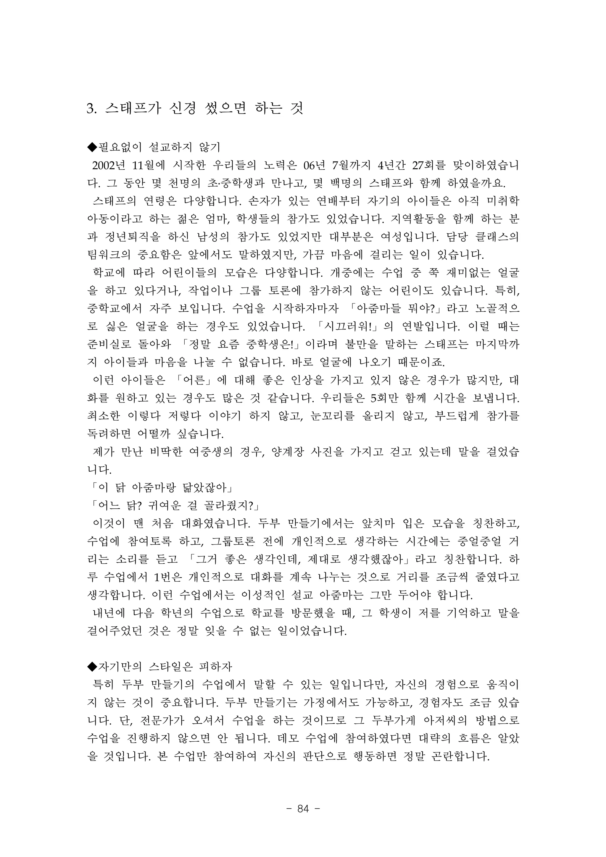 3. 스태프가 신경 썼으면 하는 것

◆필요없이 설교하지 않기
2002년 11월에 시작한 우리들의 노력은 06년 7월까지 4년간 27회를 맞이하였습니
다. 그 동안 몇 천명의 초․중학생과 만나고, 몇 백명의 스태프와 함께 하였을까요.
스태프의 연령은 다양합니다. 손자가 있는 연배부터 자기의 아이들은 아직 미취학
아동이라고 하는 젊은 엄마, 학생들의 참가도 있었습니다. 지역활동을 함께 하는 분
과 정년퇴직을 하신 남성의 참가도 있었지만 대부분은 여성입니다. 담당 클래스의
팀워크의 중요함은 앞에서도 말하였지만, 가끔 마음에 걸리는 일이 있습니다.
학교에 따라 어린이들의 모습은 다양합니다. 개중에는 수업 중 쭉 재미없는 얼굴
을 하고 있다거나, 작업이나 그룹 토론에 참가하지 않는 어린이도 있습니다. 특히,
중학교에서 자주 보입니다. 수업을 시작하자마자 「아줌마들 뭐야?」라고 노골적으
로 싫은 얼굴을 하는 경우도 있었습니다. 「시끄러워!」의 연발입니다. 이럴 때는
준비실로 돌아와 「정말 요즘 중학생은!」이라며 불만을 말하는 스태프는 마지막까
지 아이들과 마음을 나눌 수 없습니다. 바로 얼굴에 나오기 때문이죠.
이런 아이들은 「어른」에 대해 좋은 인상을 가지고 있지 않은 경우가 많지만, 대
화를 원하고 있는 경우도 많은 것 같습니다. 우리들은 5회만 함께 시간을 보냅니다.
최소한 이렇다 저렇다 이야기 하지 않고, 눈꼬리를 올리지 않고, 부드럽게 참가를
독려하면 어떨까 싶습니다.
제가 만난 비딱한 여중생의 경우, 양계장 사진을 가지고 걷고 있는데 말을 걸었습
니다.
「이 닭 아줌마랑 닮았잖아」
「어느 닭? 귀여운 걸 골라줬지?」
이것이 맨 처음 대화였습니다. 두부 만들기에서는 앞치마 입은 모습을 칭찬하고,
수업에 참여토록 하고, 그룹토론 전에 개인적으로 생각하는 시간에는 중얼중얼 거
리는 소리를 듣고 「그거 좋은 생각인데, 제대로 생각했잖아」라고 칭찬합니다. 하
루 수업에서 1번은 개인적으로 대화를 계속 나누는 것으로 거리를 조금씩 줄였다고
생각합니다. 이런 수업에서는 이성적인 설교 아줌마는 그만 두어야 합니다.
내년에 다음 학년의 수업으로 학교를 방문했을 때, 그 학생이 저를 기억하고 말을
걸어주었던 것은 정말 잊을 수 없는 일이었습니다.


◆자기만의 스타일은 피하자
특히 두부 만들기의 수업에서 말할 수 있는 일입니다만, 자신의 경험으로 움직이
지 않는 것이 중요합니다. 두부 만들기는 가정에서도 가능하고, 경험자도 조금 있습
니다. 단, 전문가가 오셔서 수업을 하는 것이므로 그 두부가게 아저씨의 방법으로
수업을 진행하지 않으면 안 됩니다. 데모 수업에 참여하였다면 대략의 흐름은 알았
을 것입니다. 본 수업만 참여하여 자신의 판단으로 행동하면 정말 곤란합니다.



                      - 84 -
 
