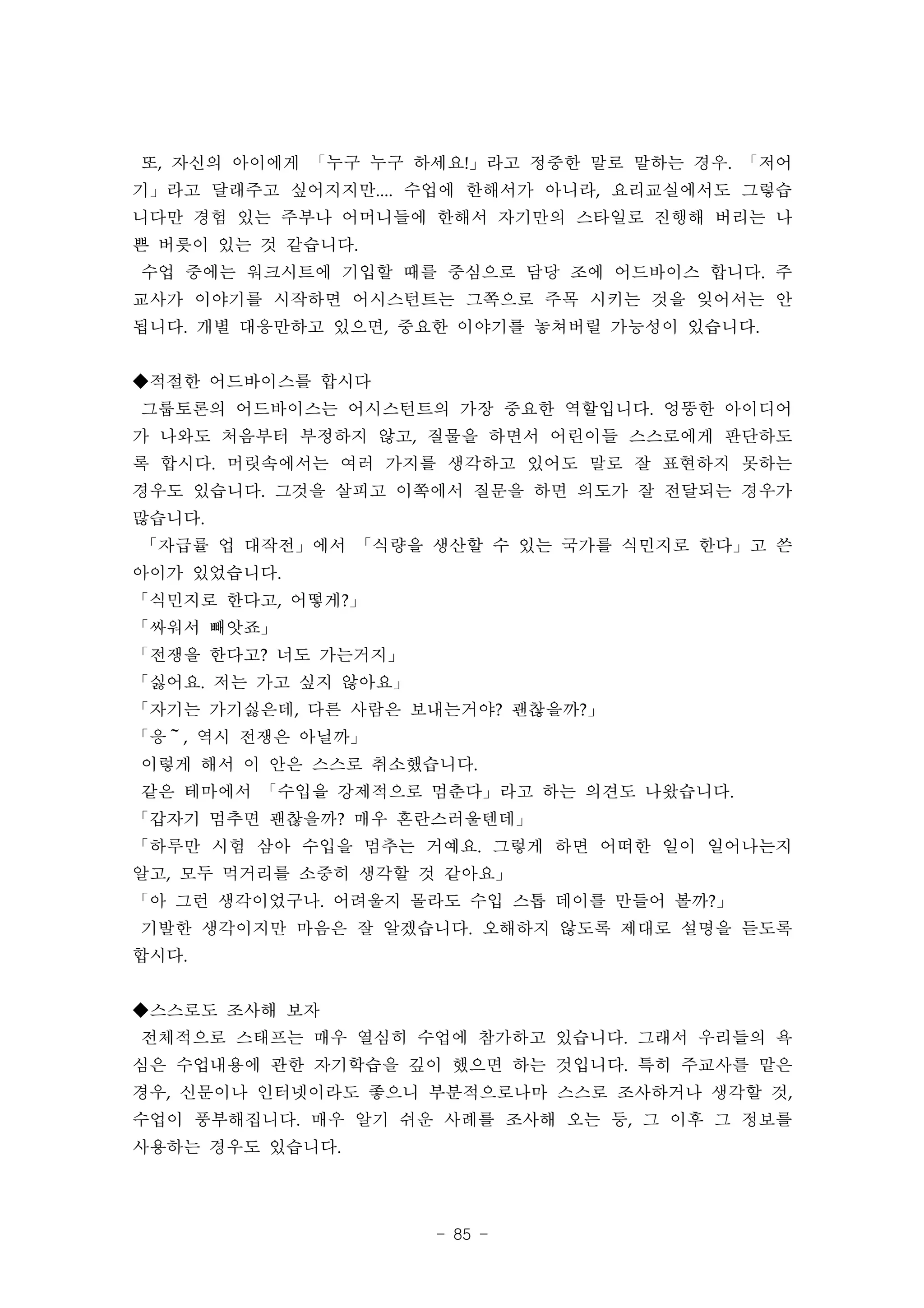 또, 자신의 아이에게 「누구 누구 하세요!」라고 정중한 말로 말하는 경우. 「저어
기」라고 달래주고 싶어지지만.... 수업에 한해서가 아니라, 요리교실에서도 그렇습
니다만 경험 있는 주부나 어머니들에 한해서 자기만의 스타일로 진행해 버리는 나
쁜 버릇이 있는 것 같습니다.
수업 중에는 워크시트에 기입할 때를 중심으로 담당 조에 어드바이스 합니다. 주
교사가 이야기를 시작하면 어시스턴트는 그쪽으로 주목 시키는 것을 잊어서는 안
됩니다. 개별 대응만하고 있으면, 중요한 이야기를 놓쳐버릴 가능성이 있습니다.


◆적절한 어드바이스를 합시다
그룹토론의 어드바이스는 어시스턴트의 가장 중요한 역할입니다. 엉뚱한 아이디어
가 나와도 처음부터 부정하지 않고, 질물을 하면서 어린이들 스스로에게 판단하도
록 합시다. 머릿속에서는 여러 가지를 생각하고 있어도 말로 잘 표현하지 못하는
경우도 있습니다. 그것을 살피고 이쪽에서 질문을 하면 의도가 잘 전달되는 경우가
많습니다.
「자급률 업 대작전」에서 「식량을 생산할 수 있는 국가를 식민지로 한다」고 쓴
아이가 있었습니다.
「식민지로 한다고, 어떻게?」
「싸워서 빼앗죠」
「전쟁을 한다고? 너도 가는거지」
「싫어요. 저는 가고 싶지 않아요」
「자기는 가기싫은데, 다른 사람은 보내는거야? 괜찮을까?」
「응～, 역시 전쟁은 아닐까」
이렇게 해서 이 안은 스스로 취소했습니다.
같은 테마에서 「수입을 강제적으로 멈춘다」라고 하는 의견도 나왔습니다.
「갑자기 멈추면 괜찮을까? 매우 혼란스러울텐데」
「하루만 시험 삼아 수입을 멈추는 거예요. 그렇게 하면 어떠한 일이 일어나는지
알고, 모두 먹거리를 소중히 생각할 것 같아요」
「아 그런 생각이었구나. 어려울지 몰라도 수입 스톱 데이를 만들어 볼까?」
기발한 생각이지만 마음은 잘 알겠습니다. 오해하지 않도록 제대로 설명을 듣도록
합시다.


◆스스로도 조사해 보자
전체적으로 스태프는 매우 열심히 수업에 참가하고 있습니다. 그래서 우리들의 욕
심은 수업내용에 관한 자기학습을 깊이 했으면 하는 것입니다. 특히 주교사를 맡은
경우, 신문이나 인터넷이라도 좋으니 부분적으로나마 스스로 조사하거나 생각할 것,
수업이 풍부해집니다. 매우 알기 쉬운 사례를 조사해 오는 등, 그 이후 그 정보를
사용하는 경우도 있습니다.




                      - 85 -
 