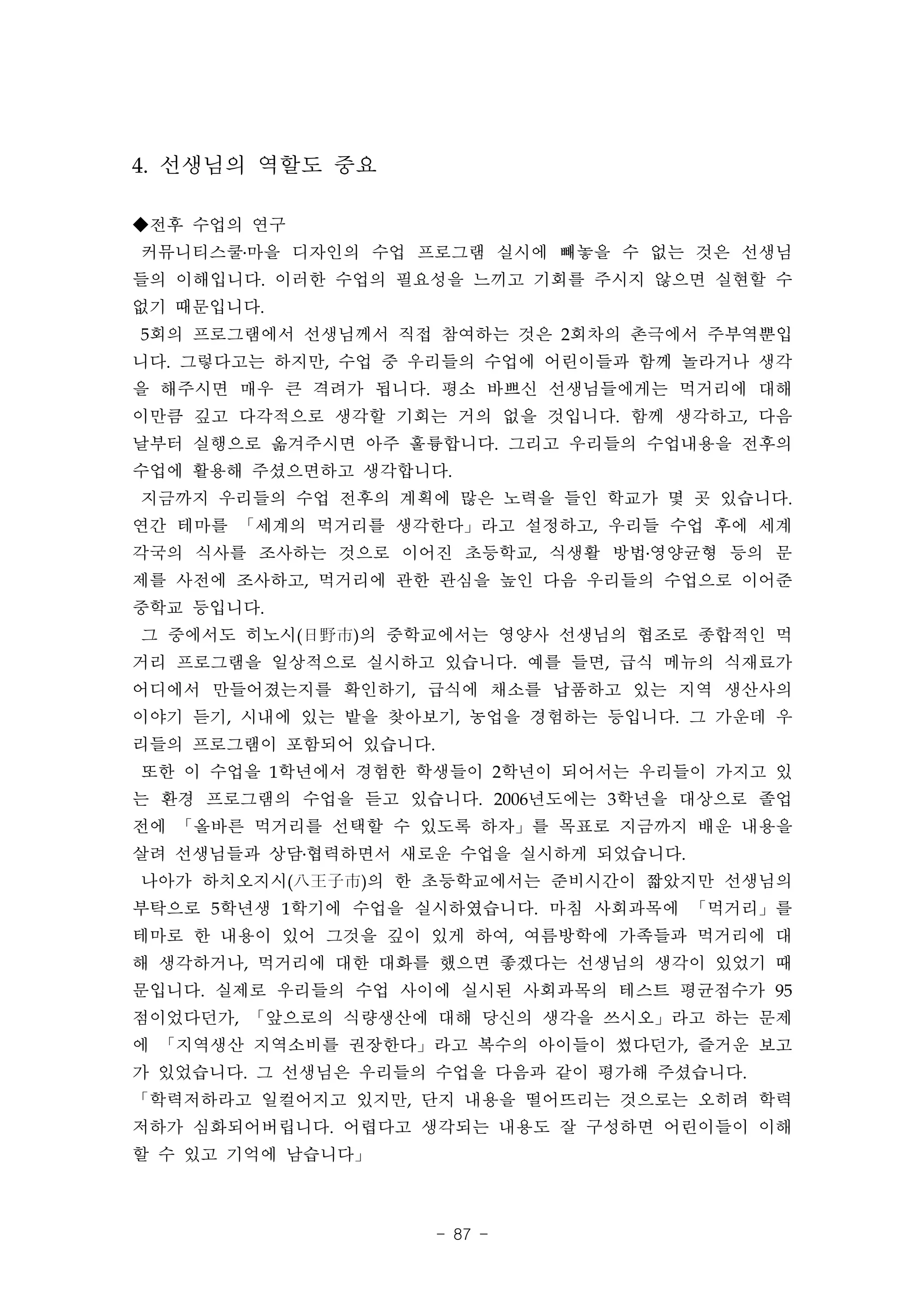 4. 선생님의 역할도 중요

◆전후 수업의 연구
커뮤니티스쿨․마을 디자인의 수업 프로그램 실시에 빼놓을 수 없는 것은 선생님
들의 이해입니다. 이러한 수업의 필요성을 느끼고 기회를 주시지 않으면 실현할 수
없기 때문입니다.
5회의 프로그램에서 선생님께서 직접 참여하는 것은 2회차의 촌극에서 주부역뿐입
니다. 그렇다고는 하지만, 수업 중 우리들의 수업에 어린이들과 함께 놀라거나 생각
을 해주시면 매우 큰 격려가 됩니다. 평소 바쁘신 선생님들에게는 먹거리에 대해
이만큼 깊고 다각적으로 생각할 기회는 거의 없을 것입니다. 함께 생각하고, 다음
날부터 실행으로 옮겨주시면 아주 훌륭합니다. 그리고 우리들의 수업내용을 전후의
수업에 활용해 주셨으면하고 생각합니다.
지금까지 우리들의 수업 전후의 계획에 많은 노력을 들인 학교가 몇 곳 있습니다.
연간 테마를 「세계의 먹거리를 생각한다」라고 설정하고, 우리들 수업 후에 세계
각국의 식사를 조사하는 것으로 이어진 초등학교, 식생활 방법․영양균형 등의 문
제를 사전에 조사하고, 먹거리에 관한 관심을 높인 다음 우리들의 수업으로 이어준
중학교 등입니다.
그 중에서도 히노시(日野市)의 중학교에서는 영양사 선생님의 협조로 종합적인 먹
거리 프로그램을 일상적으로 실시하고 있습니다. 예를 들면, 급식 메뉴의 식재료가
어디에서 만들어졌는지를 확인하기, 급식에 채소를 납품하고 있는 지역 생산사의
이야기 듣기, 시내에 있는 밭을 찾아보기, 농업을 경험하는 등입니다. 그 가운데 우
리들의 프로그램이 포함되어 있습니다.
또한 이 수업을 1학년에서 경험한 학생들이 2학년이 되어서는 우리들이 가지고 있
는 환경 프로그램의 수업을 듣고 있습니다. 2006년도에는 3학년을 대상으로 졸업
전에 「올바른 먹거리를 선택할 수 있도록 하자」를 목표로 지금까지 배운 내용을
살려 선생님들과 상담․협력하면서 새로운 수업을 실시하게 되었습니다.
나아가 하치오지시(八王子市)의 한 초등학교에서는 준비시간이 짧았지만 선생님의
부탁으로 5학년생 1학기에 수업을 실시하였습니다. 마침 사회과목에 「먹거리」를
테마로 한 내용이 있어 그것을 깊이 있게 하여, 여름방학에 가족들과 먹거리에 대
해 생각하거나, 먹거리에 대한 대화를 했으면 좋겠다는 선생님의 생각이 있었기 때
문입니다. 실제로 우리들의 수업 사이에 실시된 사회과목의 테스트 평균점수가 95
점이었다던가, 「앞으로의 식량생산에 대해 당신의 생각을 쓰시오」라고 하는 문제
에 「지역생산 지역소비를 권장한다」라고 복수의 아이들이 썼다던가, 즐거운 보고
가 있었습니다. 그 선생님은 우리들의 수업을 다음과 같이 평가해 주셨습니다.
「학력저하라고 일컬어지고 있지만, 단지 내용을 떨어뜨리는 것으로는 오히려 학력
저하가 심화되어버립니다. 어렵다고 생각되는 내용도 잘 구성하면 어린이들이 이해
할 수 있고 기억에 남습니다」



                       - 87 -
 