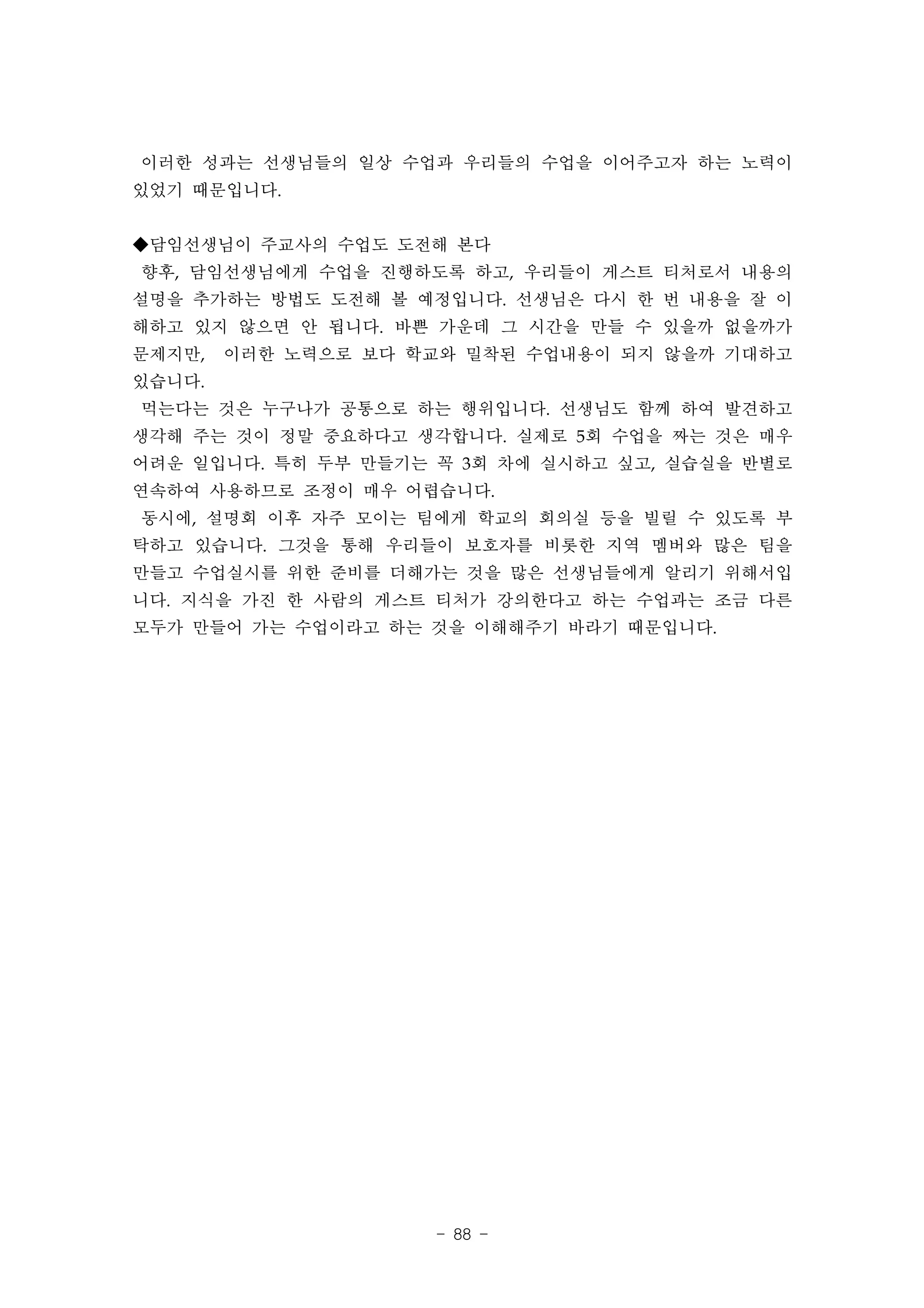이러한 성과는 선생님들의 일상 수업과 우리들의 수업을 이어주고자 하는 노력이
있었기 때문입니다.


◆담임선생님이 주교사의 수업도 도전해 본다
향후, 담임선생님에게 수업을 진행하도록 하고, 우리들이 게스트 티처로서 내용의
설명을 추가하는 방법도 도전해 볼 예정입니다. 선생님은 다시 한 번 내용을 잘 이
해하고 있지 않으면 안 됩니다. 바쁜 가운데 그 시간을 만들 수 있을까 없을까가
문제지만,   이러한 노력으로 보다 학교와 밀착된 수업내용이 되지 않을까 기대하고
있습니다.
먹는다는 것은 누구나가 공통으로 하는 행위입니다. 선생님도 함께 하여 발견하고
생각해 주는 것이 정말 중요하다고 생각합니다. 실제로 5회 수업을 짜는 것은 매우
어려운 일입니다. 특히 두부 만들기는 꼭 3회 차에 실시하고 싶고, 실습실을 반별로
연속하여 사용하므로 조정이 매우 어렵습니다.
동시에, 설명회 이후 자주 모이는 팀에게 학교의 회의실 등을 빌릴 수 있도록 부
탁하고 있습니다. 그것을 통해 우리들이 보호자를 비롯한 지역 멤버와 많은 팀을
만들고 수업실시를 위한 준비를 더해가는 것을 많은 선생님들에게 알리기 위해서입
니다. 지식을 가진 한 사람의 게스트 티처가 강의한다고 하는 수업과는 조금 다른
모두가 만들어 가는 수업이라고 하는 것을 이해해주기 바라기 때문입니다.




                     - 88 -
 