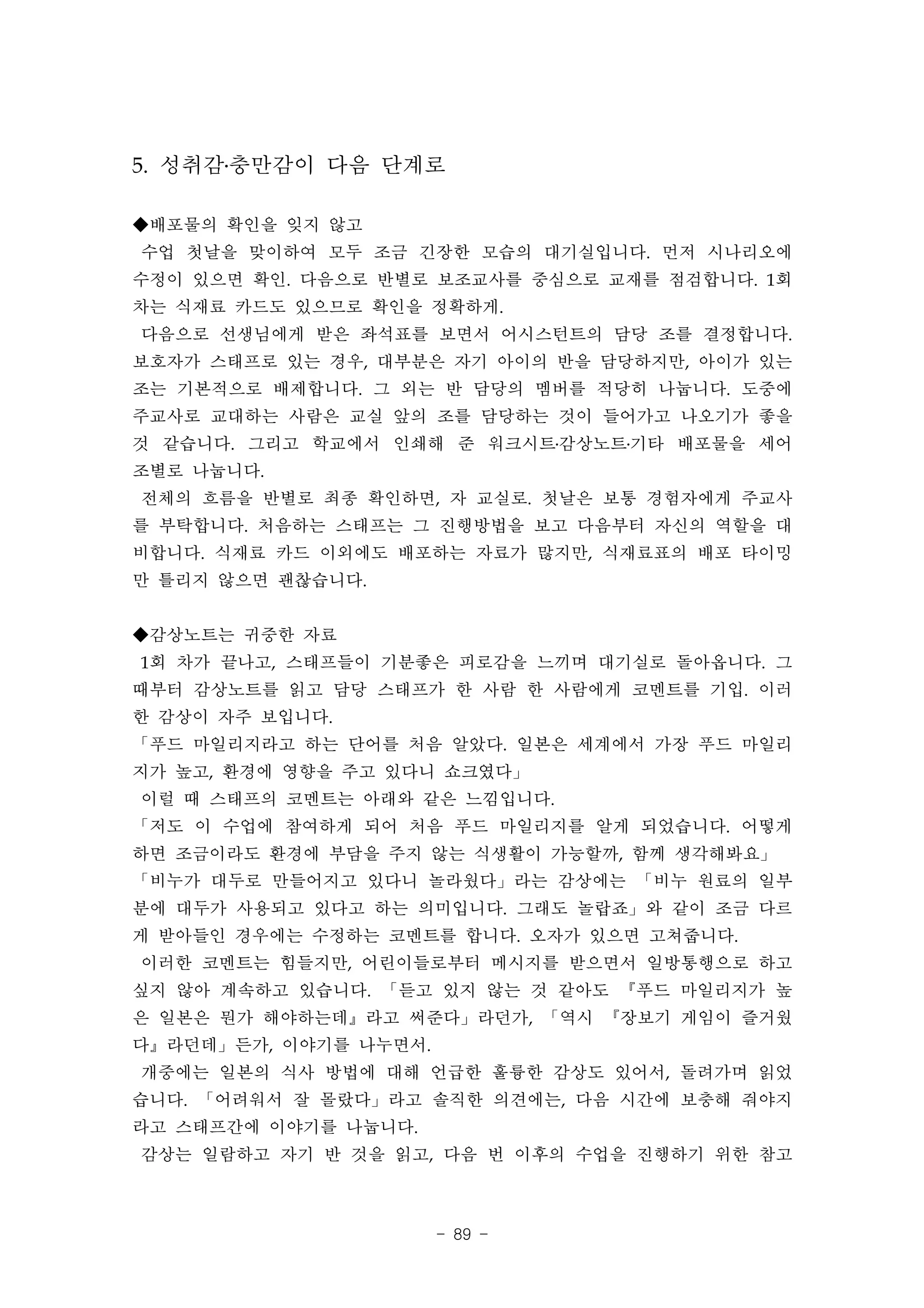 5. 성취감․충만감이 다음 단계로

◆배포물의 확인을 잊지 않고
수업 첫날을 맞이하여 모두 조금 긴장한 모습의 대기실입니다. 먼저 시나리오에
수정이 있으면 확인. 다음으로 반별로 보조교사를 중심으로 교재를 점검합니다. 1회
차는 식재료 카드도 있으므로 확인을 정확하게.
다음으로 선생님에게 받은 좌석표를 보면서 어시스턴트의 담당 조를 결정합니다.
보호자가 스태프로 있는 경우, 대부분은 자기 아이의 반을 담당하지만, 아이가 있는
조는 기본적으로 배제합니다. 그 외는 반 담당의 멤버를 적당히 나눕니다. 도중에
주교사로 교대하는 사람은 교실 앞의 조를 담당하는 것이 들어가고 나오기가 좋을
것 같습니다. 그리고 학교에서 인쇄해 준 워크시트․감상노트․기타 배포물을 세어
조별로 나눕니다.
전체의 흐름을 반별로 최종 확인하면, 자 교실로. 첫날은 보통 경험자에게 주교사
를 부탁합니다. 처음하는 스태프는 그 진행방법을 보고 다음부터 자신의 역할을 대
비합니다. 식재료 카드 이외에도 배포하는 자료가 많지만, 식재료표의 배포 타이밍
만 틀리지 않으면 괜찮습니다.


◆감상노트는 귀중한 자료
1회 차가 끝나고, 스태프들이 기분좋은 피로감을 느끼며 대기실로 돌아옵니다. 그
때부터 감상노트를 읽고 담당 스태프가 한 사람 한 사람에게 코멘트를 기입. 이러
한 감상이 자주 보입니다.
「푸드 마일리지라고 하는 단어를 처음 알았다. 일본은 세계에서 가장 푸드 마일리
지가 높고, 환경에 영향을 주고 있다니 쇼크였다」
이럴 때 스태프의 코멘트는 아래와 같은 느낌입니다.
「저도 이 수업에 참여하게 되어 처음 푸드 마일리지를 알게 되었습니다. 어떻게
하면 조금이라도 환경에 부담을 주지 않는 식생활이 가능할까, 함께 생각해봐요」
「비누가 대두로 만들어지고 있다니 놀라웠다」라는 감상에는 「비누 원료의 일부
분에 대두가 사용되고 있다고 하는 의미입니다. 그래도 놀랍죠」와 같이 조금 다르
게 받아들인 경우에는 수정하는 코멘트를 합니다. 오자가 있으면 고쳐줍니다.
이러한 코멘트는 힘들지만, 어린이들로부터 메시지를 받으면서 일방통행으로 하고
싶지 않아 계속하고 있습니다. 「듣고 있지 않는 것 같아도 『푸드 마일리지가 높
은 일본은 뭔가 해야하는데』라고 써준다」라던가, 「역시 『장보기 게임이 즐거웠
다』라던데」든가, 이야기를 나누면서.
개중에는 일본의 식사 방법에 대해 언급한 훌륭한 감상도 있어서, 돌려가며 읽었
습니다. 「어려워서 잘 몰랐다」라고 솔직한 의견에는, 다음 시간에 보충해 줘야지
라고 스태프간에 이야기를 나눕니다.
감상는 일람하고 자기 반 것을 읽고, 다음 번 이후의 수업을 진행하기 위한 참고



                       - 89 -
 