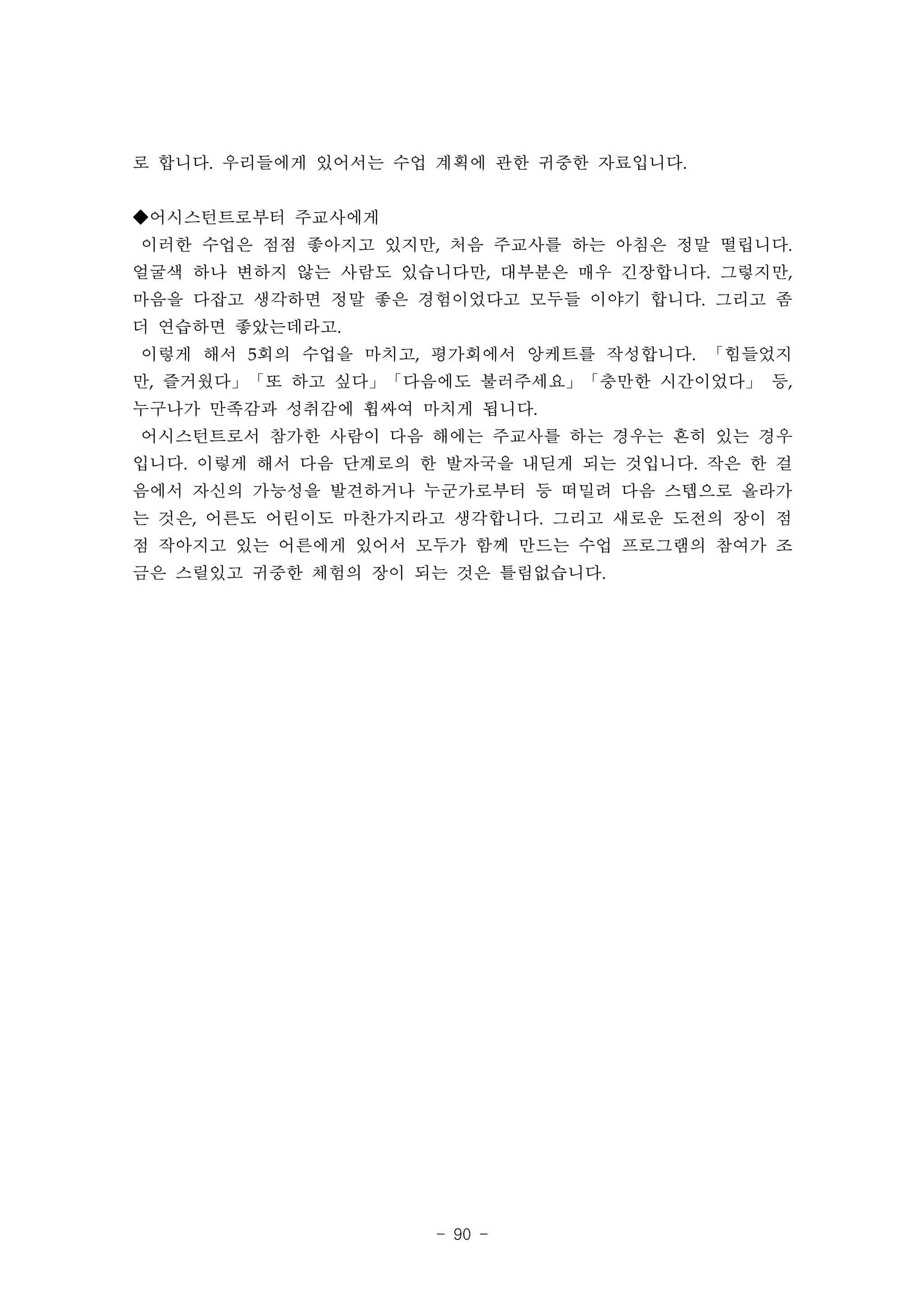 로 합니다. 우리들에게 있어서는 수업 계획에 관한 귀중한 자료입니다.


◆어시스턴트로부터 주교사에게
이러한 수업은 점점 좋아지고 있지만, 처음 주교사를 하는 아침은 정말 떨립니다.
얼굴색 하나 변하지 않는 사람도 있습니다만, 대부분은 매우 긴장합니다. 그렇지만,
마음을 다잡고 생각하면 정말 좋은 경험이었다고 모두들 이야기 합니다. 그리고 좀
더 연습하면 좋았는데라고.
이렇게 해서 5회의 수업을 마치고, 평가회에서 앙케트를 작성합니다. 「힘들었지
만, 즐거웠다」「또 하고 싶다」「다음에도 불러주세요」「충만한 시간이었다」 등,
누구나가 만족감과 성취감에 휩싸여 마치게 됩니다.
어시스턴트로서 참가한 사람이 다음 해에는 주교사를 하는 경우는 흔히 있는 경우
입니다. 이렇게 해서 다음 단계로의 한 발자국을 내딛게 되는 것입니다. 작은 한 걸
음에서 자신의 가능성을 발견하거나 누군가로부터 등 떠밀려 다음 스텝으로 올라가
는 것은, 어른도 어린이도 마찬가지라고 생각합니다. 그리고 새로운 도전의 장이 점
점 작아지고 있는 어른에게 있어서 모두가 함께 만드는 수업 프로그램의 참여가 조
금은 스릴있고 귀중한 체험의 장이 되는 것은 틀림없습니다.




                     - 90 -
 