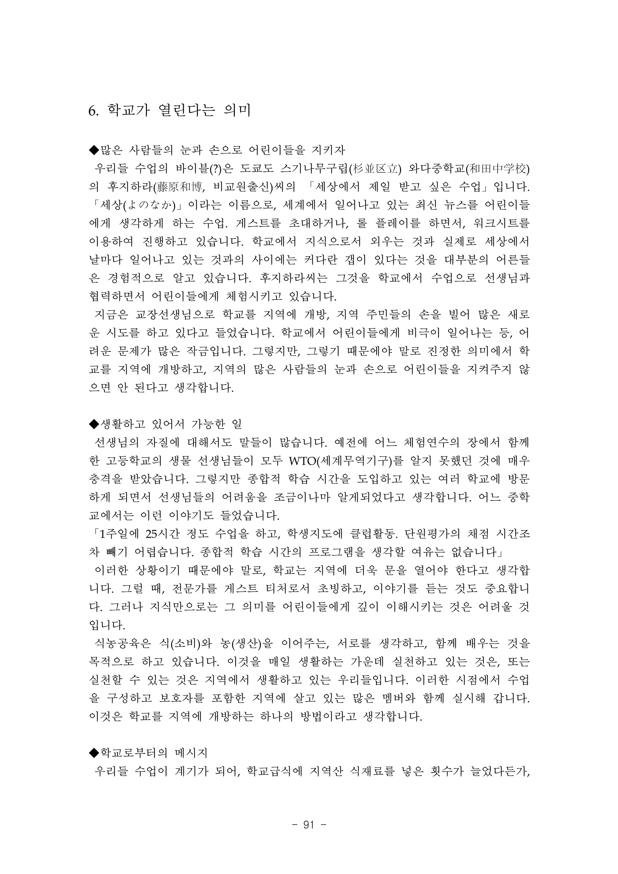 6. 학교가 열린다는 의미

◆많은 사람들의 눈과 손으로 어린이들을 지키자
우리들 수업의 바이블(?)은 도쿄도 스기나무구립(杉並区立) 와다중학교(和田中学校)
의 후지하라(藤原和博, 비교원출신)씨의 「세상에서 제일 받고 싶은 수업」입니다.
「세상(よのなか)」이라는 이름으로, 세계에서 일어나고 있는 최신 뉴스를 어린이들
에게 생각하게 하는 수업. 게스트를 초대하거나, 롤 플레이를 하면서, 워크시트를
이용하여 진행하고 있습니다. 학교에서 지식으로서 외우는 것과 실제로 세상에서
날마다 일어나고 있는 것과의 사이에는 커다란 갭이 있다는 것을 대부분의 어른들
은 경험적으로 알고 있습니다. 후지하라씨는 그것을 학교에서 수업으로 선생님과
협력하면서 어린이들에게 체험시키고 있습니다.
지금은 교장선생님으로 학교를 지역에 개방, 지역 주민들의 손을 빌어 많은 새로
운 시도를 하고 있다고 들었습니다. 학교에서 어린이들에게 비극이 일어나는 등, 어
려운 문제가 많은 작금입니다. 그렇지만, 그렇기 때문에야 말로 진정한 의미에서 학
교를 지역에 개방하고, 지역의 많은 사람들의 눈과 손으로 어린이들을 지켜주지 않
으면 안 된다고 생각합니다.


◆생활하고 있어서 가능한 일
선생님의 자질에 대해서도 말들이 많습니다. 예전에 어느 체험연수의 장에서 함께
한 고등학교의 생물 선생님들이 모두 WTO(세계무역기구)를 알지 못했던 것에 매우
충격을 받았습니다. 그렇지만 종합적 학습 시간을 도입하고 있는 여러 학교에 방문
하게 되면서 선생님들의 어려움을 조금이나마 알게되었다고 생각합니다. 어느 중학
교에서는 이런 이야기도 들었습니다.
「1주일에 25시간 정도 수업을 하고, 학생지도에 클럽활동. 단원평가의 채점 시간조
차 빼기 어렵습니다. 종합적 학습 시간의 프로그램을 생각할 여유는 없습니다」
이러한 상황이기 때문에야 말로, 학교는 지역에 더욱 문을 열어야 한다고 생각합
니다. 그럴 때, 전문가를 게스트 티처로서 초빙하고, 이야기를 듣는 것도 중요합니
다. 그러나 지식만으로는 그 의미를 어린이들에게 깊이 이해시키는 것은 어려울 것
입니다.
식농공육은 식(소비)와 농(생산)을 이어주는, 서로를 생각하고, 함께 배우는 것을
목적으로 하고 있습니다. 이것을 매일 생활하는 가운데 실천하고 있는 것은, 또는
실천할 수 있는 것은 지역에서 생활하고 있는 우리들입니다. 이러한 시점에서 수업
을 구성하고 보호자를 포함한 지역에 살고 있는 많은 멤버와 함께 실시해 갑니다.
이것은 학교를 지역에 개방하는 하나의 방법이라고 생각합니다.


◆학교로부터의 메시지
우리들 수업이 계기가 되어, 학교급식에 지역산 식재료를 넣은 횟수가 늘었다든가,



                      - 91 -
 
