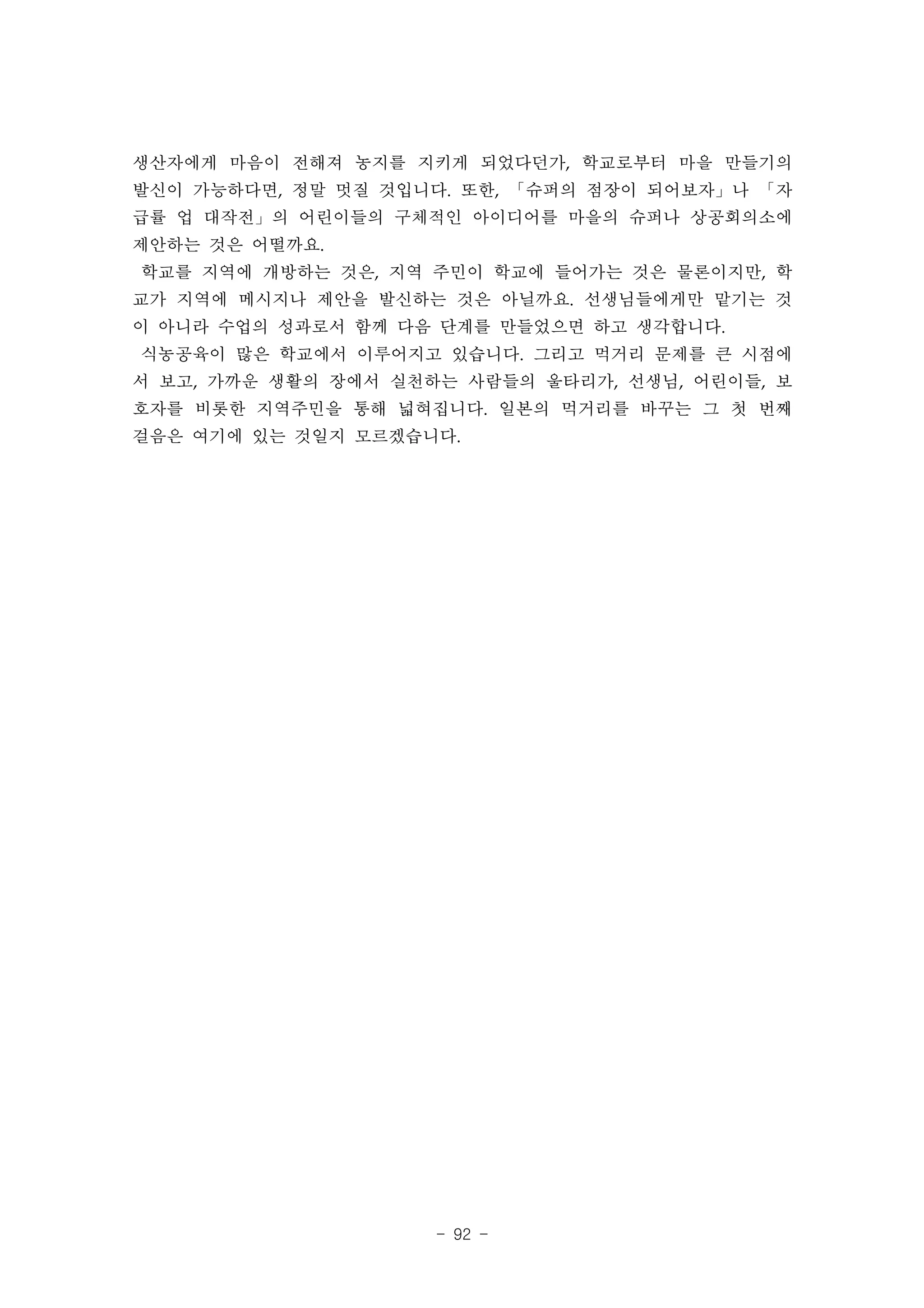 생산자에게 마음이 전해져 농지를 지키게 되었다던가, 학교로부터 마을 만들기의
발신이 가능하다면, 정말 멋질 것입니다. 또한, 「슈퍼의 점장이 되어보자」나 「자
급률 업 대작전」의 어린이들의 구체적인 아이디어를 마을의 슈퍼나 상공회의소에
제안하는 것은 어떨까요.
학교를 지역에 개방하는 것은, 지역 주민이 학교에 들어가는 것은 물론이지만, 학
교가 지역에 메시지나 제안을 발신하는 것은 아닐까요. 선생님들에게만 맡기는 것
이 아니라 수업의 성과로서 함께 다음 단계를 만들었으면 하고 생각합니다.
식농공육이 많은 학교에서 이루어지고 있습니다. 그리고 먹거리 문제를 큰 시점에
서 보고, 가까운 생활의 장에서 실천하는 사람들의 울타리가, 선생님, 어린이들, 보
호자를 비롯한 지역주민을 통해 넓혀집니다. 일본의 먹거리를 바꾸는 그 첫 번째
걸음은 여기에 있는 것일지 모르겠습니다.




                     - 92 -
 