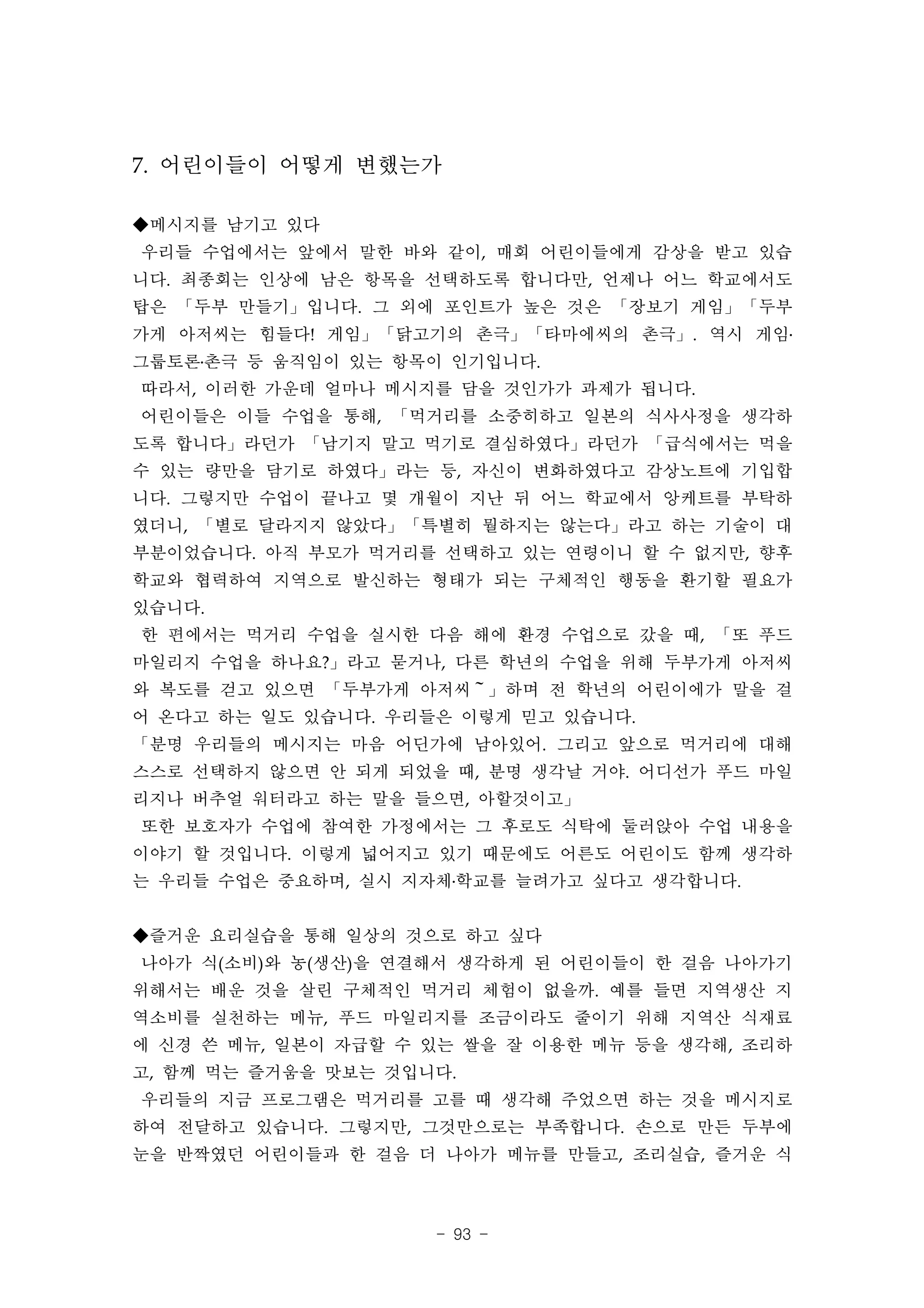 7. 어린이들이 어떻게 변했는가

◆메시지를 남기고 있다
우리들 수업에서는 앞에서 말한 바와 같이, 매회 어린이들에게 감상을 받고 있습
니다. 최종회는 인상에 남은 항목을 선택하도록 합니다만, 언제나 어느 학교에서도
탑은 「두부 만들기」입니다. 그 외에 포인트가 높은 것은 「장보기 게임」「두부
가게 아저씨는 힘들다! 게임」「닭고기의 촌극」「타마에씨의 촌극」. 역시 게임․
그룹토론․촌극 등 움직임이 있는 항목이 인기입니다.
따라서, 이러한 가운데 얼마나 메시지를 담을 것인가가 과제가 됩니다.
어린이들은 이들 수업을 통해, 「먹거리를 소중히하고 일본의 식사사정을 생각하
도록 합니다」라던가 「남기지 말고 먹기로 결심하였다」라던가 「급식에서는 먹을
수 있는 량만을 담기로 하였다」라는 등, 자신이 변화하였다고 감상노트에 기입합
니다. 그렇지만 수업이 끝나고 몇 개월이 지난 뒤 어느 학교에서 앙케트를 부탁하
였더니, 「별로 달라지지 않았다」「특별히 뭘하지는 않는다」라고 하는 기술이 대
부분이었습니다. 아직 부모가 먹거리를 선택하고 있는 연령이니 할 수 없지만, 향후
학교와 협력하여 지역으로 발신하는 형태가 되는 구체적인 행동을 환기할 필요가
있습니다.
한 편에서는 먹거리 수업을 실시한 다음 해에 환경 수업으로 갔을 때, 「또 푸드
마일리지 수업을 하나요?」라고 묻거나, 다른 학년의 수업을 위해 두부가게 아저씨
와 복도를 걷고 있으면 「두부가게 아저씨～」하며 전 학년의 어린이에가 말을 걸
어 온다고 하는 일도 있습니다. 우리들은 이렇게 믿고 있습니다.
「분명 우리들의 메시지는 마음 어딘가에 남아있어. 그리고 앞으로 먹거리에 대해
스스로 선택하지 않으면 안 되게 되었을 때, 분명 생각날 거야. 어디선가 푸드 마일
리지나 버추얼 워터라고 하는 말을 들으면, 아할것이고」
또한 보호자가 수업에 참여한 가정에서는 그 후로도 식탁에 둘러앉아 수업 내용을
이야기 할 것입니다. 이렇게 넓어지고 있기 때문에도 어른도 어린이도 함께 생각하
는 우리들 수업은 중요하며, 실시 지자체․학교를 늘려가고 싶다고 생각합니다.


◆즐거운 요리실습을 통해 일상의 것으로 하고 싶다
나아가 식(소비)와 농(생산)을 연결해서 생각하게 된 어린이들이 한 걸음 나아가기
위해서는 배운 것을 살린 구체적인 먹거리 체험이 없을까. 예를 들면 지역생산 지
역소비를 실천하는 메뉴, 푸드 마일리지를 조금이라도 줄이기 위해 지역산 식재료
에 신경 쓴 메뉴, 일본이 자급할 수 있는 쌀을 잘 이용한 메뉴 등을 생각해, 조리하
고, 함께 먹는 즐거움을 맛보는 것입니다.
우리들의 지금 프로그램은 먹거리를 고를 때 생각해 주었으면 하는 것을 메시지로
하여 전달하고 있습니다. 그렇지만, 그것만으로는 부족합니다. 손으로 만든 두부에
눈을 반짝였던 어린이들과 한 걸음 더 나아가 메뉴를 만들고, 조리실습, 즐거운 식



                     - 93 -
 