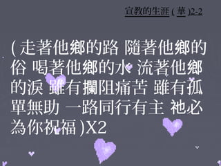 宣教的生涯 ( 華 )2-2



( 走著他鄉的路 隨著他鄉的
俗 喝著他鄉的水 流著他鄉
的淚 雖有攔阻痛苦 雖有孤
單無助 一路同行有主 祂必
為你祝福 )X2
 