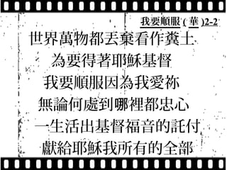 我要順服 ( 華 )2-2
世界萬物都丟棄看作糞土
  為要得著耶穌基督
 我要順服因為我愛祢
 無論何處到哪裡都忠心
一生活出基督福音的託付
 獻給耶穌我所有的全部
 