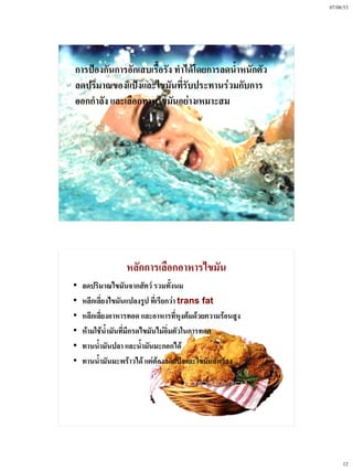 07/08/53




การป้องกันการอักเสบเรื้อรัง ทําได้โดยการลดน้ําหนักตัว
ลดปริมาณของแป้งและไขมันที่รับประทานร่วมกับการ
ออกกําลัง และเลือกทานไขมันอย่างเหมาะสม




                  หลักการเลือกอาหารไขมัน
•   ลดปริมาณไขมันจากสัตว์ รวมทั้งนม
•   หลีกเลี่ยงไขมันแปลงรูป ที่เรียกว่า trans fat
•   หลีกเลี่ยงอาหารทอด และอาหารที่หุงต้มด้วยความร้อนสูง
•   ห้ามใช้น้ํามันที่มีกรดไขมันไม่อิ่มตัวในการทอด
•   ทานน้ํามันปลา และน้ํามันมะกอกได้
•   ทานน้ํามันมะพร้าวได้ แต่ต้องลดแป้งและไขมันสัตว์ลง




                                                               12
 
