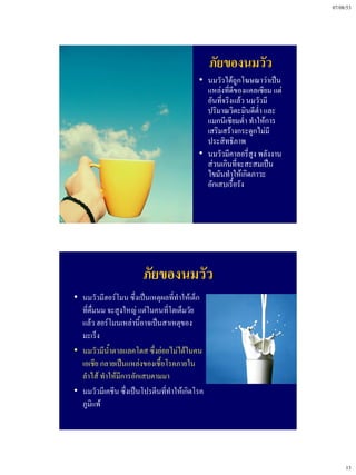 07/08/53




                                                ภัยของนมวัว
                                           • นมวัวได้ถูกโฆษณาว่าเป็น
                                             แหล่งที่ดีของแคลเซียม แต่
                                             อันที่จริงแล้ว นมวัวมี
                                             ปริมาณวิตะมินดีต่ํา และ
                                             แมกนีเซียมต่ํา ทําให้การ
                                             เสริมสร้างกระดูกไม่มี
                                             ประสิทธิภาพ
                                           • นมวัวมีคาลอรี่สูง พลังงาน
                                             ส่วนเกินที่จะสะสมเป็น
                                             ไขมันทําให้เกิดภาวะ
                                             อักเสบเรื้อรัง




                        ภัยของนมวัว
• นมวัวมีฮอร์โมน ซึ่งเป็นเหตุผลที่ทําให้เด็ก
  ที่ดื่มนม จะสูงใหญ่ แต่ในคนที่โตเต็มวัย
  แล้ว ฮอร์โมนเหล่านี้อาจเป็นสาเหตุของ
  มะเร็ง
• นมวัวมีน้ําตาลแลคโตส ซึ่งย่อยไม่ได้ในคน
  เอเชีย กลายเป็นแหล่งของเชื้อโรคภายใน
  ลําไส้ ทําให้มีการอักเสบตามมา
• นมวัวมีเคชีน ซึ่งเป็นโปรตีนที่ทําให้เกิดโรค
  ภูมิแพ้




                                                                              13
 