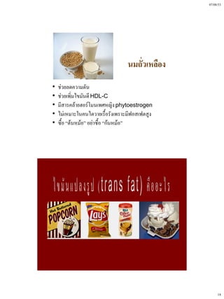 07/08/53




                                  นมถั่วเหลือง
•   ช่วยลดความดัน
•   ช่วยเพิ่มไขมันดี HDL-C
•   มีสารคล้ายฮอร์โมนเพศหญิง phytoestrogen
•   ไม่เหมาะในคนไตวายเรื้อรังเพราะมีฟอสเฟตสูง
•   ซื้อ “ต้นหม้อ” อย่าซื้อ “ก้นหม้อ”




                                                      14
 