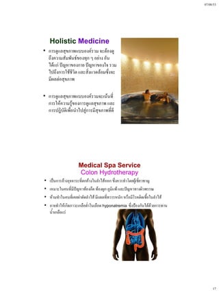 07/08/53




    Holistic Medicine
• การดูแลสุขภาพแบบองค์รวม จะต้องดู
  ถึงความสัมพันธ์ของทุก ๆ อย่าง อัน
  ได้แก่ ปัญหาของกาย ปัญหาของใจ รวม
  ไปถึงการใช้ชีวิต และสิ่งแวดล้อมซึ่งจะ
  มีผลต่อสุขภาพ

• การดูแลสุขภาพแบบองค์รวมจะเน้นที่
  การให้ความรู้ของการดูแลสุขภาพ และ
  การปฎิบัติเพื่อนําไปสู่การมีสุขภาพที่ดี




                     Medical Spa Service
                     Colon Hydrotherapy
•   เป็นการล้างอุจจาระที่ตกค้างในลําไส้ออก ซึ่งควรทําโดยผู้เชี่ยวชาญ
•   เหมาะในคนที่มปัญหาท้องอืด ท้องผูก ภูมิแพ้ และปัญหาทางผิวพรรณ
                   ี
•   ห้ามทําในคนที่เคยผ่าตัดลําไส้ มีแผลที่ทวารหนัก หรือมีโรคติดเชือในลําไส้
                                                                   ้
•   อาจทําให้เกิดภาวะเกลือต่ําในเลือด hyponatremia ซึ่งป้องกันได้ด้วยการทาน
    น้ําเกลือแร่




                                                                                   17
 