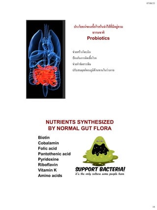 07/08/53




                        ประโยชน์ของเชื้อโรคในลําไส้ที่มีอยู่ตาม
                                    ธรรมชาติ
                                 Probiotics

                       ช่วยสร้างวิตะมิน
                       ป้องกันการติดเชื้อโรค
                       ช่วยกําจัดสารพิษ
                       ปรับสมดุลย์ของภูมิต้านทานในร่างกาย




       NUTRIENTS SYNTHESIZED
        BY NORMAL GUT FLORA
•   Biotin
•   Cobalamin
•   Folic acid
•   Pantothenic acid
•   Pyridoxine
•   Riboflavin
•   Vitamin K
•   Amino acids




                                                                       18
 