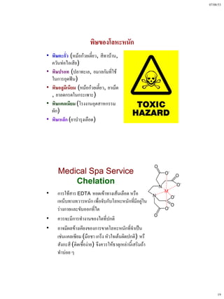 07/08/53




                        พิษของโลหะหนัก
• พิษตะกั่ว (หม้อก๋วยเตี๋ยว, สีทาบ้าน,
  ควันท่อไอเสีย)
• พิษปรอท (ปลาทะเล, อมาลกัมที่ใช้
  ในการอุดฟัน)
• พิษอลูมีเนียม (หม้อก๋วยเตี๋ยว, ยาเม็ด
  , ยาลดกรดในกระเพาะ)
• พิษแคดเมียม (โรงงานอุตสาหกรรม
  ผัก)
• พิษเหล็ก (ยาบํารุงเลือด)




      Medical Spa Service
          Chelation
•     การใช้สาร EDTA หยดเข้าทางเส้นเลือด หรือ
      เหน็บทางทวารหนัก เพื่อจับกับโลหะหนักที่มีอยู่ใน
      ร่างกายและขับออกที่ไต
•     ควรจะมีการทํางานของไตที่ปกติ
•     อาจมีผลข้างเคียงของการขาดโลหะหนักที่จําเป็น
      เช่นแคลเซียม (มือชา เกร็ง หัวใจเต้นผิดปกติ) หรื
      สังกะสี (ติดเชื้อง่าย) จึงควรให้ธาตุเหล่านี้เสริมถ้า
      ทําบ่อย ๆ




                                                                  19
 