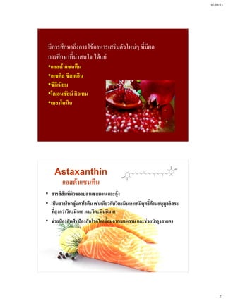 07/08/53




 มีการศึกษาถึงการใช้อาหารเสริมตัวใหม่ๆ ที่มผล
                                           ี
 การศึกษาที่นาสนใจ ได้แก่
             ่
 •แอสต้าแซนทีน
 •อเซติล ซีสเตอีน
 •ซีลีเนียม
 •โคเอนซัยม์ คิวเทน
 •เมลาโตนิน




    Astaxanthin
     แอสต้าแซนทีน
• สารสีส้มที่ผิวของปลาแซลมอน และกุ้ง
• เป็นสารในกลุ่มคาโรตีน เช่นเดียวกับวิตะมินเอ แต่มีฤทธิ์ต้านอนุมูลอิสระ
  ที่สูงกว่าวิตะมินเอ และวิตะมินอีมาก
• ช่วยป้องกันฝ้า ป้องกันโรคไตเสื่อมจากเบาหวาน และช่วยบํารุงสายตา




                                                                               21
 