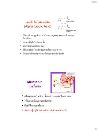 07/08/53




      แอลฟ่า ไลโปอิค แอซิด
     (Alpha Lipoic Acid)

• เป็นสารต้านอนุมูลอิสระ ช่วยในการ regenerate สารต้านอนุมูล
  อิสระอื่น ๆ
• ออกฤทธิ์ทั้งในไขมัน และน้ํา
• ช่วยกําจัดพิษของโลหะหนัก
• ใช้ในการรักษาโรคเส้นประสาทเสื่อมจากเบาหวาน
• มีกํามะถันเป็นองค์ประกอบ ช่วยบรรเทาอาการปวดข้อ




       Melatonin
         เมลาโตนิน

 •   สร้างจากต่อมไพเนียล เพื่อบอกร่างกายว่าเป็นเวลานอน
 •   ใช้ในคนที่มีปัญหานอนไม่หลับ
 •   มีฤทธิ์ต้านอนุมูลอิสระ
 •   ช่วยกระตุ้นภูมิต้านทานในการต่อต้านเซลล์มะเร็ง




                                                                   23
 