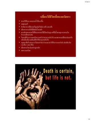 07/08/53




                               เปลี่ยนวิถีชีวิตเพื่อชะลอวัยชรา
•   ทานให้ช้าลง และทานน้ําให้มากขึ้น
•   งดสูบบุหรี่
•   จํากัดอาหารที่มีคาลอรี่สูงเช่นไขมัน เหล้า และแป้ง
•   เลือกอาหารแป้งที่มีดัชนีน้ําตาลต่า
                                     ํ
•   ทานผักสดและผลไม้ที่สะอาด ผลไม้มีวิตะมินสูง แต่ก็มีน้ําตาลสูง ควรทานใน
    จํานวนที่เหมาะสม
•   ในคนที่อ้วน ควรยอมรับความจริงว่าทานมากเกินไป และพยายามเปลี่ยนแปลงหรือ
    หลีกเลี่ยงสิ่งแวดล้อมที่ทําให้ทานมากเกินไป
•   หยุดหาข้ออ้างของการไม่ออกกําลัง กําหนดเวลาให้กับการออกกําลัง เช่นเดียวกับ
    เวลาอื่น ๆ ของ ชีวิต
•   เลือกทานวิตะมินอย่างถูกหลัก
•   ลดความเครียด




                                                                                     24
 