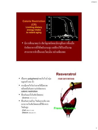07/08/53




    Calorie Restriction
           (CR)
        Limiting dietary
         energy intake
        to retard aging




   • มีการศึกษาพบว่า สัตว์ทุกชนิดจะมีอายุยืนยาวขึ้นเมื่อ
     จํากัดอาหารที่ให้พลังงานสูง แต่ต้องได้รับปริมาณ
     สารอาหารจําเป็นและวิตะมิน อย่างเพียงพอ




                                       Resveratrol
• เป็นสาร polyphenol พบในไวน์ องุ่น     เรสเวอราทรอล
  บลูเบอรี และ ถั่ว
• กระตุ้นกลไกในร่างกายให้มีสภาพ
  คล้ายคลึงกับสภาวะจํากัดอาหาร
  caloric restriction
• ป้องกันมะเร็งในสัตว์ทดลอง
   (Science 1997;275:218)
• ป้องกันความอ้วน ไขมันเกาะตับ และ
  เบาหวานในสัตว์ทดลองที่ได้อาหาร
  ไขมันสูง                            French Paradox
   (Cell 2006;127:1109)
   (Nature 2006;444:337)




                                                                 4
 
