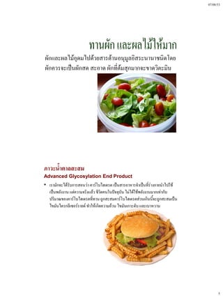 07/08/53




ผักและผลไม้อุดมไปด้วยสารต้านอนุมูลอิสระนานาชนิดโดย
ผักควรจะเป็นผักสด สะอาด ผักที่ต้มสุกมากจะขาดวิตะมิน




ภาวะน้ําตาลสะสม
Advanced Glycosylation End Product
• เรามักจะได้รับการสอนว่า คาร์โบไฮเดรต เป็นสารอาหารจําเป็นทีร่างกายนําไปใช้
                                                               ่
  เป็นพลังงาน แต่ความจริงแล้ว ชีวิตคนในปัจจุบัน ไม่ได้ใช้พลังงานมากเท่ากับ
  ปริมาณของคาร์โบไฮเดรตทีทาน ถูกสะสมคาร์โบไฮเดรตส่วนเกินนี้จะถูกสะสมเป็น
                            ่
  ไขมันไตรกลีเซอร์รายด์ ทําให้เกิดความอ้วน ไขมันเกาะตับ และเบาหวาน




                                                                                    5
 