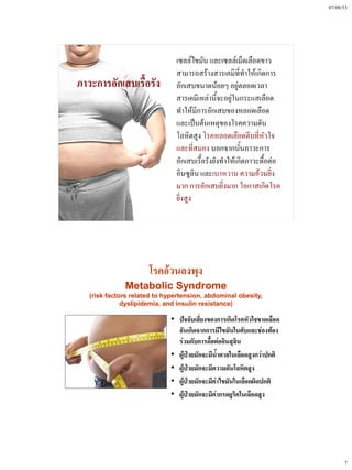 07/08/53




                               เซลล์ไขมัน และเซลล์เม็ดเลือดขาว
                               สามารถสร้างสารเคมีที่ทําให้เกิดการ
ภาวะการอักเสบเรื้อรัง          อักเสบขนาดน้อยๆ อยู่ตลอดเวลา
                               สารเคมีเหล่านี้จะอยู่ในกระแสเลือด
                               ทําให้มีการอักเสบของหลอดเลือด
                               และเป็นต้นเหตุของโรคความดัน
                               โลหิตสูง โรคหลอดเลือดตีบที่หัวใจ
                               และที่สมอง นอกจากนั้นภาวะการ
                               อักเสบเรื้อรังยังทําให้เกิดภาวะดื้อต่อ
                               อินซูลิน และเบาหวาน ความอ้วนยิ่ง
                               มาก การอักเสบยิ่งมาก โอกาสเกิดโรค
                               ยิ่งสูง




                      โรคอ้วนลงพุง
              Metabolic Syndrome
   (risk factors related to hypertension, abdominal obesity,
              dyslipidemia, and insulin resistance)

                             • ปัจจับเสี่ยงของการเกิดโรคหัวใจขาดเลือด
                               อันเกิดจากการมีไขมันในตับและช่องท้อง
                               ร่วมกับการดื้อต่ออินสุลิน
                             • ผู้ป่วยมักจะมีน้ําตาลในเลือดสูงกว่าปกติ
                             • ผู้ป่วยมักจะมีความดันโลหิตสูง
                             • ผู้ป่วยมักจะมีค่าไขมันในเลือดผิดปกติ
                             • ผู้ป่วยมักจะมีค่ากรดยูริคในเลือดสูง




                                                                               7
 