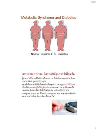 07/08/53




  Metabolic Syndrome and Diabetes




              Normal Impaired FPG Diabetes




   ภาวะก่อนเบาหวาน มีความสําคัญมากกว่าที่คุณคิด
„ ผู้ป่วยจะได้รับการวินิจฉัยว่าเป็นเบาหวาน ถ้าค่าน้ําตาลตอนเช้าหลังอด
  อาหาร (FBS) สูงกว่า 125 mg%
„ อย่างไรก็ตาม คนที่มีค่าน้ําตาลในเลือดสูงกว่า 100 mg% ควรได้รับการ
  เตือนให้คุมอาหารหรือใช้ยาป้องกันเบาหวาน เพราะหากปล่อยจนเป็น
  เบาหวาน ตับอ่อนที่มีหน้าที่สร้างอินสุลิน จะเสื่อมไปกว่า 50%
„ การตรวจน้ําตาลสะสม ที่เรียกว่า Hemoglobin A1C จะช่วยบอกค่าเฉลี่ย
  ของน้ําตาลในเลือดช่วง 3 เดือนที่ผ่านมาได้




                                                                              8
 